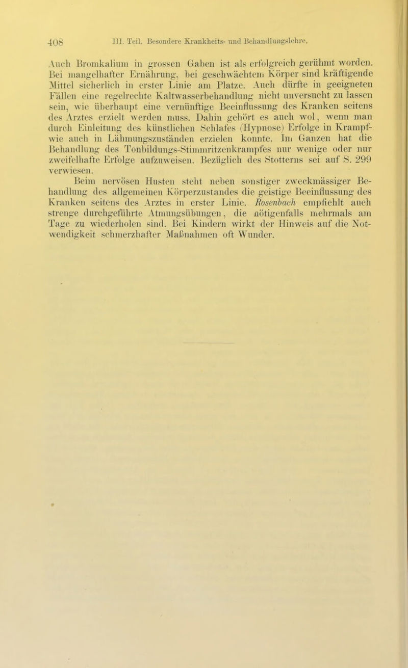 Auch Bronikaliulii in .«ivosscii Gaben ist als eriulg'reieli gerühmt worden. Bei mangelhafter Ernährung, bei gesehwächteni Körper sind kräftigende Mittel sicherlich in erster Linie am Platze. Auch dürfte in geeigneten Fällen eine regelrechte Kaltwasserbehandlung nicht unversucht zu lassen sein, wie überhau])t eine vernünftige Beeinflussung des Kranken seitens des Arztes erzielt werden muss. Dahin gehört es auch wol, wenn man durch Einleitung des künstlichen .Schlafes (Hy])nose) Erfolge in Krampf- wie auch in Lälnnungszuständen erzielen konnte. Ini Ganzen hat die Behandlung des Tonbildungs-Stinimritzenkrampfes nur wenige oder nur zweifelhafte Erfolge aufzuweisen. Bezüglich des Stotterns sei auf 8. 299 ver^^ icsen. Beim nervösen Husten steht neben sonstiger zweckmässiger Be- handlung des allgemeinen Körperzustandes die geistige Beeinflussung des Kranken seitens des Arztes in erster Linie. Rosenbach empfiehlt auch strenge durchgeführte Atmungsübungen, die nötigenfalls uiehrmals am Tage zu wiederholen siiul. Bei Kindern wirkt der Hinweis auf die Not- wendigkeit schmerzhafter Mafjnalnnen oft Wunder.
