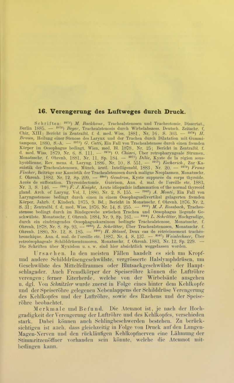 16. Verengerung des Luftweges durch Druck. Schrifteu: ■^^'■-') M. Backhaus, Trarhealstenoseu und Tracheotumie. Dissertat., Berlin 1885. — Beyer, Trachealstenosis durch Wirbelabszess. Deutsch. Zeitschr. f. Chir. XIII; Bericht in Zentralbl. f. d. med. Wiss. 1881, Nr. 16, S. 303. — ^»'*) //. Braun, Heilung einer Stenose des Laryux und der Trachea durch Dilatation mit Gummi- tampons. 1880, Ö.-A. — 2^'^) G. Catti, Ein Fall von Trachealstenose durch einen fremden Körper im Oesophagus bedingt. Wien. med. Bl. 1878, Nr. 25; Bericht in Zentralbl. f. d. med. Wiss. 1879, Nr. 6. S. III. — ■^®*) 0. Chiari, Über retropharyngeale Strumen. Monatsschr. f. Ohrenh. 1881, Nr. 11, Sp. 184. — Delie, Kyste de la region sous- liyoidienne. Rev. mens. d. Laryng. 1886. Nr. 10, S. 551. — ■^'') Escherich, Zur Ka- suistik der Trachealstenosen. Müncli. ärztl. Intelligenzbl. 1883, Nr. 20. — ^®') Franz Fischer, Beiträge zur Kasuistik der Trachealstenosen durch maligne Neoplasmen. Monatsschr. f. Ohrenh. 1882, Nr. 12. Sp. 209. — ^*'*) Gendron, Kyste suppuree du corps thyroide. Acc^s de suflbcation. Thyreoidectomie. Guerison. Ann. d. mal. de l'oreille etc. 1883, Nr. 3, S. 146. — -^^^) F. J. Kniqht, Acute idiopathic inflammation of the normal thyreoid gland. Arch. of Laryng. Vol. I, 1880, Nr. 2, S. 155. — -^**^) A. Monti, Ein Fall von Laryngostenose bedingt durch einen in einem Oesophagusdivertikel gelagerten fremden Körper. Jahrb. f. Kinderh. 1875, 9. Bd.; Bericht in Monatsschr. f. Ohrenh. 1876, Nr. 2, S. 31; Zentralbl. f. d. med. Wiss. 1876, Nr. 14, S. 255. — ''^^^) M. J. Bossbach, Tracheo- stenose bedingt durch im Bindegewebe zwischen Trachea und Oesophagus liegende Ge- schwülste. Monatsschr. f. Ohrenh. 1884, Nr. 9, Sp. 161. — ^^) L. Schrötter, Hochgradige, durch ein eindringendes Oesophaguskarzinom bedingte Trachealstenose. Monatsschr. f. Ohrenh. 1878, Nr. 8. Sp. 93. — ■■'^^') L. Schrötter, Über Trachealstenosen. Monatsschr. f. Ohrenh. 1880, Nr. 12, S. 185. — ^***) H. Stössel, Deux cas de retrecissement tracheo- bronchique. Ann. d. mal. de l'oreille etc. 1887, Nr. 4, S. 137. — '^*') Weinlechner, Über retroösophageale Schilddrüsentumoren. Monatsschr. f. Ohrenh. 1883, Nr. 12, Sp. 229. — Die Schriften über Myxödem u. s. av. sind hier absichtlich weggelassen worden. Ursaclien. In den meisten Fällen handelt es sicli um Kropf- imd andere Schilddrüsengesehwülste, vergrössertc Halslymphdrüsen, um Gesehwiilstc des Mittelfelh-anmes oder Blutsackgeschwülste der Haupt- schlagader. Auch Fremdkörper der Speiseröhre kchnien die Luftröhre verengen: ferner Eiterherde, welche von der Wirbelsäule ausgehen II. dgl. Von Schnitzler wurde zuerst in Folge eines hinter dem Kehlkopfe und der Speiseröhre gelegenen Nebenlappens der Schilddrüse Verengerung des Kehlkopfes und der Luftröhre, sowie des Rachens und der Speise- röhre beobachtet. Merkmale und Befund. Die Atemnot ist, je nach der Hoch- gradigkeit der Verengerung der Luftröhre und des Kehlkopfes, verschieden stark. Dabei können auch Schlingbeschwerden l)estehen. Zu berück- sichtigen ist aiicii. dass gleichzeitig in Folge von Druck auf den Lungen- Magen-Xerven und den rückläutigen Kehlkopfnerven eine Lähnmng der Stimmritzeniiffner vorhanden sein könnte, welche die Atemnot mit- bedingen kann.