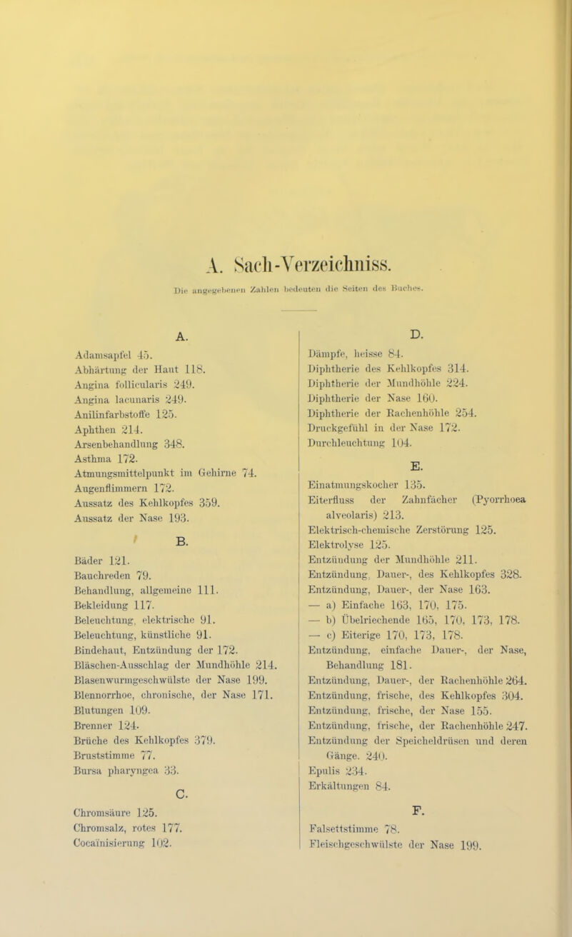 A. Sacli-Yerzeichniss. Die angegel)pnf'ii ZiUileii liedeuteii die Seiten des Buches. A. Adamsapfel 45. Abhärtung der Haut 118. Angina follicularis 249. Angina lacunaris 249. AnilinfarbstofFe 125. Aphthen 214. Arsenbehandlung 348. Asthma 172. Atmungsmittelpunkt im Gehirne 74. Augenflimmern 172. Aussatz des Kehlkopfes 359. Aussatz der Nase 193. ' B. Bäder 121. Bauchreden 79. Behandlung, allgemeine III. Bekleidung 117. Beleuchtung, elektrische 91. Beleuchtung, künstliche 91. Bindehaut, Entzündung der 172. Bläschen-Ausschlag der Mundhöhle 214. Blasenwurmgeschwülste der Nase 199. Blennorrhoe, chronische, der Nase 171. Blutungen 109. Brenner 124. Brüche des Kehlkopfes 379. Bruststimme 77. Bursa pharyngea 33. C. Chromsäure 125. Chromsalz, rotes 177. Cocaini.sierung 102. D. Dämpfe, iieis.se 84. Diphtherie des Kehlkopfes 314. Diphtherie der Mundhöhle 224. Diphtherie der Nase 160. Diphtherie der Eachenhöhle 254. Druckgefühl in der Nase 172. Durchleuchtung l(j4. E. Einatmungskocher 135. Eiterfluss der Zahnfächer (Pyorrhoea alveolaris) 213. Elekti-isch-chemische Zerstörung 125. Elektrolyse 125. Entzündung der Mundhöhle 211. Entzündung, Dauei--, des Kehlkopfes 328- Entzündung, Dauer-, der Nase 163. — a) Einfache 163, 170, 175. — b) Übelriechende 165, 170, 173, 178. — c) Eiterige 170, 173, 178. Entzündung, einfache Dauer-, der Nase, Behandlung 181. Entzündung, Dauer-, der Rachenhöhle 264. Entzündung, frische, des Kehlkopfes 304. Entzündung, frische, der Nase 155. Entzündung, frische, der Rachenhöhle 247. Entzündung der Speicheldrüsen und deren (länge. 24(.). Epulis 234. Erkältungen 84. F. Falsettstimrae 78. Fleischgeschwülste der Nase 199.