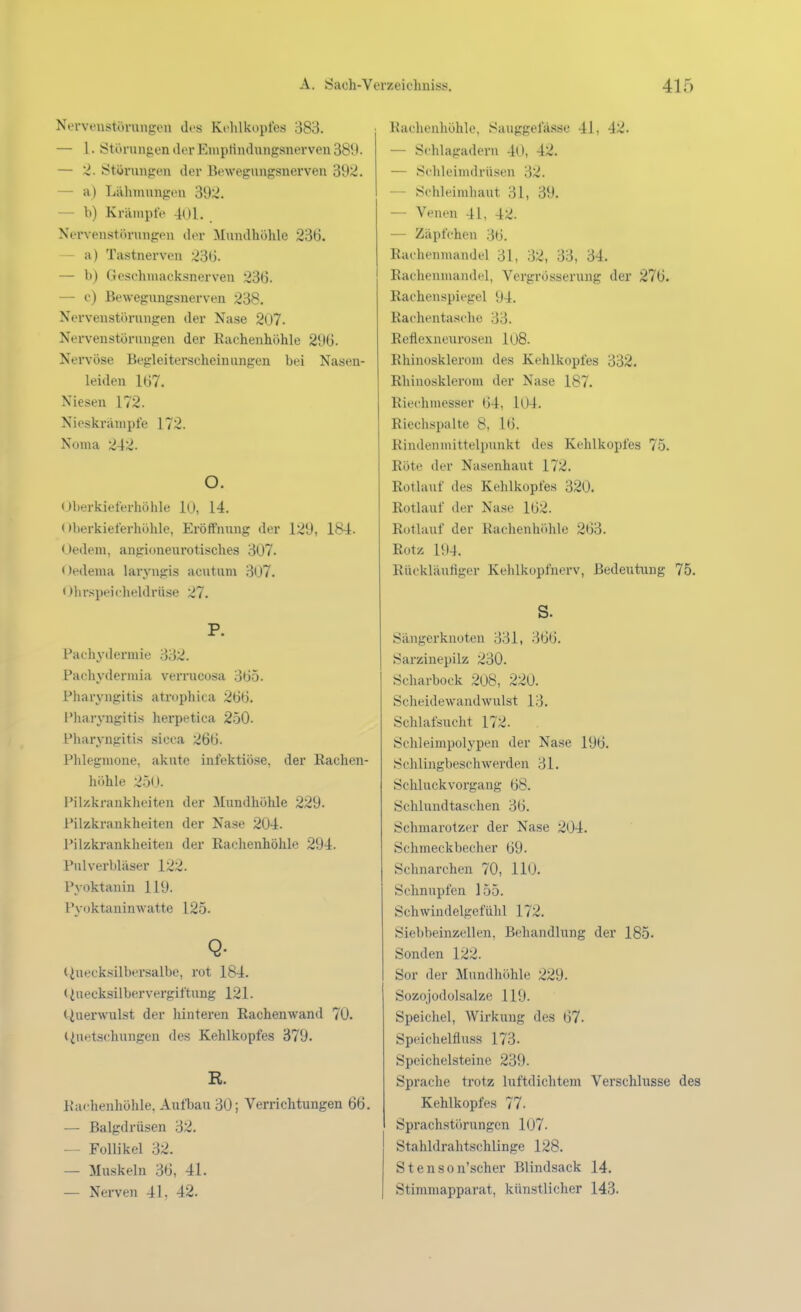 Nerveustörungen des Kohlkopfes 383. — 1. Störungen der Emptindungsnerveu 389. — Störungen der Bewegungsnerven 392. — a) Lilhmungeu 392. — h) Krämpfe 401. Nervenstth-iingon dor Mundhöhle 236. — a) Tastnerven 236. — b) Geschiuacksnerven 236. — o) Bewegungsnerven 238. Nervenstörungen der Nase 2t)7. Nerveustörungen der Rachenhöhle 296. Nervöse Begleiterscheinungen bei Nasen- leiden 167. Niesen 172. Nieskräuipfe 172. Nonia 242. o. Oberkieferhöhle 10, 14. < »berkieferhölile, Eröffnung der 129, 184. Uedem, angioneurotisches 307. Oedema laryngis acutum 307. Ohr.spei('heldrüse 27. P. Pachyilcrmie 332. Pachydermia verrucosa 365. Pharyngitis atrophica 266. Pharyngitis herpetica 250. Pharyngitis sicca 266. Phlegmone, akute infektiöse, der Rachen- höhle 2.5(». Pilzkrankheiten der Mundhöhle 229. Pilzkrankheiten der Nase 204. Pilzki-ankheiten der Rachenhöhle 294. Pulverbliiser 122. Pyoktauin 119. P^'oktaninwatte 125. Q- Ciueoksilbersalbo, rot 184. (Quecksilbervergiftung 121. tiuerwTilst der hinteren Rachenwand 70. liuetschungen des Kehlkopfes 379. R. Kachenhöhle, Aufbau 30; Verrichtungen 66. — Balgdrüsen 32. — Follikel 32. — Muskeln 36, 41. — Nerven 41, 42. Raclienhöhlo, Sauggefä.sse 41, 42. — Schlagadern 40, 42. — Schleimdrüsen 32. — Schleimhaut 31, 39. — Venen 4L 42. — Zäpfchen 36. Rachenmandel 31, 32, 33, 34. Rachenmandel, Vergrösserung der 276. Rachenspiegel 94. Rachentasche 33. Reflexneurosen 108. Rhinoskleroni des Kehlkopfes 332. Rhiuosklerom der Nase 187. Riechmesser 64, 104. Riechspalte 8, 16. Rindeumittelpunkt des Kehlkopfes 75. Röte der Nasenhaut 172. Rotlauf des Kehlkopfes 320. Rotlauf der Nase 162. Rotlauf der Rachen höhle 263. Rotz 194. Rückläutiger Kehlkopfnerv, Bedeutung 75. S. Sängerknoten 331, 366. Sarzinepilz 230. Scharbock 2o8, 220. Scheidewandwulst 13. Schlafsucht 172. Schleimpolypen der Nase 196. Schlingbeschwerden 31. Schluckvorgang 68. Schlundtaschen 36. Schmarotzer der Nase 204. Schmeckbecher 69. Schnarchen 70, 110. Schnupfen 155. Schwindelgefühl 172. Siebbeinzellen, Behandlung der 185. Sonden 122. Sor der Mundhöhle 229. Sozojodolsalze 119. Speichel, Wirkung des 67. Speichelfluss 173. Speichelsteine 239. Sprache trotz luftdichtem Verschlusse des Kehlkopfes 77. Sprachstörungen 107. Stahldrahtschlinge 128. S16 n s 0 n'scher Blindsack 14. Stimmapparat, künstlicher 143.