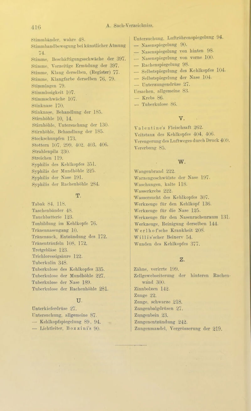 .Stimmbänder, wahiv 48. Stimmbandbewegiing bei künstlicher Atmung 74. Stimme, Be-schättigungsscliwäclie der 397. Stimme. Vorzeitige Ermüdung der 397. Stimme, Klang dei-selben, (Register) 77. Stimme. Klangfarbe derselben 76, 79. Stipimlagen 79. Stimmlosigkeit 1U7. Stimmschwäche 107. Sliuknase 170. Stinknase, Behandlung der 185. Stirahöhle 10, 14. Stirnhöhle. Untersuchung der 130. Stirnliöhlc. Behandlung der 185. Stockschnupfen 173. Stottern 107, 299, 4o2, 403, 406. Strahlenpilz 230. Streichen 119. Syphilis des Kehlkopfes 351. Syphilis der Mundhöhle 225. Syphilis der Nase 191. Syphilis der Eachenhöhle 284. T. Tabak 84. 118. Taschenbänder 48. Tauchbatterie 123. Tonbildung im Kehlkopfe 76. Tränennasengang 10. Tränensack, Entzündung des 172. Tränenträufeln 108, 172. Tretgebläse 123- Trichloressigsäure 122. Tuberkulin 348. Tuberkulose des Kehlkopfes 335. Tuberkulose der Mundhöhle 227. Tuberkulose der Nase 189. Tuberkulose der Rachenhöhle 281. u. ünterkieferdrüse 27. Tl^ntersuchung, allgemeine 87. — Kehlkopfspiegelung 89, 94. — Lichtleiter. Bozzini's 90- Untersuchung, Luftröhrenspiegelung 94. — Nasenspiegelung 90. Nasenspiegelung von hinten 98. Nasen Spiegelung von vome 100. — Eachenspiegelung 98. _ Selbstspiegelung des Kehlkopfes 104- — Sellistspiegelung der Nase 104. — Unterzungendrüse 27. Ursachen, allgemeine 83. — Krebs 86. — Tuberkulose 86. V. \ a 1 c 1111 n e's Fleischsaft 262. Veitstanz des Kehlkopfes 4(j4, 406. Verengerung des Luftweges durch Druck 4oM. Vererl)nng 85. w. Wangenljrand 222. Warzengeschwülste der Nase 197. Waschungen, kalte 118. Wasserkrebs 222. Wassersucht des Kelilkopfes 307. AVerkzeuge für den Kehlkopf 136. Werkzeuge für die Nase 125. Werkzeuge für den Nasenraclienraum 131. Werkzeuge, Reinigung derselben 144. Werlhof sehe Krankheit 208. Willi s'scher Beinerv 54. Wunden des Kehlkopfes 377. z. Zähne, verirrte 199. Zellgewebseiterung der hinteren Racheu- wänd 300. Zinnbolzen 142. Zunge 22. Zunge, schwarze 218. Zungeubalgdrüsen 27. Zungenbein 23. Zungenentzündung 242. Zungenmandel, Vcrgrösserung der 219.
