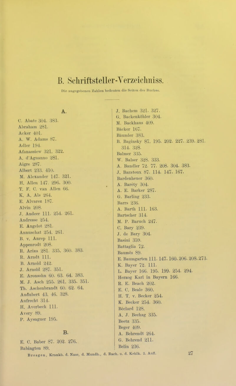 ß. Scliriftsteller-Yerzeiclmiss. Die aiittegebenen Zahlen bedeuten die Seiten des liiiclies. A. 0. Abate 304. 383. Abraham 281. Acker 401. A. W. Adams 87. Adler l!t4. Afanatssiew 321. 322. A. d'Aguanno 281. Aigre 287. Albert 233. 4l0. M. Alexander 147. 321. H. Allen 147. 296. 300. T. F. C. van Allen ()Ü. K. A. Als 2()4. E. Alvarez 187. Alvin 208. .T. Andeer III. 254. 261. Andresse 254. E. Angelüt 281. Annuschat 254. 261. B. V. Anrep III. Appenrodt 208. R. Ariza 281. 335. 360- 383. R. Arndt 111. B. Arnold 242. J. Arnold 287. 351. E. Aronsohn 60. 63. 64. 383. M. J. Asch 255. 261. 335. 351. Th. Aschenbrandt 60. 62. 64. Audnbert 43. 46. 328. Aufrecht 314- H. Averbeck III. Avery 89. P. Ay.«iaguer 195. B. E. C. Baber 87. 202. 276. Babington 89. Bresgen, Krankli. d. Nase, d. MundU., J. Bachem 321. 327. ü. Backenköhler 304. M. Backhaus 409. Bäcker 167. Bäumler 383. B. Ba-insky 87. 195. 202. 227. 239. 281. 314. 328. Balmer 335. W. Baiser 328. 333. A. Baudler 72. 77. 208. 304. 383. J. Baratoux 87. 114. 147. 167. Bardenheuer 360. A. Barety 304. A. E. Barker 287. G. Barling 233. Barrs 236. A. Barth III. 163. Bartscher 314. M. P. Baruch 247. C. Bary 239. J. de Bary 304. Basini 359- Battaglia 72. Baumes 89. E. Baumgarten III. 147. 160. 206. 208.273- K. Bayer 72. III. L. Bayer 166. 195. 199. 254. 294. Herzog Karl in Bayern 166. R. E. Beach 202. E. C. Beale 360. H. T. V. Becker 254. K. Becker 254. 360. Beclard 128. A. J. Beehag 335. Beetz 335. Beger 409. A. Behrendt 264. G. Behrend 211. Belin 236. . Räch. u. d. Kehlk. 2. Aufl. 27