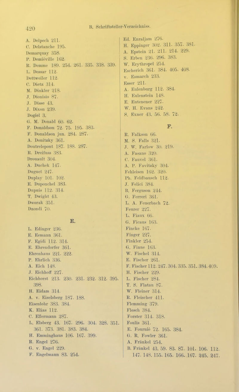 A. üelpech 211. C. Delstanche 195. Demarquay 858- P. Demieville 162. R. Demme 189. 254. 261. 335. 338. 339. L. Dessar 112. Dettweiler 112. C. Dietz 314. M. Dinkler 218. J. Dioiiisio 87. J. Disse 43. J. Dixon 239. Dogiel 3. U. M. Donald 60. 62. F. Donaldsoll 72- 75- 195. 383. F. Donaldson jun. 284. 287. A. Donitzky 361. Doutrelepont 187. 188- 287. R. Dreifnss 383. Dronault 304. A. Dnchek 147. Duguet 247. Duplay 101. l02. E. Dnponchel 383. Dupuis 112. 314. T. Dwi2;ht 43. Dworak B51. Dzondi 7U- E. L. Ediuger 236. E. Eemann 361. F. Egidi 112. 314. E. Elirendorfer 361. Ehrenhans 221. 222. P. Ehrlicli 336. A. Eick 148. J. Eichlioft' 227. Eichhorst 213. 2.30. 231. 232. 312. .395. 398. H. Eidam 314. A. V. Eiseisberg 187. 188. Eisenlohr 383. 384. K. Elias 112. C. Ellemiann 287. T.. Elsherg 43. 167. 296. 304. .328. 351. 361. 373. 381. .383. 384. H. Emminghaus 106. 167. 399. R. Engel 276. (i. V. Engel 229. F. Engelmann 83. 254. Ed. Enraljam 276. H. Eppingcr 3(»2. 311. 357. 381. A. Epstein 21- 211. 214. 229. S. Erben 236. 296. 383. W. Erythropel 254. Escherich 361. 384. 405. 408. V. Esmarch 233. Esser 211. A. Eiüenburg 112. 384. H. Eulenstein 148. E. Eutenener 227. W. H. Evans 242. S. Exiier 43. 5(i. 58. 72. F. R. Falkson 66. M. S. Falls 321. .T. W. Farlow 30. 219. A. Fasauü ;j20. (!. Fanvel 361- A. P. Favitzky 304. Fehleisen 162. 32(1. Ph. Feldbausch 112. J. Felici 384. B. Ferguson 244. G. Ferreri 361. L. A. Feuerbach 72. Feurer 227. L. Fiaux 66. G. Ficaus 163. Fincke 167- Finger 227. Finkler 254. G. Finne 163. W. Fischel 314. E. Fischer 261. F. Fischer 112. 247. 304. 335. 351. 384.409. H. Fischer 229- L. Fischer 284. T. S. Fla tau 87- W. Fleiner 314- R. Fleischer 411. Flemming ;-j79. Flesch 384. Forster 314. 318. Foulis 361. E. Fournie 72. 165. 384. G. R. Fowler 361. A. Frankel 254. B. Frankel 43. 59. 83. 87. 101. 106. 112. 147. 148. 155. 165. 166. 167. 245. 247.