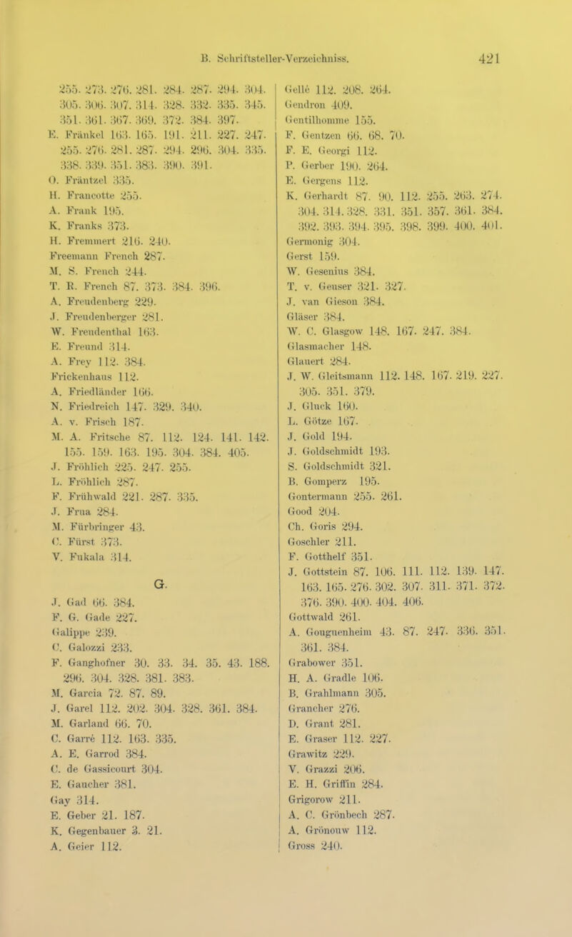 255. 'Si'd. 281. 284. 287- 294. H04. 305. -m. ;K)7. 314. 328. 332. 335. 345. 351. m. 367. 3b9. 372. 384. 397. K. Frankel 1(33. 165. 191. 211. 227. 247- 255. 276. 281.287. 294. 296. 304. 335. 338. 339. 351. 383. 390. 391. 0. Fräntzel 335. II. Francotte 255. A. Frank 195. K. Franks 373. H. Fremmert 216. 240. Freeniann French 287. M. S. Ki-ench 244. T. E. French 87. 373. 384. 396. A. Frendenberg 229. .1. Freud enberfrer .^81. W. Frendenthal l(j;^. K. Frennd 314. A. Frey 112. 384. Frickeiihaus 112. A. Friedläiider 16t). N. Friedreich 147. 329. 340. A. V. Frisch 187- A. Fritsche 87. 112. 124. 141. 142. 1.55. 1.59. 163. 195. .304. .384. 405. J. Fröhlich 225. 247. 255. I>. Fröhlich 287. F. Frühwald 221. 287. 335. J. Frna 284. -M. Fürbrinfrer 43. (). Fürst ;}73. V. Fukala M4. G. .1. Gad 66. 384. F. G. Gade 227. (Jalippe 239. Galozzi 233. F. Ganghofner 30. 33. 34. 35. 43. 188. 296. 304. 328. 381. 383. M. Garcia 72. 87. 89. J. Garel 112. 202. .304. 328. 361. 384. M. Garland 66. 70. C. Garre 112. 163. 3-35. A. E. Garrod .384. C. de Gassicüurt .304. E. Gaucher 381. (iay 314. E. Geber 21. 187. K. Gegenbauer 3. 21. A. Geier 112. Gelle 112. 208. 264. Geudron 409. (ientilhomme 155. F. Gentzen 66. 68. 70. F. E. (k'orgi 112. P. Gerber 190. 264. E. Gergens 112. K. Gerhardt 87. 90. 112. 255. 263. 274. 304. 314.328. 331. 351. 357. 361. 384. 392. 393. 394. 395. 398. 399. 400. 4(ll. Gennonig 304. Gerst 159. W. Gesenins 384. T. V. Geuser 321. 327. J. van Gieson 384. Gläser 384. W. C. Glasgow 148. 167. 247. 384. (i lasniacher 14H. Glauert 284. J. W. Gleitsmann 112. 148. 167. 219. 227. 305. 351. 379. .1. Gluck 160. I.. Götze 167. J. Gold 194. J. Goldschmidt 193. S. Goldschmidt 321. B. Gomperz 195. Gontermann 255. 261. Good 204. Ch. Goris 294. Goschler 211. F. Gottheit 351. J. Gottstein 87. 106. III. 112. 139. 147. 163. 165. 276. 302. 307. 311. 371. 372. 376. 390. 400. 404. 406. Gottwald 261. A. Gouguenheim 43. 87. 247. 336. 351. 361. 384. Grabower 351. H. A. Gradle 106. B. Grahlmann 305. Grancher 276. D. Grant 281. E. Graser 112. 227. Grawitz 229. V. Grazzi 206. E. H. Griffin 284. Grigorow 211. A. C. Grönbech 287. A. Grönouw 112. Gross 240.