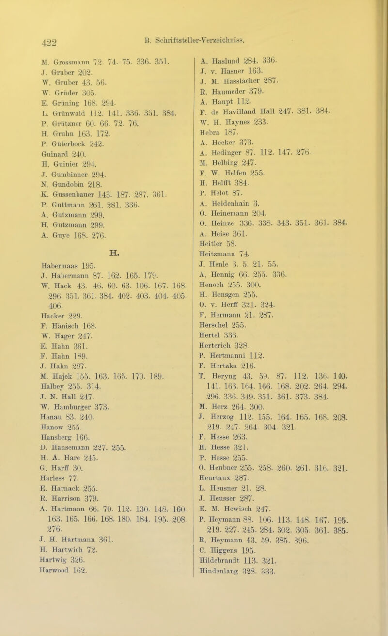 M. Grossmaim 72. 74. 75. 336. 351. J. Gruber 202. W. Gruber 43. 56. W. Grüder 305. E. Grüning lü8. 294. L. Grimwald 112. 141. 336. 351. 384. P. Grüt/ncr 60. 66. 72. 76. H. Grubn 163. 172. P. Güterbock 242. Guinard 240. H. Guinicr 294. J. Gumbinner 294. N. Gundobin 218. K. Gussenbauer 143. 187. 287. 361. P. Guttmann 261. 281. 336. A. Gutzmanii 299. H. Gutzmann 299. A. Guye 168. 276. H. Habermaas 195. J. Habennann 87. 162. 165. 179. W. Hack 43. 46. 60. 63. 106. 167. 168. 296. 351. 361. 384. 402. 403. 404. 405. 406. Hacker 229. P. Hänisch 168. W. Hager 247. E. Hahn 361. F. Hahn 189. J. Hahn 287. M. Hajek 155. 163. 165. 170. 189. Halbey 255. 314. .T. N. Hall 247. W. Hamburger 373. Hanau 83. 240. Hanow 255. Hansberg 166. D. Hansemann 227. 255. H. A. Hare 245. G. Harff 30. Harless 77. E. Haniack 255. R. Harrison 379. A. Hartmann 66. 70. 112. 130- 148. 160. 163. 165. 166. 168. 180- 184. 195. 208. 276. J. H. Hartmann 361. H. Hartwich 72. Hartwig 326. Harwood 162. A. Haslund 284. 336. J. V. Hasner 163. J. M. Hasslacher 287. K. Haumeder 379. A. Haupt 112. F. de Havilland Hall 247. 381. 384. W. H. Haynes 233. Hebra 187. A. Hecker 373. A. Hedinger 87. 112. 147. 276. M. Helbing 247. F. W. Helfen 255. H. Heltft 384. P. Helot 87. A. Heidenhain 3. 0. Heinemann 204. 0. Heinze 336. 338. 343. 351. 361. 384. A. Hei.se 361. Heitier 58. Heitzmann 74. J. Heule 3. 5. 21. 55. A. Hennig 66. 255. 336. Henoch 255. 300. H. Hensgen 255. 0. V. Herff 321. 324. F. Hermann 21. 287. Herschel 255. Hertel 336. Herterich 328. P. Hei-tmanni 112. F. Hei-tzka <Jl6. T. HerJ^lg 43. 59. 87. 112. 136. 140. 141. 163.164. 166. 168. 202. 264. 294. 296. .336. 349. 351. 361. 373. 384. M. Herz 264. 300- J. Herzog 112. 155. 164. 165. 168. 208. 219. 247. 264. 304- 321. F. Hesse 263- H. Hesse 321. P. Hesse 255. 0. Heubner 255. 258. 260. 261. 316. 321- Heurtaux 287- L. Heusner 21. 28. J. Heusser 287. E. M. Hewisch 247- P. Heymann 88. 106. 113. 148. 167. 195. 219. 227. 245. 284. 302. 305. 361. 385. E. HejTuann 43. 59. 385. 396. C. Higgens 195. Hildebrandt 113. 321. Hindenlang 328. 333.