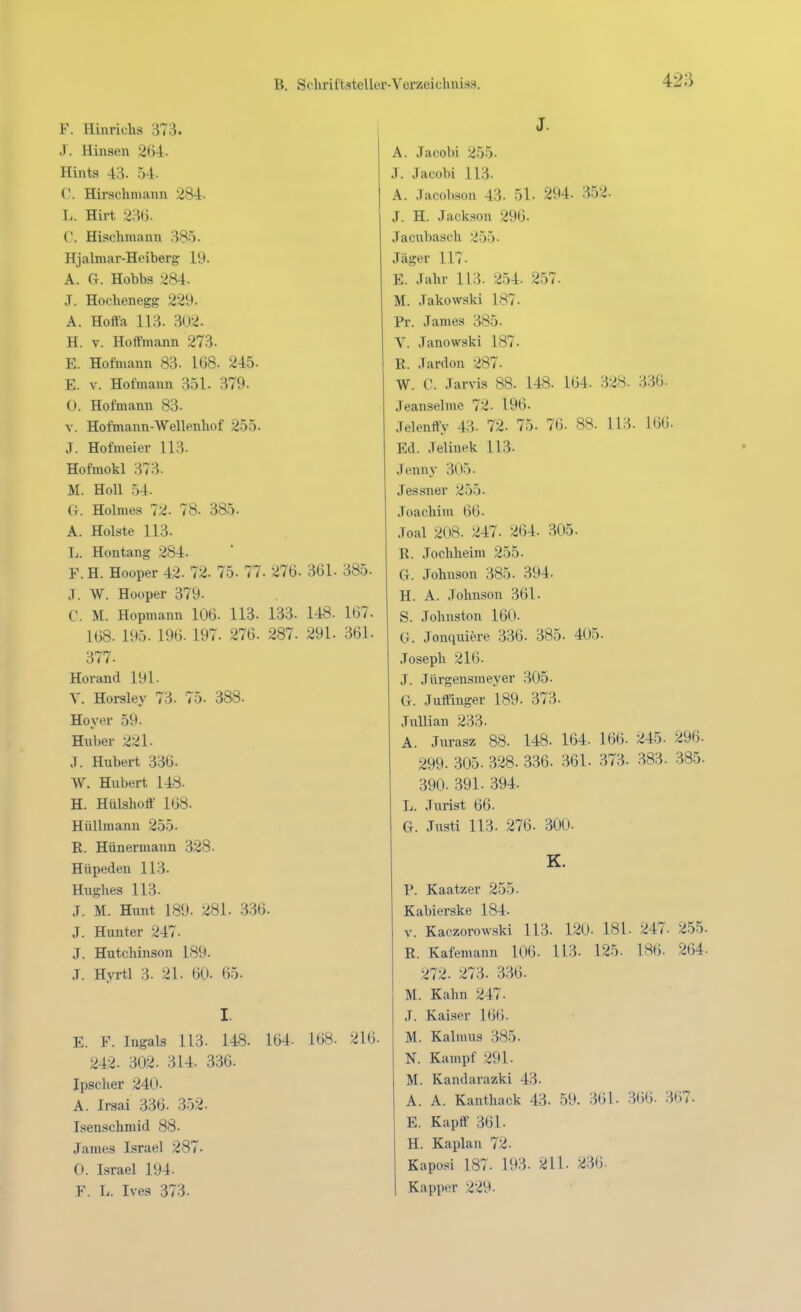 F. Hinriehs 373. 1 J. Hinsel! 264. Hints 43. 54. C. Hirschmann 284- L. Hirt 23tj. C. Hisehmaun 385. Hjalmar-Heiberg 19. A. Ct. Hobbs 284. J. Hochenegg 229. A. Hoffa 113. 302. H. V. Hoffmann 273. E. Hofmann 83. 168. 245- E. V. Hofmann 351. 379. (). Hofmann 83. V. Hofmann-Wellenhof 255. J. Hofmeier 113. Hofraokl 373. M. Holl 54. G. Holmes 72. 78. 385. A. Holste 113. T.. Hontang 284. V. H. Hooper 42. 72. 75. 77. 276. 361. 385. J. W. Hooper 379. C. M. Hopmann 106. 113. 133. 148. 167. 168. 195. 196. 197. 276. 287. 291. 361. 377. Horand 191- y. Horsley 73. 75. 388. Höver 59. Hiiber 221. J. Hubert 336. W. Hubert 14«. H. Hülshoff 168. Hüllmann 255. R. Hünermann 328. Hüpeden 113. Hughes 113. J. M. Hunt 189. 281. .336. J. Hunter 247. J. Hutchinson 189. .T. Hyrtl 3. 21. 60. 65. I. E. F. Ingals 113. 148. 164. 168. 216. 242. 302. 314. 336. Ipscher 240. A. Irsai 336. 352. Isenschmid 88. James Israel 287. 0. Israel 194. F. L. Ives 373. J. A. Jacobi 255. J. Jacobi 113. A. Jacobson 43. 51- 294- 352. J. H. Jackson 296. Jaciibasch 255. Jäger 117. E. Jahr 113. 254. 257. M. Jakowski 187. Pr. James 385. V. Janowski 187. R. Jardoii 287. W. C. Jarvis 88. 148. 164. 328. 336. Jeanseime 72- 196. Jelenffy 43. 72. 75. 76. 88. 113. 166. Ed. Jelinek 113. Jenny 305. Jessner 255. Joachim 66. Joal 208. 247. 264. 305. R. Jochheim 255. G. Johnson 385. 394. H. A. Johnson 361. S. Johnston 160. 0. Jonquiöre 336. 385. 405. Joseph 216. J. Jürgensmeyer 305. G. Juffinger 189. 373. JuUian 233. A. Jurasz 88. 148. 164. 166. 245. 296. 299. 305. 328. 336. 361. 373. 383. 385. 390. 391. 394. L. Jurist 66. G. Justi 113. 276. 300. K. P. Kaatzer 255. Kabierske 184. V. Kaczorowski 113. 120. 181- 247. 255. R. Kafemann 106. 113. 125. IMli. 264- 272. 273. .336. M. Kahn 247. J. Kaiser 166. M. Kalmus 385. N. Kampf 291. M. Kandarazki 43. A. A. Kanthack 43. 59. 361. 366. 367. E. Kapff 361. H. Kaplan 72. Kaposi 187. 193. 211. 236. Kapper 229.