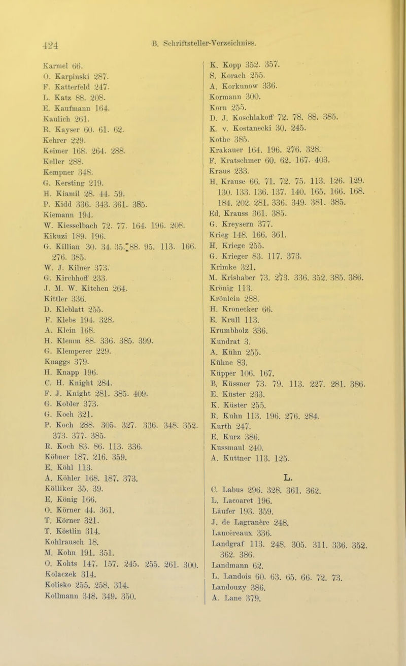 Karniel 66. 0. Karpinski 287. F. Katterteld 247. L. Katz 88. 208. E. Kaufmann 164. Kaiüich 261. R. Kayser 60. 61. 62. Kehrer 229. Keimer 168. 264. 288. Keller 288. Kempner 348. ii. Kersting 219. H. Kianiil 28. 44. .59. P. Kidd m. 343. 361. 385. Kiemann 194. W. Kiesselbach 72. 77. 164. 196. 2U8. Kiknzi 189. 196. G. Killian 30. 34. .35.188. 95. 113. 166. 276. 385. W. .T. Kibier 373. (.4. Kirclihott' 233. J. M. W. Kitchen 264. Kittler 336. D. Kleblatt 255. F. Klebs 194. 328. A. Klein 168. H. Klemm 88. 336. 385. 399. G. Klemperer 229. Knaggs 379. H. Knapp 196. C. H. Knight 284. F. J. Knight 281. 385. 409. G. Kobler 373. G. Koch 321. P. Koch 288. 305. 327. 336. 348. 352. 373. 377. 385. R. Koch 83. 86. 113. 336. Köbner 187. 216. 359. E. Köhl 113. A. Köhler 168. 187. 373. Kölliker 35. 39. E. König 166. 0. Körner 44. 361. T. Körner 321. T. Köstlin 314. Kohlrausch 18. M. Kohn 191. 351. 0. Kohts 147. 1.57. 245. 255. 261. 300. Kolaczek 314. Kolisko 255. 258. 314. Kollmann 348. 349. 350. K. Kopp 352. 357. S. Korach 255. A. Korknnow 336. Kormann 300. Korn 255. D. .T. Koschlakoff 72. 78. 88. 385. K. V. Kostanecki 30. 245. Kothe 385. Krakauer 164. 196. 276. 328. F. Kratschmer 60. 62. 167. 403. Kraus 233. H. Krause 66. 71. 72. 75. 113. 126. 129. 130. 133. 1.36. 137. 140. 165. 166. 168. 184. 202. 281. 336. 349. 381. 385. Ed. Krauss 361. .385. G. Kreysern 377. Krieg 148. 166. 361. H. Kriege 255. G. Krieger 83. 117. 373. Krimke 321. M. Knshaber 73. 273. 336. 352. 385. 386. Krön ig 113. Krönlein 288. H. Kronecker 66. E. Krall 113. Krnmbholz 336. Kundrat 3. A. Kühn 255. Kühne 83. Küpper 106. 167. B. Küssner 73. 79. 113. 227. 281. 386. E. Küster 233. K. Küster 255. R. Kuhn 113. 196. 276. 284. Kurth 247. E. Kurz 386. I Kiissniaul 240. A. Kuttner 113. 125. L. C. Labus 296. 328. 361. 362. L. Lacoaret 196. Läufer 193. 359. J. de Lagranere 248. Lancereaux 336. Landgraf 113. 248. 305. 311. 336. 3.52. 362. 386. Landmann 62. L. Landois 60. 63. 65. 66. 72. 73. Landouzy 386. A. Laue 379.