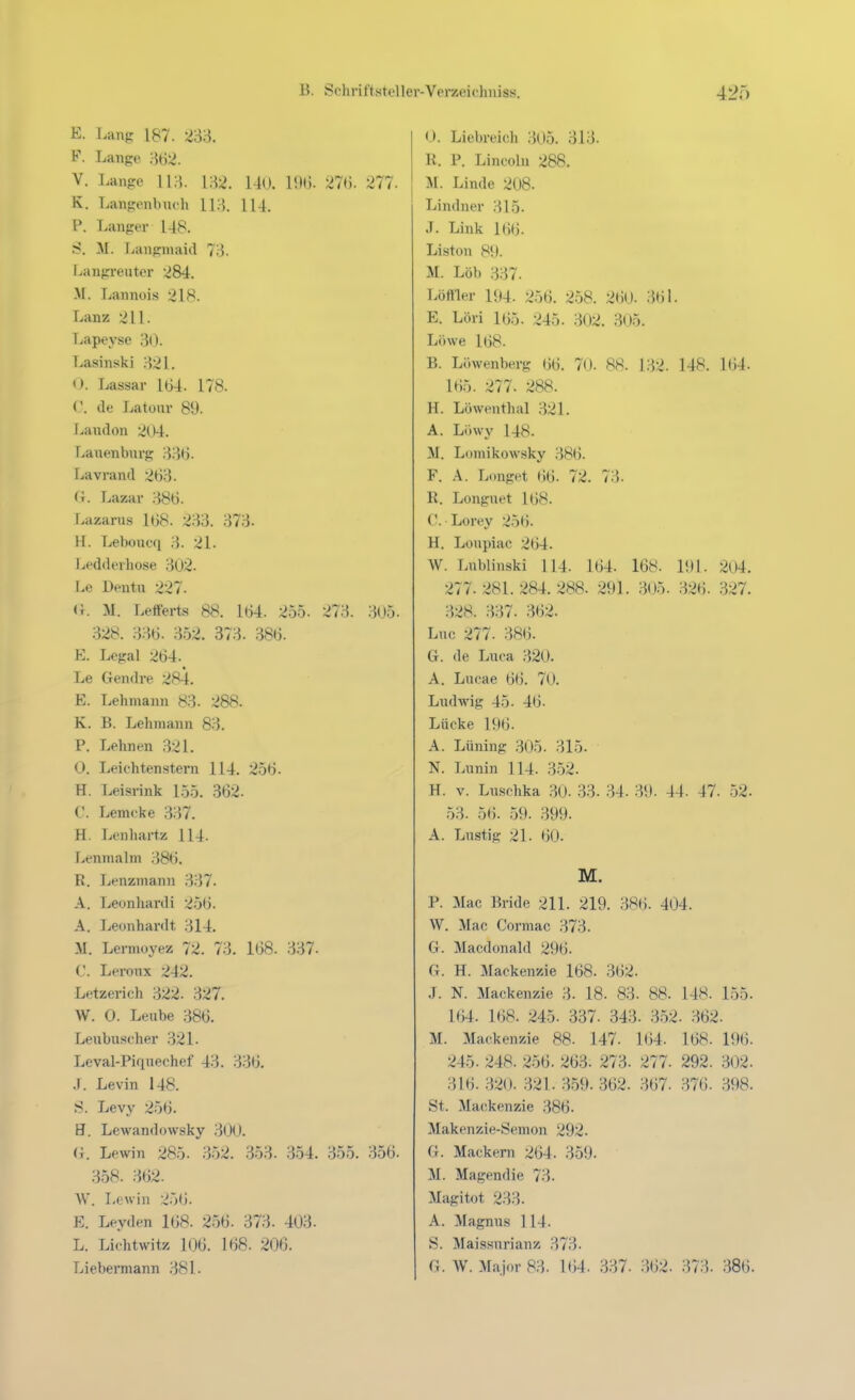 E. Lang 187. F. Lange 362. V. Lange {^2. 140. 15K). 27(). 277. K. Langenbiuh lU. P. Langer 148. S. M. Langmaid 7)}. Langreuter 284. M. Lannüis 218. Lanz 211. Lapeyse ,3(). Lasinski 821. O. Lassar 104. 178. V. de Latour 89. Laudon 204. Lanenburg 33t). Lavrand 263. (i. Lazar 386. Lazarus 168. 233. 373- H. Leboucq 3. 21. Ledderliose 302. Le Deutu 227. (}. M. Leiferts 88. 164. 255. 273. 305. 328. 336. 352. 373. 386. E. Legal 264. Le Gendre 284. E. Lehmann 83. 288. K. B. Lehmann 83. P. Lehnen 321. 0. Leiehtenstern 114. 256. H. Leisrink 155. 362. C. Lemcke 337. H. Lenhartz 114. Lenmalm 386. R. Lenzmann 337. A. Leonhard! 256. A. Leonhardt 314. M. Lermoyez 72. 73. 1G8. 337- C. Leronx 242. Letzerich 322. 327. W. 0. Leube 386. Leubuscher 321. Leval-Piqnechef 43. 336. .1. Levin 148. S. Levy 256. H. Lewandowsky 300. (i. Lewin 285. 352. 353. 354. 355. 356. 358. 362. W. Löwin 256. E. Leyden 168. 256. 373. 403- L. Lichtwitz 106. 168. 206. Lieberniann 381. 0. Liebreich 305. 313. R. P. Lincoln 288. M. Linde 208. Lindner 315. J. Link 166. Liston 89. M. Lob 337. Löftier 194. 256. 258. 260- 361. E. Löri 165. 245. 302. 305. Löwe 168. B. Löwenberg 66. 70. 88. 132. 148. 164. 165. 277. 288. H. Löwenthal 321. A. Löwy 148. M. Lomikowsky 386. F. A. L(mget 66. 72. 73. R. Longuet 168. C. Lorey 256. H. Loupiae 264. W. Lnblinski 114. 164. 168. li)l. 204. 277. 281.284.288. 291. 305. 326. 327. 328. 337. 362. Luc 277. 386. G. de Luca 320. A. Lucae 66. 70. Ludwig 45. 46. Lücke 196. A. Lüning 305. 315. N. Lunin 114. 3.52. H. V. Luschka .30. 33. .34. 39. 44. 47. 52. 53. 56. 59. 399. A. Lustig 21. 60. M. P. Mac Bride 211. 219. 386. 404. W. Mac Cormac 373. G. Macdonald 296. G. H. Mackenzie 168. 362. J. N. Mackenzie 3. 18. 83. 88. 148. 155. 164. 168. 245. 337. 343. 352. 362. M. Mackenzie 88. 147. 164. 168. 196. 245. 248. 256. 263. 273. 277. 292. 302. 316. 320. 321. 359. 362. 367. 376. 398. St. Mackenzie 386. Makenzie-Semon 292. G. Mackern 264. 359. M. Magendie 73. Magitot 233. A. Magnus 114. S. Maissnrianz 373. G.W. Major 83. 164. 337. 362. 373. 386.