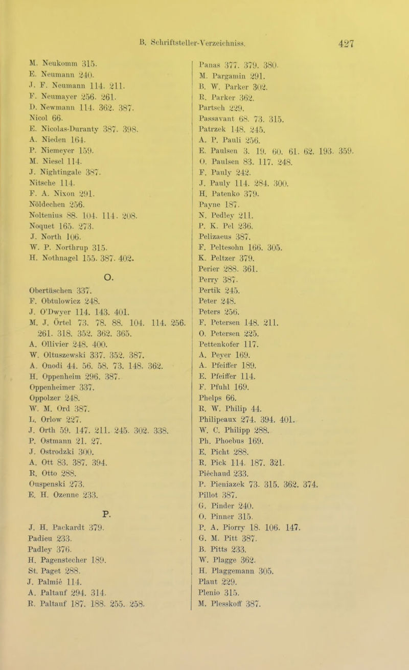 M. Neukomm 315. E. Neiimann 'MU. J. F. Neumann 114. 211. F. Neumayer ^56. 261. I). Newmanu 114. 302. 387- Niool 66. E. Nicohis-Duranty 387. 398. A. Nieden 164. P. Niemeyer 159. M. Niesei U4. .T. Nii2:htingale 387. Nitsohe 114. F. A. Nixon 2!ll. Nöldechen '.^56. Nolteuius 88. 1()4. 114. 208. Noquet 165. 273. .T. North 1U6. W. P. Northrup 315. H. Nothnagel 155. 387. 402. O. Obertüschen 337. F. Obtulowicz 248. J. O'Dwyer 114. 143. 401. M. J. Örtel 73. 78. 88. 104. 114. 256. 261. 318. 352. 362. 365. A. Ollivier 248. 400. W. 01tu.szew.ski 337. 352. 387. A. Ouodi 44. 56. 58. 73. 148. 362. H. Oppenheim 296. 387. Oppenheimer 337. Oppolzer 248. W. M. Ord 387. Ii. Orlow 227. J. Orth 59. 147. 211. 245. 302. 338. P. Ostmann 21. 27. J. Ostrodzki 300. A. Ott 83. 387. 394. R. Otto 288. Onspenski 273. E. H. Ozenne 233. P. J. H. Packardt 379. Padieu 233. Padley 37t). H. Pagenstecher 189. St. Paget 288. J. Palmie 114. A. Paltanf 294. 314. R. Paltanf 187. 188. 255. 258. Panas ;577. 379. 380- M. Pargamin 291. 15. W. Parker 302. R. Parker 362. Partsch •^•.>9. J»as.savant (j8. 73. 315. Patrzek 148. 245. A. P. Pauli ;^56. E. Paulsen II 19. 60. 61. 62. 193. 359. 0. Paulsen 83. 117. 248. F. Pauly 242. J. Pauly 114. 284. 300. H. Patenko 379. Payne 187. N. Pedley 211. P. K. Pel 236. Pelizaeus 387. F. Peltesohn 166. 305. K. Peltzer 379. Perier 288. 361. Perry 387. Pertik 245. Peter ^48. Peters 256. F. Petersen 148. 211. O. Petersen 225. Pettenkofer 117. A. Peyer 169. A. Pfeiffer 189. E. Pfeiffer 114. F. Pfuhl 169. Phelps 66. R. W. Philip 44. Philipeaux 274. 394. 401. W. C. Philipp 288. Ph. Phoebus lb9. E. Picht 288. R. Pick 114. 187. 321. Piechaud 233. P. Pieniazek 73. 315. 362. 374. Pillot 387. G. Pinder 240. O. Pinner 315. P. A. Piorry 18. 106. 147. G. M. Pitt 387. B. Pitts 233. W. Plagge 362. H. Plaggenianu 305. Plaut 229. Plenio 315. M. Ple.s.skoff 387.