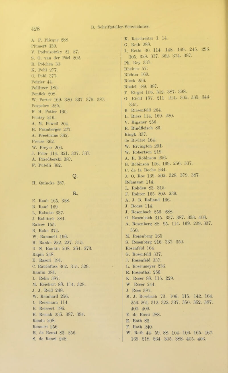 A. F. Pliociue 288. Plnniert r}51J. V. Podwisüteky 21. 27. S. 0. van der Pöel 202. ]{. Piliehen 30. K. i'nhl 277. n. Pohl 377. Poirier 44. Pollitzer IBO. Ponlick 208. W. Porter 169. 320. 337. 379. 387. Pospelow 225. F. H. Potter 160. Poutry 216. A. M. Powell 204. H. Praniberger 277. A. Preetorius 362. Preiiss 362. W. Preyer 206. .7. Prior 114. 321. 327. 337. A. Przedborski 387. F. Pntelli 362. H. Qiiincke 387. R. E. Raab 165. 328. ß. Raaf 169. L. Rabaise 337. .1. Rabitsch 284. Rabow 155. B. Rake 374. W. Rammelt 196. H. Ranke 222. 227. 315. D. N. Rankin 208. 264. 273. Rapin 248. E. Rasori 191. Rauchfuss 302. 315. 329. Ranlin 281. I. . Rehn 387. M. Reichert 88. 114. 328. J. J. Reid 248. W. Reinhard 25(3. L. Reismann 114. E. Reissert 196. E. Reraak 236. 387. 394. Rendu 208. Rennert 256. E. de Renzi 83. 256. S. de Renzi 248. K. Resclireiter 3. 14. G. Reth 288. L. Rethi 30. 114. 148. 169. 245. 296. 305. 328. 337. 362. 374. 387. Ph. Rey 337. Rheiner 57. Richter 169. Rieck 256. Riedel 189. 387. F. Riegel lOÖ. 302. 387. 398. a. Riehl 187. 211. 214. 305. 335. 344. 345. B. Riesenleld 264. L. Riess 114. 169. 220. V. Rigauer 256. E. Rindfleisch 83. Ringk 337. de Riviere 164. W. Rivington 291. W. Robertson 219. A. R. Robinson 256. B. Robinson l06. 169. 256. 337. C. de la Roche 264- J. 0. Roe 169. 202. 328- 379. 387. Röhmann 114. L. Rohden 83. 315. F. Rohrer 165. 202. 239. A. J. ß. Rolland 166. J. Roasa 114. .T. Rosenbach 256. 288. 0. Rosenbach 315. 337. 387. 393. 408. A. Rosenberg 88. 95. 114. 169. 239. 337. 350. M. Rosenberg 165. S. Rosenberg 216. 337. 3-50. Rosenfeld ] 64- G. Rosenfeld 337. ,T. Rosenfeld 337. L. Rosenmeyer 256. E. Ro.senthal 256. K. Roser 88. 115. 229. W. Roger 244. .T. Ross 387. M. .T. Rossbach 73. l06. 115. 142. 164- 2.56. 261. 312. .322. 337. 350. 362. 387. 400. 409. E. de Rossi 288. E. Roth 83. F. Roth 240. W. Roth 44. 59. 88. 104. 106. 165. 167. 169. 218. 264. 305. 388. 405. 406.