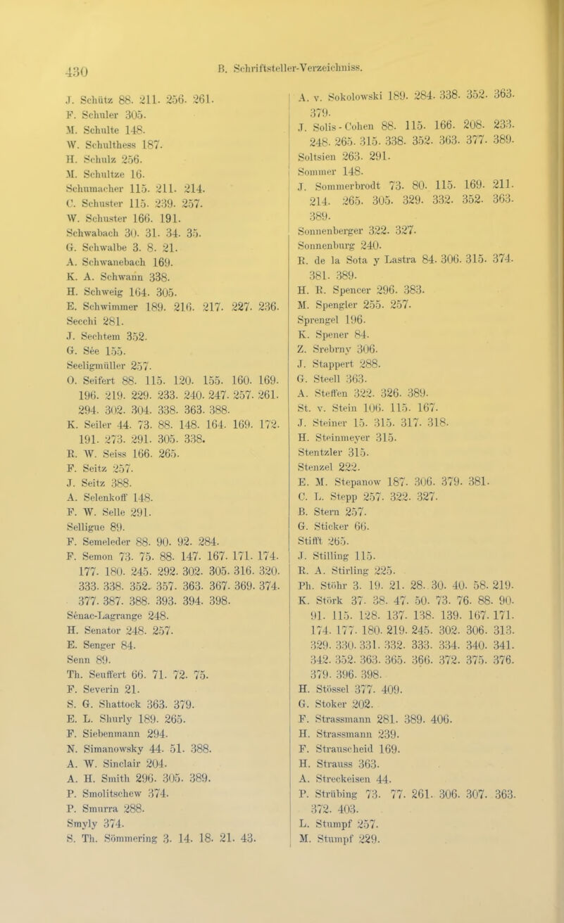 J. Schütz 88. 211. 256. 261. F. Schüler 305. M. Schulte 148. W. Schulthess 187. H. Schulz 256. M. Schultze 16. Schumacher 115. 211. 214. 0. Schuster 115. 2:-i9. 2.57. W. Schuster 166. 191. Schwabach 30. 31. 34. 35. G. Schwalbe 3. 8. 21. A. Schwanebach 169. K. A. Schwann 338. H. Schweig 104. 305. E. Schwimmer 189. 216. 217. 227. 236. Secchi 281. J. Sechtem 352. G. See 155. Seeligmüller 257. 0. Seifert 88. 115. 120. 155. 160. 169. 196. 219. 229. 233. 240. 247. 257. 261. 294. 302. 304. 338. 363. 388. K. Seiler 44. 73- 88. 148. 164. 169. 172. 191. 273. 291. 305. 338. E. W. Seiss 166. 265. F. Seitz 257. J. Seitz 388. A. Selenkotf 148. F. W. Seile 291. Selligue 89. F. Semeleder 88. 90. 92. 284. F. Semon 73. 75. 88. 147. 167. 171. 174. 177. 180. 245. 292. 302. 305. 316. 320. 333. 338. 352. 357. 363. 367. 369. 374. 377. 387. 388. 393. 394. 398. Senac-Lagrange 248. H. Senator 248. 257. E. Senger 84. Senn 89. Th. Seuffert 66. 71. 72. 75. F. Severin 21. S. 6. Shattock 363. 379. E. L. Slmrly 189. 265. F. Siebenmann 294. N. Simanowsky 44. 51. 388. A. W. Sinclair 204. A. H. Smith 296. 305. 389. P. Smolitschcw 374. P. Smurra 288. Srayly 374. S. Th. Sömmering ?>. 14. 18- 21. 43. A. V. Sokolowski 189. 284. 338. 352. 363- 379. J. Solls-Cohen 88. 115. 166. 2u8. 233- 248. 265. 315. 338. 352. 363. 377. 389. Soltsien 263. 291. Sommer 148. J. Sommerbrodt 73. 80. 115. 169. 211. 214. 265. 305. 329. 332. 352. 363. 389. Sonnenberger 322. 327. Sonnenburg 240. B. de la Sota y Lastra 84. 306. 315. 374. 381. 389. H. E. Spencer 296. 383. M. Spengler 255. 2.57. Sprengel 196. K. Spener 84. Z. Srebrny 306. J. Stappert 288. G. Steell 363. A. Steffen 322. 326. 389. St. V. Stein 106. 115. 167. J. Steiner 15. 315. 317. 318. H. Steinmeyer 315. Stentzler 315. Stenzel 222. E. M. Stepanow 187. 306. 379. 381. C. L. Stepp 257. 322. 327. B. Stern 257. G. Sticker 66. Stifft •<!ö5. .T. Stilling 115. E. A. Stirling 225. Ph. Stöhr 3. 19. 21. 28. 30. 40. 58.219- K. Stork 37. 38. 47. 50. 73. 76. 88. 90- 91. 115. 128. 137. 138. 139. 167.171. 174. 177. 180. 219. 245. 302. 306. 313. 329. 330.331. .332. 333. 334. 340. 341. 342. .352. 363. 365. 366. 372. 375. 376. 379. 396. 398. H. Stössel 377. 409. G. Stoker 202. F. Strassmann 281. 389. 406. H. Strassmann 239. F. Strauscheid 169. H. Strauss 363. A. Streckeisen 44. P. Strübing 73. 77. 261. 306. 307. 363. 372. 403. L. Stumpf 257. M. Stumpf 229.