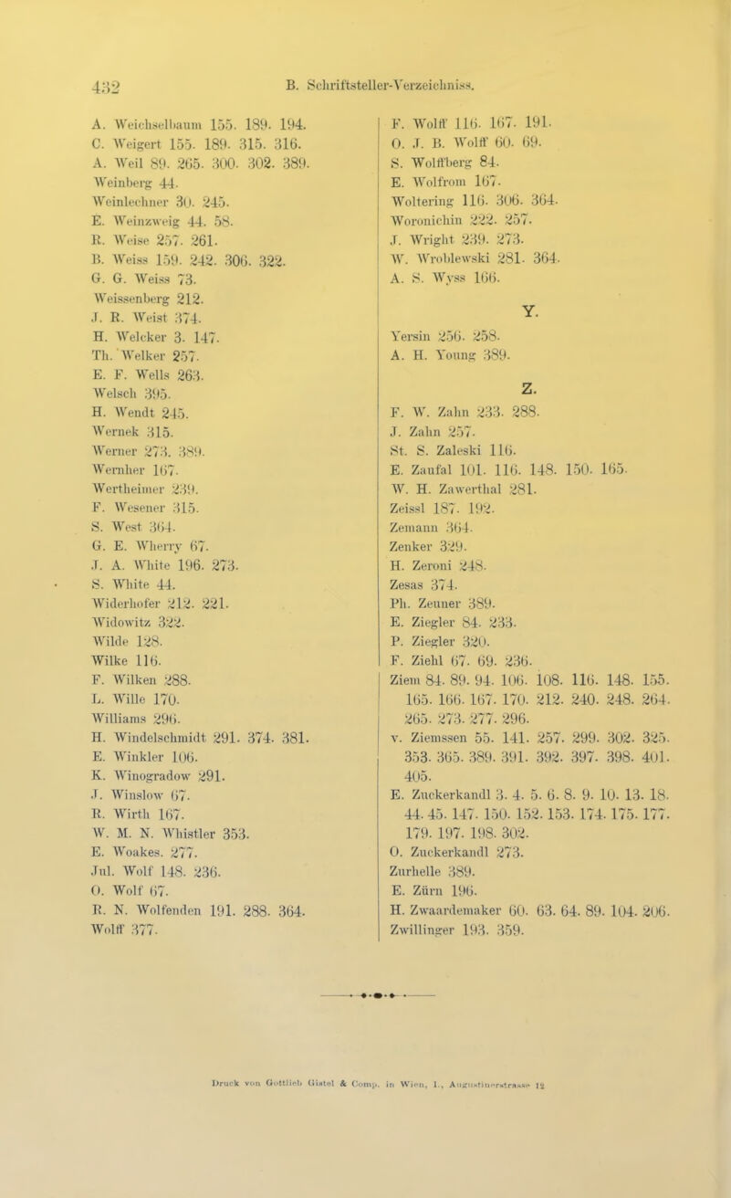 A. WeichsulLaum 155. 189- 194. C. Weigert 155. 189. 315. 316. A. Weil 89. 265. 300. 302. 389. Weinberg 44. Weinlecluier 3U. 245. E. Weiiizweig 44. 58. R. W*-ise 257. 261. B. Wei.ss 159. 242. .306. 322. G. G. Weiss 73. Weissenberg 212. .1. R. Weist 374. H. Welcker 3- 147. Th. AVelker 2-57. E. F. Wells 263. Welsch 395. H. AYendt 245. Wernek 315. Werner 273. 389. Weniher 1G7. Wertheimer 239. F. Wesener 315. S. West 3(i-l. G. E. Wherry 67. J. A. White 196. 273. S. White 44. Widerhufer 212. 221. Widowitz 322. Wilde 128. Wilke 116. F. Wilken 288. L. Wille 170. Williams 29(). H. Windelschmidt 291. 374. 381. E. Winkler 106. K. Winogradow 291. .T. AVinsloM- (>7. R. Wirth l(j7. W. M. N. Whistler 353. E. Woakes. 277. .Tnl. Wolf 148. 236. 0. Wolf (37. R. N. Wolfenden 191. 288. 364. Wolrt' 377. F. Wolif 116. 167. 191. 0. .T. B. Wolff 60. 69. S. Wolffberg 84. E. Wolfrom 167. Wolfering 116. 306. 364. Woronichin 222. 257. J. Wright 239. 273. W. Wroblewski 281. 364. A. .S. Wyss 166. Yersin 256. 258. A. H. Yonng 389. F. W. Zahn 233. 288. J. Zahn 257. St. S. Zaleski llü. E. Zaufal 101. 116. 148. 150. 165- W. H. Zawerthal 281. Zeissl 187. 192. Zemann 364. Zenker 329. H. Zeroni 248. Zesas 374. Ph. Zeuner 389. E. Ziegler 84. 233. P. Ziegler 32U. F. Zielil 67. 69. 236. Ziem 84. 89. 94. 106. 108. 116. 148. 1.55. 165. 166. 167. 170. 212. 240- 248. 264. 265. 273. 277. 296. V. Zienissen 55. 141. 257. 299. 302. 325. 353. 365. 389. 391. 392. 397. 398. 40l. 405. E. Zuckerkandl 3. 4. 5. 6. 8. 9. 10. 13. 18. 44. 45. 147. 150. 152.153. 174.175.177. 179. 197. 198. 302. 0. Zuckerkandl 273. Zurhelle 389. E. Zürn 196. H. Zwaardeniaker 60. 63. 64. 89. l04. 206. Zwillinger 193. 359. Druck von Oi'ttlU.li (iistel & fionii., in Wii-n, I., Au^nstiiK-rstras«.. 12