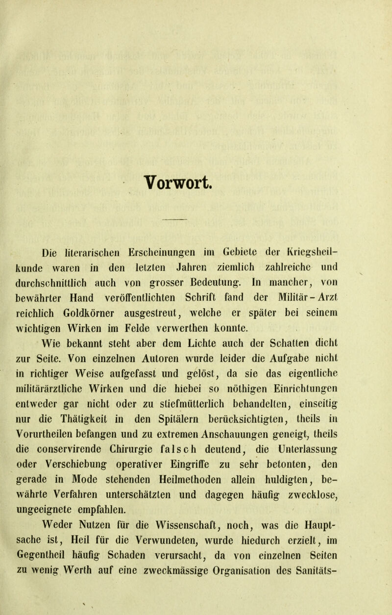 Vorwort. Die literarischen Erscheinungen im Gebiete der Kriegsheil- kunde waren in den letzten Jahren ziemlich zahlreiche und durchschnittlich auch von grosser Bedeutung. In mancher, von bewährter Hand veröffentlichten Schrift fand der Militär-Arzt reichlich Goldkörner ausgestreut, welche er später bei seinem wichtigen Wirken im Felde verwerthen konnte. Wie bekannt steht aber dem Lichte auch der Schatten dicht zur Seite. Von einzelnen Autoren wurde leider die Aufgabe nicht in richtiger Weise aufgefasst und gelöst, da sie das eigentliche militärärztliche Wirken und die hiebei so nöthigen Einrichtungen entweder gar nicht oder zu stiefmütterlich behandelten, einseitig nur die Thätigkeit in den Spitälern berücksichtigten, theils in Vorurtheilen befangen und zu extremen Anschauungen geneigt, theils die conservirende Chirurgie falsch deutend, die Unterlassung oder Verschiebung operativer Eingriffe zu sehr betonten, den gerade in Mode stehenden Heilmethoden allein huldigten, be- währte Verfahren unterschätzten und dagegen häufig zwecklose, ungeeignete empfahlen. Weder Nutzen für die Wissenschaft, noch, was die Haupt- sache ist, Heil für die Verwundeten, wurde hiedurch erzielt, im Gegentheil häufig Schaden verursacht, da von einzelnen Seiten zu wenig Werth auf eine zweckmässige Organisation des Sanitäts-