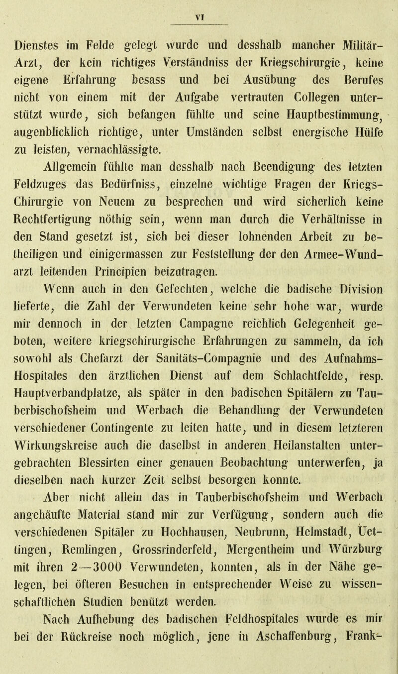Dienstes im Felde gelegt wurde und desshalb mancher Militär- Arzt, der kein richtiges Verständniss der Kriegschirurgie, keine eigene Erfahrung besass und bei Ausübung des Berufes nicht von einem mit der Aufgabe vertrauten Collegen unter- stützt wurde, sich befangen fühlte und seine Hauptbestimmung, augenblicklich richtige, unter Umständen selbst energische Hülfe zu leisten, vernachlässigte. Allgemein fühlte man desshalb nach Beendigung des letzten Feldzuges das Bedürfniss, einzelne wichtige Fragen der Kriegs- Chirurgie von Neuem zu besprechen und wird sicherlich keine Rechtfertigung nöthig sein, wenn man durch die Verhältnisse in den Stand gesetzt ist, sich bei dieser lohnenden Arbeit zu be- theiligen und einigermassen zur Feststellung der den Armee-Wund- arzt leitenden Principien beizutragen. Wenn auch in den Gefechten, welche die badische Division lieferte, die Zahl der Verwundeten keine sehr hohe war, wurde mir dennoch in der letzten Campagne reichlich Gelegenheit ge- boten, weitere kriegschirurgische Erfahrungen zu sammeln, da ich sowohl als Chefarzt der Sanitäts-Compagnie und des Aufnahms- Hospitales den ärztlichen Dienst auf dem Schlachtfelde, resp. Hauptverbandplatze, als später in den badischen Spitälern zu Tau- berbischofsheim und Werbach die Behandlung der Verwundeten verschiedener Contingente zu leiten hatte, und in diesem letzteren Wirkungskreise auch die daselbst in anderen Heilanstalten unter- gebrachten Blessirten einer genauen Beobachtung unterwerfen, ja dieselben nach kurzer Zeit selbst besorgen konnte. Aber nicht allein das in Tauberbischofsheim und Werbach angehäufte Material stand mir zur Verfügung, sondern auch die verschiedenen Spitäler zu Hochhausen, Neubrunn, Helmstadt, Üet- tingen, Remlingen, Grossrinderfeld, Mergentheim und Würzburg mit ihren 2— 300Ü Verwundeten, konnten, als in der Nähe ge- legen, bei öfteren Besuchen in entsprechender Weise zu wissen- schaftlichen Studien benützt werden. Nach Aufhebung des badischen Feldhospitales wurde es mir bei der Rückreise noch möglich, jene in Aschaffenburg, Frank-