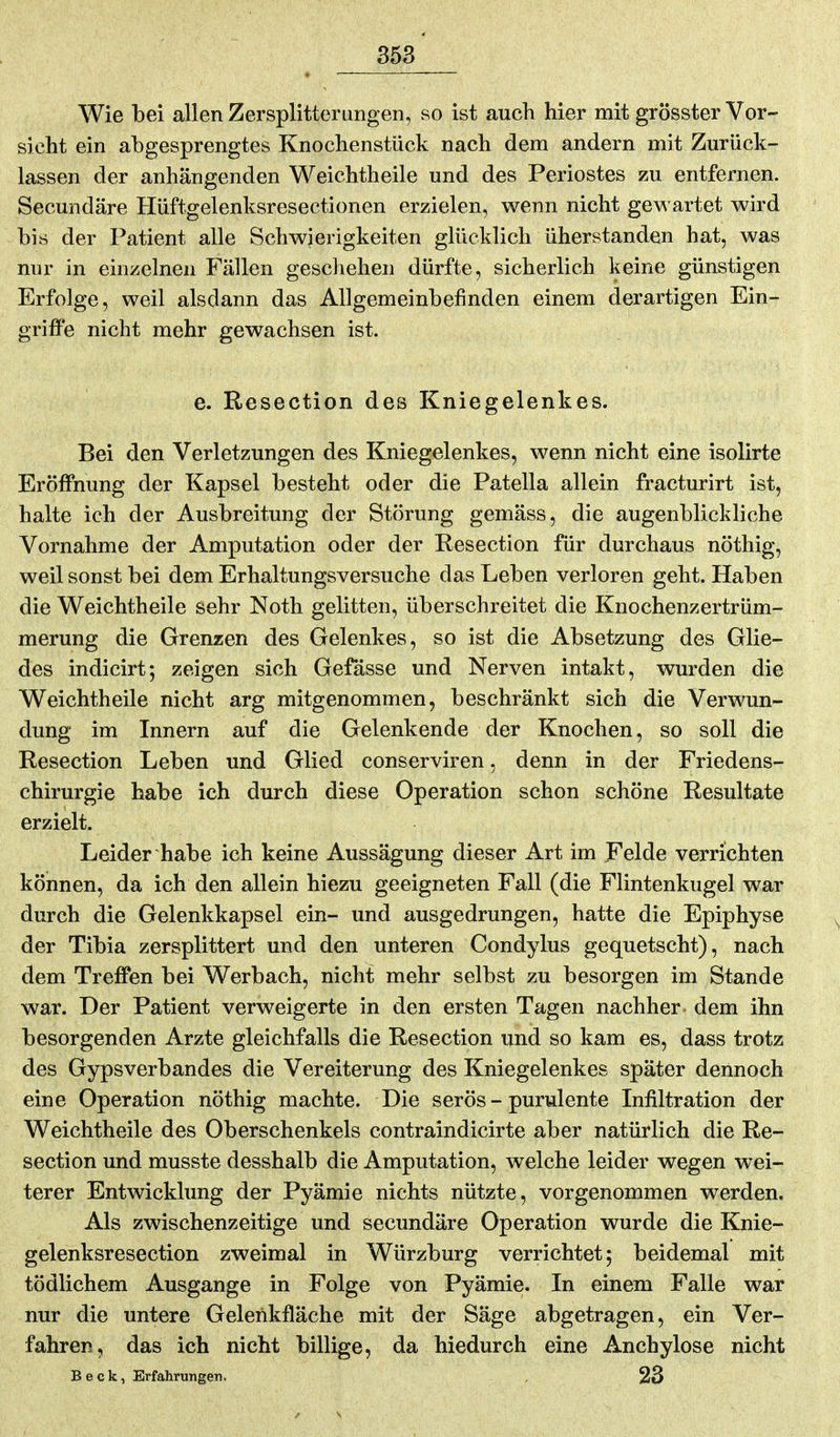 Wie bei allen Zersplitterungen, so ist auch hier mit grösster Vor- sieht ein abgesprengtes Knochenstück nach dem andern mit Zurück- lassen der anhängenden Weichtheile und des Periostes zu entfernen. Secundäre Hüftgelenksresectionen erzielen, wenn nicht gewartet wird bis der Patient alle Schwierigkeiten glücklich üherstanden hat, was nur in einzelnen Fällen geschehen dürfte, sicherlich keine günstigen Erfolge, weil alsdann das Allgemeinbefinden einem derartigen Ein- griffe nicht mehr gewachsen ist. e. Resection des Kniegelenkes. Bei den Verletzungen des Kniegelenkes, wenn nicht eine isolirte Eröffnung der Kapsel besteht oder die Patella allein fracturirt ist, halte ich der Ausbreitung der Störung gemäss, die augenblickliche Vornahme der Amputation oder der Resection für durchaus nöthig, weil sonst bei dem Erhaltungsversuche das Leben verloren geht. Haben die Weichtheile sehr Noth gelitten, überschreitet die Knochenzertrüm- merung die Grenzen des Gelenkes, so ist die Absetzung des Glie- des indicirt; zeigen sich Gefässe und Nerven intakt, wurden die Weichtheile nicht arg mitgenommen, beschränkt sich die Verwun- dung im Innern auf die Gelenkende der Knochen, so soll die Resection Leben und Glied conserviren, denn in der Friedens- chirurgie habe ich durch diese Operation schon schöne Resultate erzielt. Leider habe ich keine Aussägung dieser Art im Felde verrichten können, da ich den allein hiezu geeigneten Fall (die Flintenkugel war durch die Gelenkkapsel ein- und ausgedrungen, hatte die Epiphyse der Tibia zersplittert und den unteren Condylus gequetscht), nach dem Treffen bei Werbach, nicht mehr selbst zu besorgen im Stande war. Der Patient verweigerte in den ersten Tagen nachher dem ihn besorgenden Arzte gleichfalls die Resection und so kam es, dass trotz des Gypsverbandes die Vereiterung des Kniegelenkes später dennoch eine Operation nöthig machte. Die serös - purulente Infiltration der Weichtheile des Oberschenkels contraindicirte aber natürlich die Re- section und musste desshalb die Amputation, welche leider wegen wei- terer Entwicklung der Pyämie nichts nützte, vorgenommen werden. Als zwischenzeitige und secundäre Operation wurde die Knie- gelenksresection zweimal in Würzburg verrichtet; beidemal mit tödlichem Ausgange in Folge von Pyämie. In einem Falle war nur die untere Gelerikfläche mit der Säge abgetragen, ein Ver- fahren, das ich nicht billige, da hiedurch eine Anchylose nicht Beck, Erfahrungen. , 23