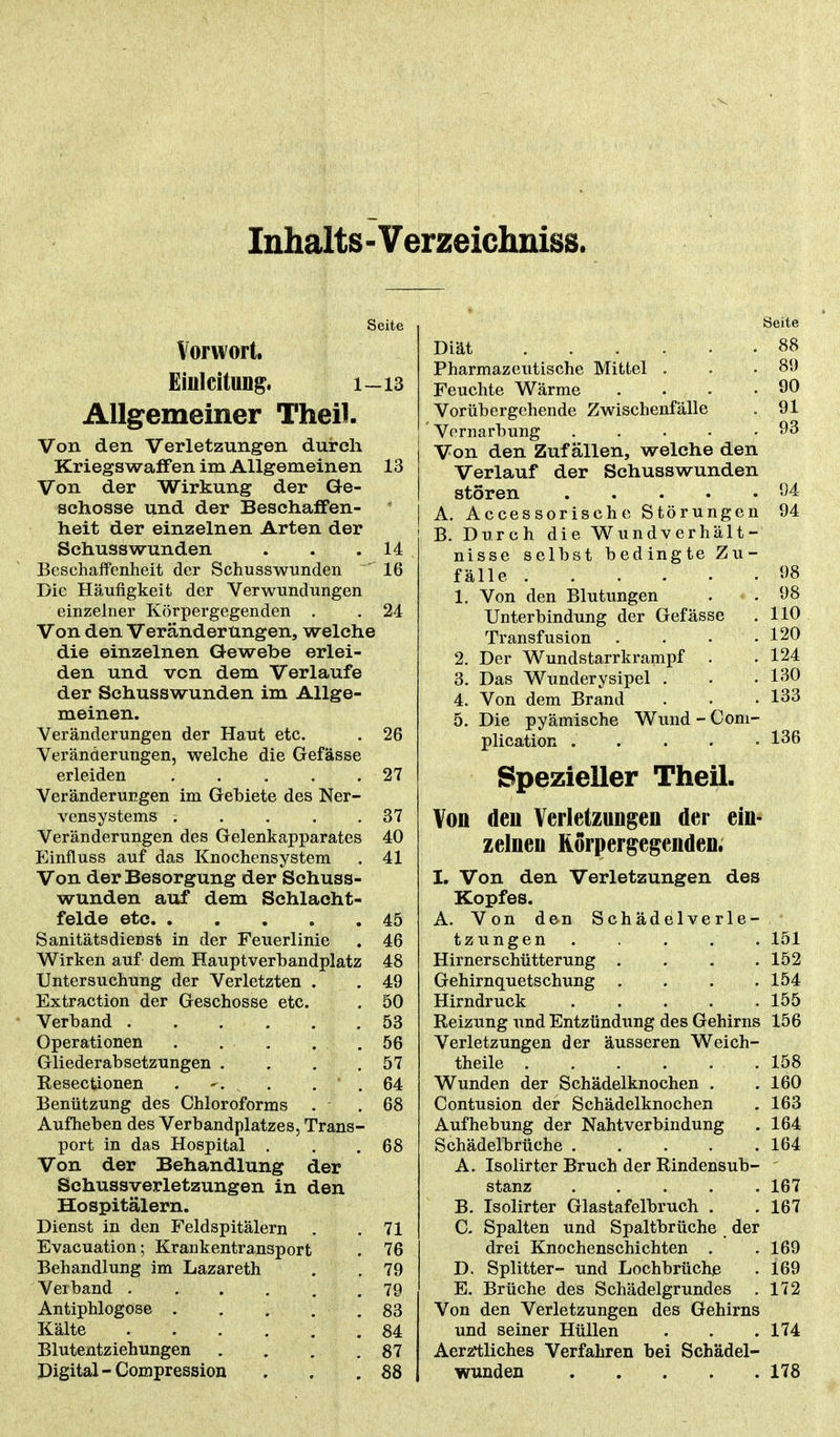Inhalts-Verzeichniss. Seite Vorwort. Einleitung. 1-13 Allgemeiner Theil. Von den Verletzungen durch Kriegswaffen im Allgemeinen 13 Von der Wirkung der Ge- schosse und der Beschaffen- heit der einzelnen Arten der Schusswunden . . .14 Beschaffenheit der Schusswunden ~ 16 Die Häufigkeit der Verwundungen einzelner Körpergegenden . . 24 Von den Veränderungen, welche die einzelnen Gewebe erlei- den und von dem Verlaufe der Schusswunden im Allge- meinen. Veränderungen der Haut etc. . 26 Veränderungen, welche die Gefässe erleiden 27 Veränderungen im Gebiete des Ner- vensystems . . . . .37 Veränderungen des Gelenkapparates 40 Einfluss auf das Knochensystem . 41 Von der Besorgung der Schuss- wunden auf dem Schlacht- felde etc 45 Sanitätsdienst in der Feuerlinie . 46 Wirken auf dem Hauptverbandplatz 48 Untersuchung der Verletzten . . 49 Extraction der Geschosse etc. . 50 Verband 53 Operationen . . . . .56 Gliederabsetzungen . . . .57 Resectionen . ^. v . ' . 64 Benützung des Chloroforms . .68 Aufheben des Verbandplatzes, Trans- port in das Hospital . . .68 Von der Behandlung der Schussverletzungen in den Hospitälern. Dienst in den Feldspitälern . 71 Evacuation; Krankentransport Behandlung im Lazareth . 76 . 79 Verband ...... . 79 Antiphlogose . . 83 Kälte . 84 Blutentziehungen . 87 Digital-Compression . 88 Seite Diät 88 Pharmazeutische Mittel . . .89 Feuchte Wärme . . . .90 Vorübergehende Zwischenfälle . 91 ' Vernarbung 93 Von den Zufällen, welche den Verlauf der Schusswunden stören 04 A. Accessorische Störungen 94 B. Durch die Wundverhält- nisse selbst bedingte Zu- fälle 98 1. Von den Blutungen . .98 Unterbindung der Gefässe . 110 Transfusion . . . .120 2. Der Wundstarrkrampf • .124 3. Das Wunderysipel . . .130 4. Von dem Brand . • • 133 5. Die pyämische Wund - Com- plication . . . . .136 Spezieller Theil. Von den Verletzungen der ein- zelnen Korpergegenden. I. Von den Verletzungen des Kopfes. A. Von den Schädelverle- tzungen ..... 151 Hirnerschütterung . . . . 152 Gehirnquetschung .... 154 Hirndruck 155 Reizung und Entzündung des Gehirns 156 Verletzungen der äusseren Weich- theile 158 Wunden der Schädelknochen . .160 Contusion der Schädelknochen . 163 Aufhebung der Nahtverbindung . 164 Schädelbrüche 164 A. Isolirter Bruch der Rindensub- stanz 167 B. Isolirter Glastafelbruch . . 167 C. Spalten und Spaltbrüche der drei Knochenschichten . .169 D. Splitter- und Lochbrüche . 169 E. Brüche des Schädelgrundes . 172 Von den Verletzungen des Gehirns und seiner Hüllen . . .174 Aerztliehes Verfahren bei Schädel- wunden 178