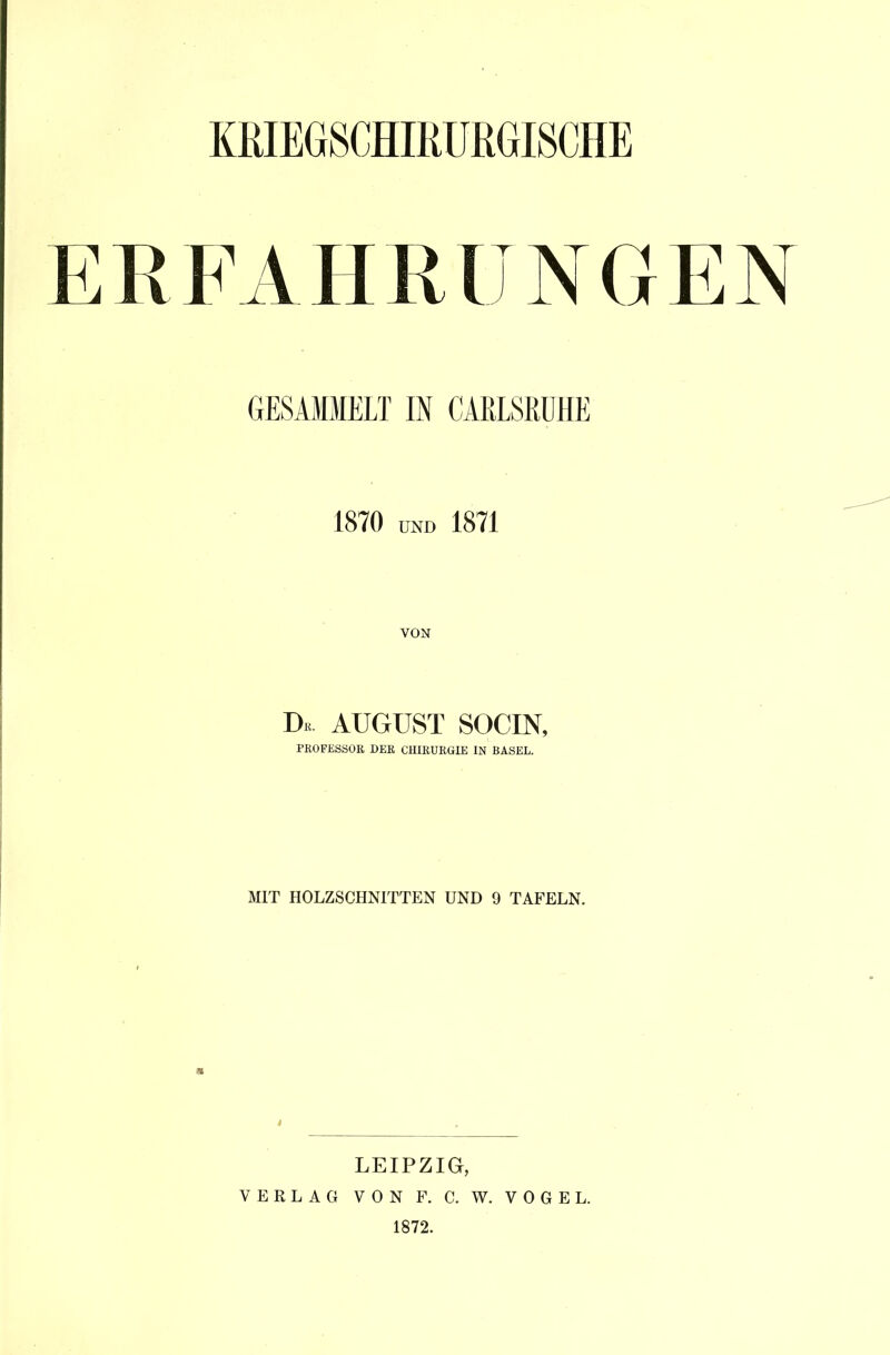 ERFAHRUNGEN GESAMMELT IN CARLSßüHE 1870 UND 1871 VON Dk. AUGUST SOCIN, PROFESSOR DER CHIRURGIE IN BASEL. MIT HOLZSCHNITTEN UND 9 TAFELN. LEIPZIG, VERLAG VON F. C. W. VOGEL. 1872.