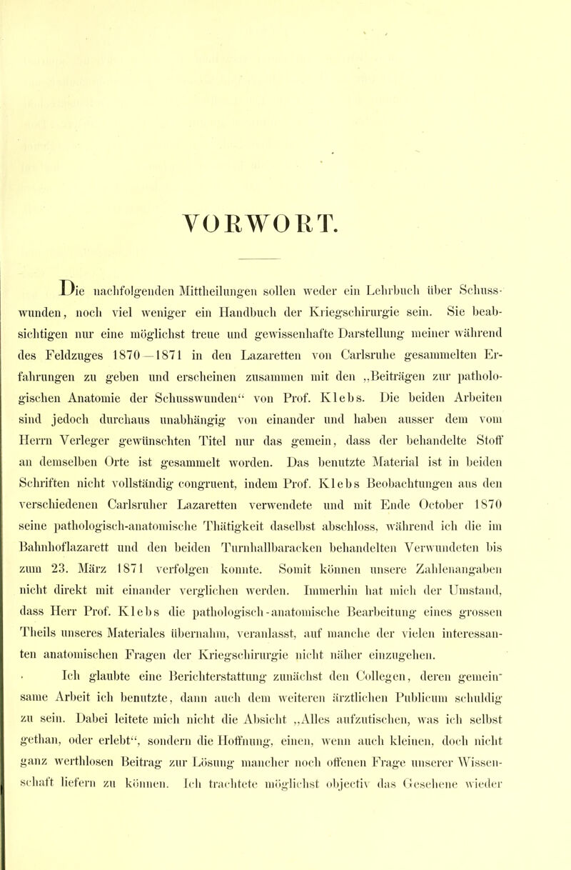 VORWORT. Die iiaclifolg-eiiden Mittheilungen sollen weder ein Leln-bncli Uber Sclmss- wnnden, noch viel wenig-er ein Handbuch der Krieg-schirurgie sein. Sie beab- sichtigen nur eine mög'lichst treue und gewissenhafte Darstellung meiner während des Feldzuges 1870 —1871 in den Lazaretten von Carlsruhe gesammelten Er- fahrungen zu geben und erscheinen zusammen mit den „Beiträgen zur patholo- gischen Anatomie der Schusswunden von Prof. Klebs. Die beiden Arbeiten sind jedoch durchaus unabhängig von einander und haben ausser dem vom Herrn Verleger gewünschten Titel nur das gemein, dass der behandelte Stotf an demselben Orte ist gesammelt worden. Das benutzte Material ist in beiden Schriften nicht vollständig congruent, indem Prof. Klebs Beobachtungen aus den verschiedenen Carlsruher Lazaretten verwendete und mit Ende October 1870 seine pathologisch-anatomische Thätigkeit daselbst abschloss, wälirend ich die im Bahnhoflazarett und den beiden Turnhallbaracken behandelten Verwundeten bis zum 23. März 1871 verfolgen konnte. Somit können unsere Zahlenangaben nicht direkt mit einander verglichen werden. Immerhin hat mich der Umstand, dass Herr Prof. Klebs die pathologisch-anatomische Bearbeitung eines grossen Theils unseres Materiales übernahm, veranlasst, auf manche der vielen interessan- ten anatomischen Fragen der Kriegschirurgie nicht näher einzugehen. Ich glaubte eine Berichterstattung zunächst den Collegen, deren gemein same Arbeit ich benutzte, dann auch dem weiteren ärztlichen Publicum schuldig zu sein. Dabei leitete mich nicht die Absicht „Alles aufzutischen, was ich selbst gethan, oder erlebt, sondern die Hoffnung, einen, wenn auch kleinen, doch nicht ganz werthlosen Beitrag zur Lösung mancher noch offenen Frage unserer Wissen- schaft liefern zu ki»iinen. Ich trachtete mögliehst objectiv das Geseliene wieder