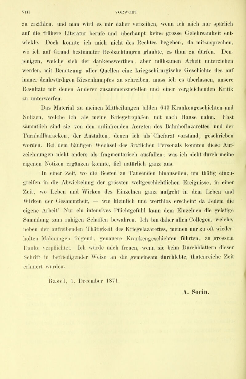 ZU erzählen, und man wird es mii- daher verzeihen, wenn ich mich nur spärlich auf die frühere Literatur berufe und Uberhaupt keine grosse Gelehrsamkeit ent- wickle. Doch konnte ich mich nicht des Rechtes begeben, da mitzusprechen, wo ich auf Grund bestimmter Beobachtungen glaubte, es thun zu dürfen. Den- jenigen, welche sich der dankenswerthen, aber mühsamen Arbeit unterziehen werden, mit Benutzung aller Quellen eine kriegschirurgische Geschichte des auf immer denkwürdigen Riesenkampfes zu schreiben, muss ich es überlassen, unsere Resultate mit denen Anderer zusammenzustellen und einer vergleichenden Kritik zu unterwerfen. Das Material zu meinen Mittlieilungen bilden 643 Krankengeschichten und Notizen, welche ich als meine Kriegstrophäen mit nach Hause nahm. Fast sämmtlich sind sie von den ordinirenden Aerzten des Bahnhoflazarettes und der Turnhallbaracken, der Anstalten, denen ich als Chefarzt vorstand, geschrieben worden. Bei dem häufigen Wechsel des ärztlichen Personals konnten diese Auf- zeichnungen nicht anders als fragmentarisch ausfallen; was ich nicht durch meine eigenen Notizen ergänzen konnte, fiel natürlich ganz aus. In einer Zeit, wo die Besten zu Tausenden hinauseilen, um thätig einzu- greifen in die Abwickelung der grössten weltgeschichtlichen p]reignisse, in einer Zeit, wo Leben und Wirken des Einzelnen ganz aufgeht in dem Leben und Wirken der Gesammtheit, — wie kleinlich und werthlos erscheint da Jedem die eigene Arbeit! Nur ein intensives Pflichtgefühl kann dem Einzelnen die geistig-e Sammlung zum ruhigen Schaffen bewahren. Ich bin daher allen Collegen, welche, neben der aufreibenden Thätigkeit des Kriegslazarettes, meinen nur zu oft wieder- holten Mahnungen folgend, genauere Krankeng-eschichten führten, zu grossem Danke verpflichtet. Ich würde mich freuen, wenn sie beim Durchblättern dieser Schrift in befriedigender Weise an die gemeinsam durchlebte, thatenreiche Zeit erinnert würden. Basel, 1. December 1871. A. Socin.