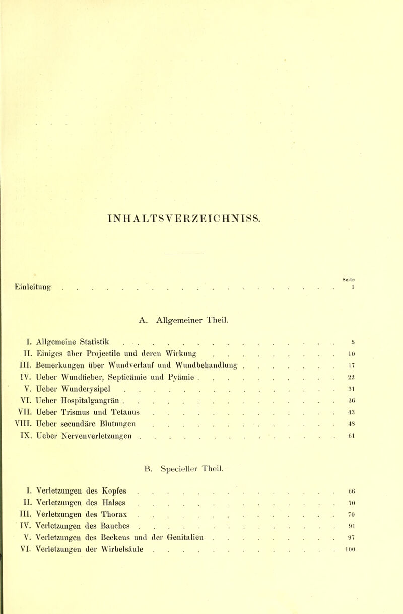 INHALTSVERZEICHNISS. Seite Einleitung- i A. Allgemeiner Theil. I. Allgemeine Statistik . 5 II. Einiges über Projectile und deren Wirkung 10 III. Bemerkungen über Wundverlauf und Wundbehandlung 17 IV. Ueber Wundfieber, Septicämie und Pyämie 22 V. Ueber Wunderysipel 31 VI. Ueber Hospitalgangrän 36 VII. Ueber Trismus und Tetanus 43 VIII. Ueber secundäre Blutungen 48 IX. Ueber Nervenverletzungen 61 B. Specieller Theil. I. Verletzungen des Kopfes 66 II. Verletzungen des Halses 70 III. Verletzungen des Thorax 70 IV. Verletzungen des Bauches 91 V. Verletzungen des Beckens und der Genitalien 97 VI. Verletzungen der Wirbelsäule loo