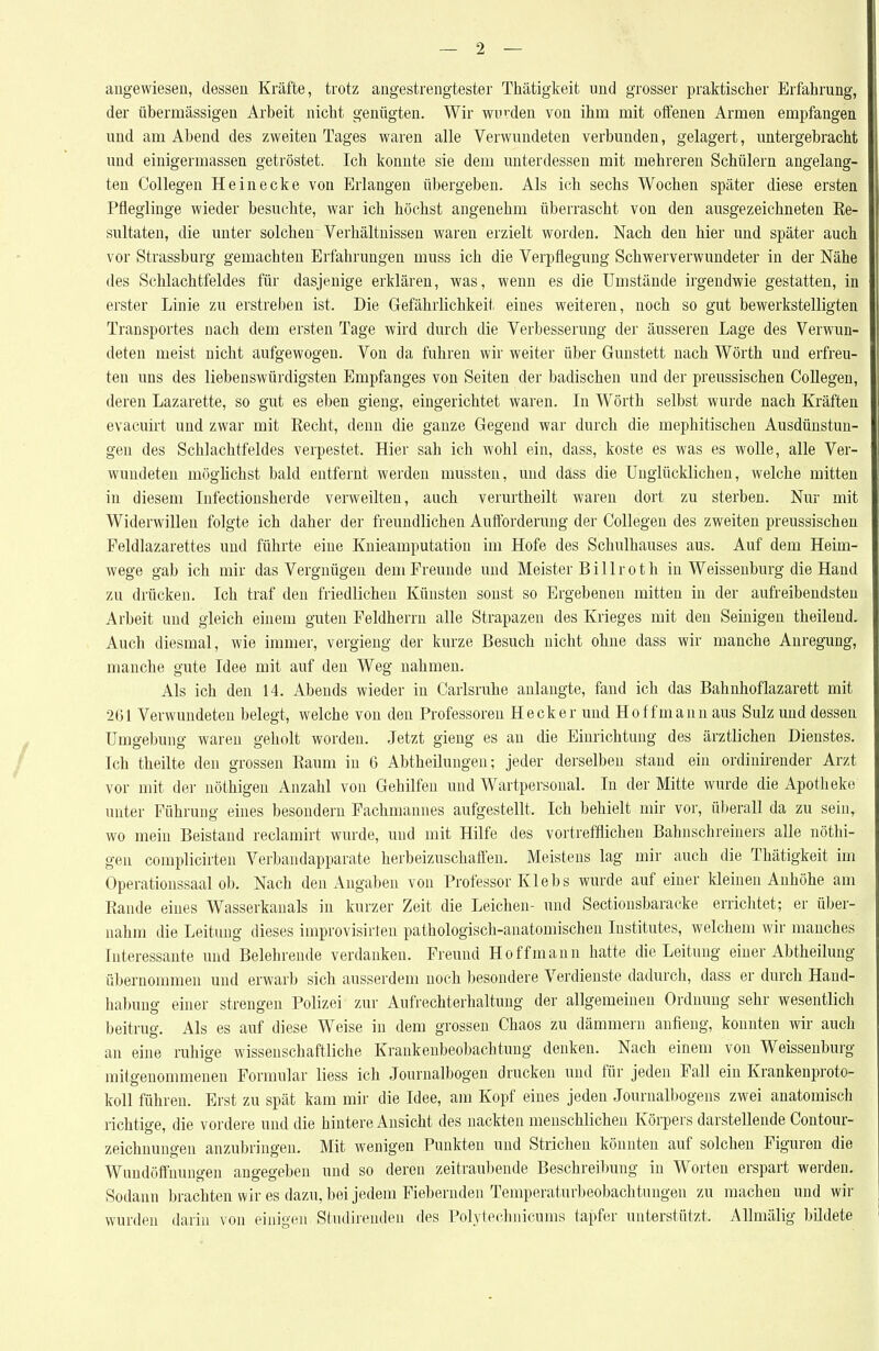 angewiesen, dessen Kräfte, trotz angestrengtester Thätigkeit und grosser praktischer Erfahrung, der übermässigen Ai'beit nicht genügten. Wir wurden von ihm mit offenen Armen empfangen und am Abend des zweiten Tages waren alle Verwundeten verbunden, gelagert, untergebracht und einigermassen getröstet. Ich konnte sie dem unterdessen mit mehreren Schülern angelang- ten Collegen Hei necke von Erlangen übergeben. Als ich sechs Wochen später diese ersten Pfleglinge wieder besuchte, war ich höchst angenehm überrascht von den ausgezeichneten Ke- sultaten, die unter solchen Verhältnissen waren erzielt worden. Nach den hier und später auch vor Strassburg gemachten Erfahrungen muss ich die Verpflegung Schwerverwundeter in der Nähe des Schlachtfeldes für dasjenige erklären, was, wenn es die Umstände irgendwie gestatten, in erster Linie zu erstreben ist. Die Gefährlichkeit eines weiteren, noch so gut bewerkstelligten Transportes nach dem ersten Tage wird durch die Verbesserung der äusseren Lage des Verwun- deten meist nicht aufgewogen. Von da fuhren wir weiter über Gunstett nach Wörth und erfreu- ten uns des liebenswürdigsten Empfanges von Seiten der badischen und der preussischen CoUegen, deren Lazarette, so gut es eben gieng, eingerichtet waren. In Wörth selbst wurde nach Kräften evacuirt und zwar mit Recht, denn die ganze Gegend war durch die mephitischen Ausdünstun- gen des Schlachtfeldes verpestet. Hier sah ich wohl ein, dass, koste es was es wolle, alle Ver- wundeten möglichst bald entfernt werden mussten, und däss die Unglücklichen, welche mitten in diesem Infectionsherde verweilten, auch verurtheilt waren dort zu sterben. Nur mit Widerwillen folgte ich daher der freundlichen Auftbrderung der Collegen des zweiten preussischen Feldlazarettes und führte eine Knieamputation im Hofe des Schulhauses aus. Auf dem Heim- wege gab ich mir das Vergnügen dem Freunde und Meister Billroth in Weissenburg die Hand zu drücken. Ich traf den friedlichen Künsten sonst so Ergebenen mitten in der aufreibendsten Arbeit und gleich einem guten Feldherrn alle Strapazen des Krieges mit den Seinigen theileud. Auch diesmal, wie immer, vergieng der kurze Besuch nicht ohne dass wir manche Anregung, manche gute Idee mit auf den Weg nahmen. Als ich den 14. Abends wieder in Carlsruhe anlangte, fand ich das Bahnhoflazarett mit 261 Verwundeten belegt, welche von den Professoren Heck er und Hof f mann aus Sulz und dessen Umgebung waren geholt worden. Jetzt gieng es an die Einrichtung des ärztlichen Dienstes. Ich theilte den grossen Raum in 6 Abtheilungen; jeder derselben stand ein ordinirender Arzt vor mit der nöthigen Anzahl von Gehilfen und Wartpersonal. In der Mitte wurde die Apotlieke unter Führung eines besondern Fachmannes aufgestellt. Ich behielt mir vor, überall da zu sein, wo mein Beistand reclamirt wurde, und mit Hilfe des vortrefflichen Bahnschreiners alle nöthi- gen complicirten Verbandapparate herbeizuschaffen. Meistens lag mir auch die Thätigkeit im Operationssaal ob. Nach den Angaben von Professor Klebs wurde auf einer kleinen Anhöhe am Rande eines Wasserkanals in kurzer Zeit die Leichen- und Sectionsbaracke errichtet; er über- nahm die Leitung dieses improvisirten pathologisch-anatomischen Institutes, welchem wir manches Interessante und Belehrende verdanken. Freund Ho ff mann hatte die Leitung einer Abtheilung übernommen und erwarb sich ausserdem noch besondere Verdienste dadurch, dass er durch Hand- habung einer strengen Polizei zur Aufrechterhaltung der allgemeinen Ordnung sehr wesentlich beitrug. Als es auf diese Weise in dem grossen Chaos zu dämmern anfieng, konnten wir auch an eine ruhige wissenschaftliche Krankenbeobachtung denken. Nach einem von Weissenburg mitgenommenen Formular liess ich Journalbogen drucken und für jeden Fall ein Krankenproto- koll führen. Erst zu spät kam mir die Idee, am Kopf eines jeden Journalbogens zwei anatomisch richtige, die vordere und die hintere Ansicht des nackten menschlichen Körpers darstellende Contour- zeichnungen anzubringen. Mit wenigen Punkten und Strichen könnten auf solchen Figuren die Wundöffnungen angegeben und so deren zeitraubende Beschreibung in Worten erspart werden. Sodann brachten wir es dazu, bei jedem Fiebernden Temperaturbeobachtungen zu machen und wir wurden darin von einigen Studireuden des Polytechnicums tapfer unterstützt. Allmälig bildete