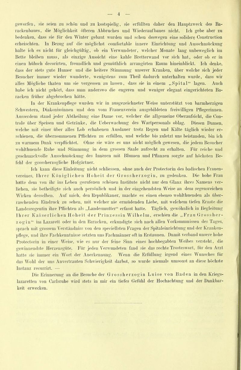 geworfen, sie seien zu schön und zu kostspielig, sie erfüllten daher den Hauptzweck des Ba- rackenbaues, die Möglichkeit öfteren Abbruches und Wiederaufbaues nicht. Ich gebe aber zu bedenken, dass sie für den Winter gebaut wurden und schon deswegen eine solidere Construction erheischten. In Bezug auf die möglichst comfortable innere Einrichtung und Ausschmückung halte ich es nicht für gleichgültig, ob ein Verwundeter, welcher Monate laug unbeweglich im Bette bleiben muss, als einzige Aussicht eine kahle Bretterwand vor sich hat, oder ob er in eineu hübsch decorirten, freuudliclt und gemüthlich arrangirten Eaum hiuemblickt. Ich denke, dass der stets gute Humor und die heitere Stimnmug unserer Kranken, über welche sich jeder Besucher immer wieder wunderte, wenigstens zum Theil dadurch unterhalten wurde, dass wir alles Mögliche thaten um sie vergessen zu lassen, dass sie in einem „Spital lagen. Auch liabe ich nicht gehört, dass man anderswo die engeren und weniger elegant eingerichteten Ba- racken früher abgebrochen hätte. In der Krankenpflege wurden wir in ausgezeichneter Weise unterstützt von barmherzigen Schwestern, Diakonissinnen und den vom Frauenvereiu ausgebildeten freiwilligen Pflegerinnen. Ausserdem stand jeder Abtheilung eine Dame vor, welcher die allgemeine Oberaufsicht, die Con- trole über Speisen und Getränke, die Ueberwachuug des Wartpersonals oblag. Diesen Damen, welche mit einer über alles Lob erhabenen Ausdauer trotz Eegen und Kälte täglich wieder er- schienen, die übernommenen Pflichten zu erfüllen, und welche bis zuletzt uns beistanden, bin ich zu warmem Dank verpflichtet. Olme sie wäre es uns nicht möglich gewesen, die jedem Besucher wohlthueude Ruhe und Stimmung in dem grossen Saale aufrecht zu erhalten. Für reiche und geschmackvolle Ausschmückung des Inneren mit Blumen und Pflanzen sorgte auf höchsten Be- fehl der grossherzogliche Hofgärtner. Ich kann diese Einleitung nicht schliessen, ohne auch der Protectorin des badischen Frauen- vereines, Ihrer Königlichen Hoheit der Grossherzogin, zu gedenken. Die hohe Frau hatte dem von ihr ins Leben gerufenen schönen Institute nicht nur den Glanz ihres Namens ver- liehen, sie betheUigte sich auch persönlich und in der eingehendsten Weise au dem gegensreiehen Wirken desselben. Auf mich, den Republikaner, machte es einen ebenso wohlthuenden als über- raschenden Eindruck zu sehen, mit welcher nie ermüdenden Liebe, mit welchem tiefen Ernste die Landesregentin ihre Pflichten als „Landesmutter erfasst hatte. Täglich, gewöhnlich in Begleitung Ihrer Kai serlichen Hoheit der Prinzessin Wilhelm, erschien die „Frau Grossher- zogin im Lazarett oder in den Baracken, erkundigte sich nach allen Vorkommnissen des Tages, sprach mit grossem Verständniss von den speciellsten Fragen der Spitaleinrichtung und der Kranken- pflege, und ihre Fachkenntnisse setzten uns Fachmänner oft in Erstaunen. Damit verband unsere hohe Protectorin in einer Weise, wie es nur der feine Sinn eines hochbegabten Weibes versteht, die gewinnendste Herzensgüte. Für jeden Verwundeten fand sie das rechte Trosteswort, für den Arzt hatte sie immer ein Wort der Anerkennung. Wenn die Erfüllung irgend eines Wunsches für das Wohl der uns Anvertrauten Schwierigkeit darbot, so wurde niemals umsonst an diese höchste Instanz recuriirt. — Die Erinnerung an die Besuche der Grossherzogin Luise von Baden in den Kriegs- lazaretten von Carlsruhe wird stets in mir ein tiefes Gefühl der Hochachtung und der Dankbar- keit erwecken.