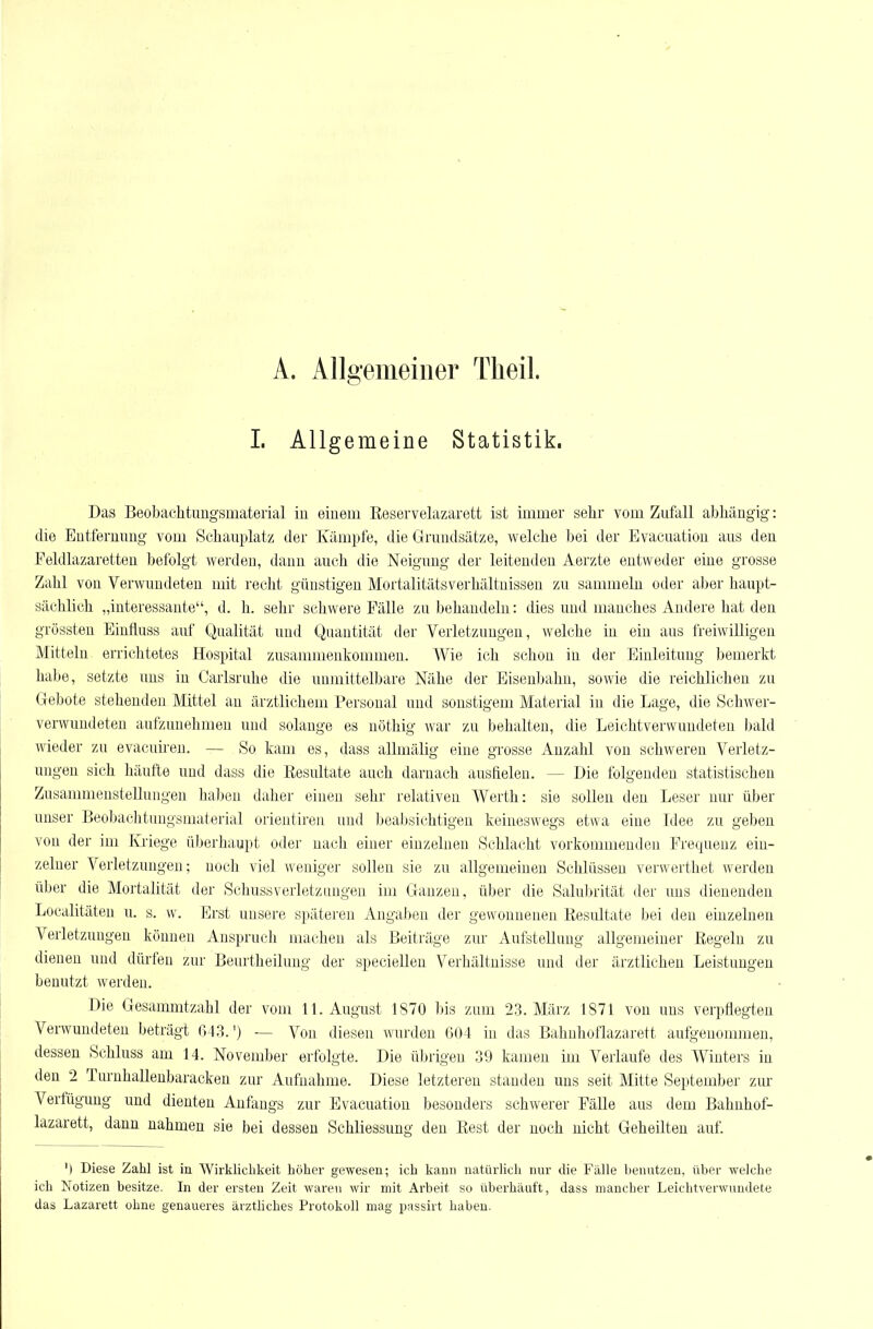A. Allgemeiner Theil. I. Allgemeine Statistik. Das Beobachtungsinateiial in einem Reservelazarett ist immer sehr vom Zufall abhängig: die Entfernung vom Schauplatz der Kämpfe, die Grundsätze, welche bei der Evacuatiou aus den Feldlazaretten befolgt werden, dann auch die Neigung der leitenden Aerzte entweder eine grosse Zahl von Verwundeten mit recht günstigen MortalitätsVerhältnissen zu sammeln oder aber haupt- sächlich „interessante, d. h. sehr schwere Fälle zu behandeln: dies und manches Andere hat den grössten Einfluss auf Qualität und Quantität der Verletzungen, welche in ein aus freiwilligen Mitteln errichtetes Hospital zusammenkommen. Wie ich schon in der Einleitung bemerkt habe, setzte uns in Carlsruhe die unmittelbare Nähe der Eisenbahn, sowie die reichlichen zu Gebote stehenden Mittel an ärztlichem Personal und sonstigem Material in die Lage, die Schwer- verwundeten aufzunehmen und solange es nöthig Avar zu behalten, die Leichtverwundeten bald wieder zu evaeuii-en. — So kam es, dass allmälig eine grosse Anzahl von schweren Verletz- ungen sich häufte und dass die Resultate auch darnach ausfielen. — Die folgenden statistischen Zusammenstellungen haben daher einen sehr relativen Werth: sie sollen den Leser nur über unser Beobachtungsmaterial orieutireu und beabsichtigen keineswegs etwa eine Idee zu geben von der im Kriege überhaupt oder nach einer einzelnen Schlacht vorkommenden Frequenz ein- zelner Verletzungen; nocli viel weniger sollen sie zu allgemeinen Schlüssen verwerthet werden über die Mortalität der Schussverletzungen im Ganzen, über die Salubrität der uns dienenden Localitäten u. g. w. Erst unsere späteren Angaben der gewonnenen Resultate bei den einzelnen Verletzungen können Anspruch machen als Beiträge zur Aufstellung allgemeiner Regeln zu dienen und dürfen zur Beurtheilung der speciellen Verhältnisse und der ärztlichen Leistungen benutzt werden. Die Gesammtzahl der vom 11. August 1870 bis zum 23. März 1871 von uns verpflegten Vei-wundeten beträgt 043.') — Von diesen wurden 604 in das Bahuhoflazarett aufgenommen, dessen Schluss am 14. November erfolgte. Die übrigen 39 kamen im Verlaufe des Winters in den 2 Tm-nhallenbaracken zur Aufnahme. Diese letzteren standen uns seit Mitte September zur Verfügung und dienten Anfangs zur Evacuatiou besonders schwerer Fälle aus dem Bahnhof- lazarett, dann nahmen sie bei dessen Schliessung den Rest der noch nicht Geheilten auf. ') Diese Zahl ist in Wirklichkeit höher gewesen; ich kann natürlich nur die Fälle benutzen, über welche ich Notizen besitze. In der ersten Zeit waren wir mit Arbeit so überhäuft, dass mancher Leichtverwundete das Lazarett ohne genaueres ärzthches Protokoll mag passirt haben.