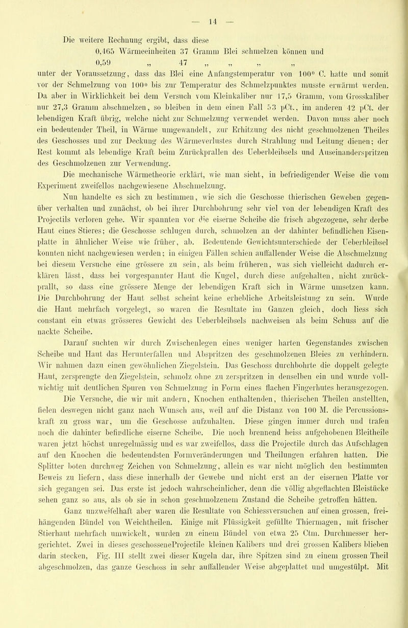 Die weitere Eechnuiig ergibt, dass diese 0,465 Wärmeeinheiten 37 Gramm Blei schmelzen können und unter der Voraussetzung, dass das Blei eine Anfangstemperatur von lOO^ C. hatte und somit vor der Schmelzung von lOOo bis zur Temperatur des Schmelzpunktes musste erwärmt werden. Da aber in Wirklichkeit bei dem Versuch vom Kleiukaliber nur 17,5 Gramm, vom Grosskaliber nur 27,3 Gramm abschmelzen, so bleiben in dem einen Fall 53 pCt., im anderen 42 pCt. der lebendigen Kraft übrig, welche nicht zur Schmelzung verwendet werden. Davon muss aber noch ein bedeutender Theil, in Wärme umgewandelt, zur Erhitzung des nicht geschmolzenen Theiles des Geschosses und zur Deckung des Wärmeverlustes durch Strahlung und Leitung dienen; der Rest kommt als lebendige Kraft beim Zurückprallen des Ueberbleibsels und Auseinanderspritzen des Geschmolzenen zur Verwendung. Die mechanische Wärmetheorie erklärt, wie man sieht, in befriedigender Weise die vom Experiment zweifellos nachgewiesene Abschnielzung. Nun handelte es sich zu bestimmen, wie sich die Geschosse thierischen Geweben gegen- über verhalten und zunächst, ol) bei ihrer Dnrchbohrung sehr viel von der lebendigen Kraft des Projectils verloren gehe. Wir spannten vor die eiserne Scheibe die frisch abgezogene, sehr derbe Haut eines Stieres; die Geschosse schlugen durch, schmolzen an der dahinter befindlichen Eisen- platte in ähnlicher Weise wie früher, ab. Bedeutende Gewichtsunterschiede der Ueberbleibsel konnten nicht nachgewiesen werden; in einigen Fällen schien auffallender Weise die Abschmelzung bei diesem Versuche eine grössere zu sein, als beim früheren, was sich vielleicht dadurch er- klären lässt, dass bei vorgespannter Haut die Kugel, durch diese aufgehalten, nicht zurück- prallt, so dass eine grössere Menge der lebendigen Kraft sich in Wärme umsetzen kann. Die Durchbohrung der Haut selbst scheint keine erhebliche Arbeitsleistung zu sein. Wurde die Haut mehrfach vorgelegt, so waren die Eesultate im Ganzen gleich, doch Hess siclr constant ein etwas grösseres Gewicht des Ueberbleibsels nachweisen als beim Schuss auf die nackte Scheibe. Darauf suchten wir durch Zwischenlegen eines weniger harten Gegenstandes zwischen Scheibe und Haut das Herunterfallen und Abspritzen des geschmolzenen Bleies zu verhindern. Wir nahmen dazu einen gewöhnlichen Ziegelstein. Das Geschoss durclibohrte die doppelt gelegte Haut, zersprengte den Ziegelstein, schmolz ohne zu zerspritzen in denselben ein und wurde voll- wichtig mit deutlichen Spuren von Schmelzung in Form eines flachen Fingerhutes herausgezogen. Die Versuche, die wir mit andern, Knochen enthaltenden, thierischen Theilen anstellten, fielen deswegen nicht ganz nach Wunsch aus, weil auf die Distanz von 100 M. die Percussions- kraft zu gross war, um die Geschosse aufzuhalten. Diese gingen immer durch und trafen noch die dahinter befindliche eiserne Scheibe. Die noch lirennend heiss aufgehobenen Bleitheile waren jetzt höchst unregelmässig und es war zweifellos, dass die Projectile durch das Aufschlagen auf den Knochen die bedeutendsten Formveränderungen und Theilungen erfahren hatten. Die Splitter boten durchweg Zeichen von Schmelzung, allein es war nicht möglich den bestimmten Beweis zu liefern, dass diese innerhalb der Gewebe und nicht erst an der eisernen Platte vor sich gegangen sei. Das erste ist jedoch wahrscheinlicher, denn die völlig abgeflachten Bleistücke sehen ganz so aus, als ob sie in schon geschmolzenem Zustand die Scheibe getroffen hätten. Ganz unzweifelhaft aber waren die Resultate von Schiessversuchen auf einen grossen, frei- hängenden Bündel von Weichtheilen. Einige mit Flüssigkeit gefüllte Thiermagen, mit frischer Stierhaut mehrfach umwickelt, wurden zu einem Bündel von etwa 25 Ctm. Durchmesser her- gerichtet. Zwei in dieses geschosseneProjectile kleinen Kalibers und drei grossen Kalibers blieben darin stecken, Fig. HI stellt zwei dieser Kugeln dar, ihre Spitzen sind zu einem grossen Theil abgeschmolzen, das ganze Geschoss in sehr auflallender Weise abgeplattet und umgestülpt. Mit