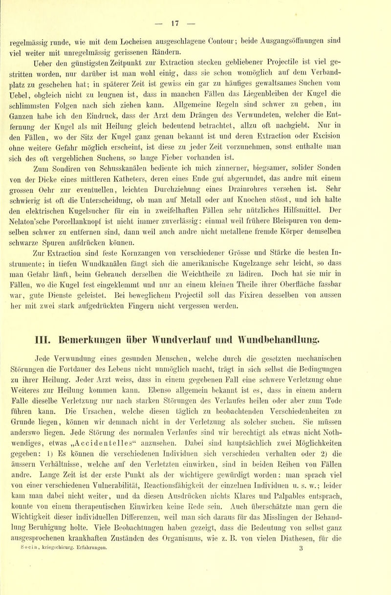 regelmässig runde, wie mit dem Locheisen ausgeschlagene Coutour; beide Ausgangsöffnungen sind viel weiter mit unregelmässig gerissenen Eändern. Ueber den günstigsten Zeitpunkt zur Extraction stecken gebliebener Projectile ist viel ge- stritten worden, nur darüber ist man wohl einig, dass sie schon womöglich auf dem Verband- platz zu geschehen hat; in späterer Zeit ist gewiss ein gar zu häutiges gewaltsames Suchen vom Uebel, obgleich nicht zu leugnen ist, dass in manchen Fällen das Liegenbleiben der Kugel die schlimmsten Folgen nach sich ziehen kann. Allgemeine Regeln sind schwer zu geben, im Ganzen habe ich den Eindruck, dass der Arzt dem Dräugen des Verwundeten, welcher die Ent- fernung der Kugel als mit Heilung gleich bedeutend betrachtet, allzu oft nachgiebt. Nur in den Fällen, wo der Sitz der Kugel ganz genau bekannt ist und deren Extraction oder Excision ohne weitere Gefahr möglich erscheint, ist diese zu jeder Zeit vorzunehmen, sonst enthalte man sich des oft vergeblichen Suchens, so lange Fieber vorhanden ist. Zum Sondiren von Schusskanäleu bediente ich mich zinnerner, biegsamer, solider Sonden von der Dicke eines mittleren Katheters, deren eines Ende gu{ abgerundet, das andre mit einem grossen Oehr zur eventuellen, leichten Durchziehung eines Drainrohres versehen ist. Sehr schwierig ist oft die Unterscheidung, ob man auf Metall oder auf Knochen stösst, und ich halte den elektrischen Kugelsucher für ein in zweifelhaften Fällen sehr nützliches Hilfsmittel. Der Nelaton'sche Porcellanknopf ist nicht immer zuverlässig: einmal weil frühere Bleispuren von dem- selben schwer zu entfernen sind, dann weil auch andre nicht metallene fremde Körper demselben schwarze Spuren aufdrücken können. Zur Extraction sind feste Kornzaugen von verschiedener Grösse und Stärke die besten In- strumente; in tiefen Wundkanälen fängt sich die amerikanische Kugelzauge sehr leicht, so dass mau Gefahr läuft, beim Gebrauch derselben die Weichtheile zu lädiren. Doch hat sie mir in Fällen, wo die Kugel fest eingeklemmt und nur an einem kleinen Theile ihrer Oberfläche fassbar war, gute Dienste geleistet. Bei beweglichem Projectil soll das Fixiren desselben von aussen her mit zwei stark aufgedrückten Fingern nicht vergessen werden. III. Benierkiiiigen ülber WuiKh eiiiiiif und WiüKll)eliaii(lliiiig. Jede Verwundung eines gesunden Menschen, welche durch die gesetzten mechanischen Störungen die Fortdauer des Lebens nicht unmöglich macht, trägt in sich selbst die Bedingungen zu ihrer Heilung. Jeder Arzt weiss, dass in einem gegebeneu Fall eine schwere Verletzung ohne Weiteres zur Heilung kommen kann. Ebenso allgemein bekannt ist es, dass in einem andern Falle dieselbe Verletzung nur nach starken Störungen des Verlaufes heilen oder aber zum Tode führen kann. Die Ursachen, welche diesen täglich zu beobachtenden Verschiedenheiten zu Grunde liegen, können wir demnach nicht in der Verletzung als solcher suchen. Sie müssen anderswo liegen. Jede Störung des normalen Verlaufes sind wir l)erechtigt als etwas nicht Noth- wendiges, etwas „Accidentelies anzusehen. Dabei sind hauptsächlich zwei Möglichkeiten gegeben: 1) Es können die verschiedenen Individuen sich verschieden verhalten oder 2) die äussern Verhältnisse, welche auf den Verletzten einwirken, sind in beiden Eeihen von Fällen andre. Lange Zeit ist der erste Punkt als der wichtigere gewürdigt worden: man sprach viel von einer verschiedenen Vulnerabilität, Eeactionsfähigkeit der einzelnen Individuen u. s. w.; leider kam man dabei nicht weiter, und da diesen Ausdrücken nichts Klares und Palpables entsprach, konnte von einem therapeutischen Einwirken keine Rede sein. Auch überschätzte man gern die Wichtigkeit dieser individuellen Differenzen, weil man sich daraus für das Misslingen der Behand- lung Beruhigung holte. Viele Beobachtungen haben gezeigt, dass die Bedeutung von selbst ganz ausgesprochenen krankhaften Zuständen des Organismus, wie z. B. von vielen Diathesen, für die Sooiu, kriegbcliiiui-g. Erfahrungen. 3