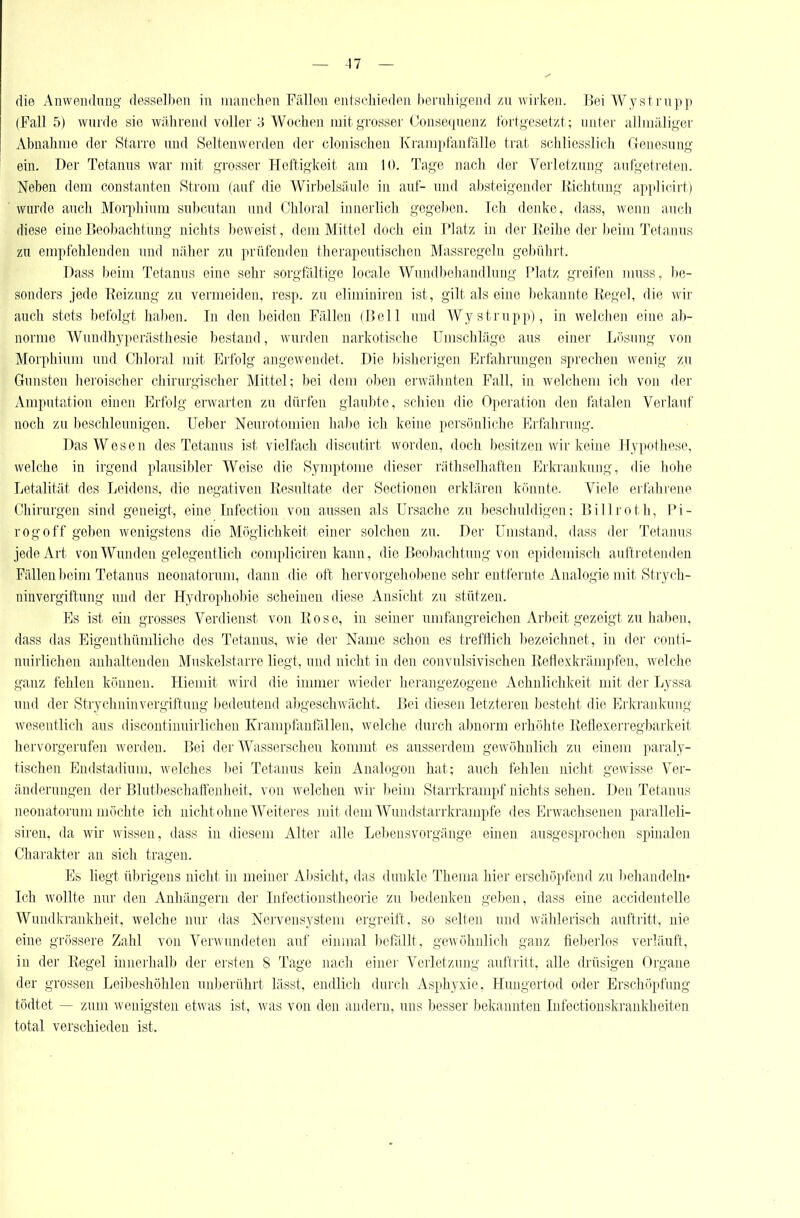 die Anwendmig desselben in niaiiclien Fällen entschieden beniliigend /,n wirken. Bei Wyst rupp (Fall 5) wurde sie w;ihren(l voller 3 Wochen niitj^rosser Oonse(|uenz fortgesetzt; unter al]niäli,L;cr Abnahme der Starre und Seltenwerden der clonischen lCraiii])rantalle trat scliliesslich Clenesung ein. Der Tetanns war mit grosser Heftigkeit am 10. Tage nach tler Verletzung aufgetreten. Neben dem constanten Strom (auf die Wirbelsäule in auf- und absteigender Iliclitung applicirt) wurde auch Morphium subcutan und Chloral innerlich gegeben. Ich denke, dass, wenn auch diese eine ßeobaclitung niclits beweist, dem Mittel doch ein Platz in der Iteihe der beim Tetanus zu empfehlenden und näher zu prüfenden thera,peutisclicn Massregeln gebühi't. Dass beim Tetanus eine sehr sorgfältige locale Wundbehandlung Platz greifen muss, be- sonders jede Beizung zu vermeiden, resp. zu eliminiren ist, gilt als eine bekannte Kegel, die wir auch stets befolgt haben. In den beiden Fällen (Bell und Wystrupp), in welchen eine ab- norme Wundhyperästliesie bestand, Avurden narkotische Umschläge aus einer Lösung von Morphium und Chloral mit Erfolg angewendet. Die bisherigen Erfahrungen sprechen wenig zu Gunsten lieroischer chirurgischer Mittel; bei dem oben erwähnten Fall, in welchon ich von der Amputation einen Erfolg erwarten zu dürfen glaubte, schien die Operation den fatalen Verlauf noch zu beschleunigen. Ueber Neurotomien habe ich keine persönliche Erfahrung. Das Wesen des Tetanus ist vielfach discutirt worden, doch besitzen wir keine Hypothese, welche in irgend plausibler Weise die Symptome dieser rätliselhaften Erkrankung, die holie Letalität des Leidens, die negativen Resultate der Sectionen erklären könnte. Viele erfahrene Chirurgen sind geneigt, eine Lifection von aussen als Ursache zu beschuldigen; Billroth, Pi- rogoff geben wenigstens die Möglichkeit einer solchen zu. Der Umstand, dass der Tetanus jede Art von Wunden gelegentlich compliciren kann, die Beobachtung von epidemisch auftretenden Fällen beim Tetanus neonatorum, dann die oft hervorgehobene sehr entfernte Analogie mit Strych- ninvergiftung und der Hydrophobie scheinen diese Ansicht zu stützen. Es ist ein grosses Verdienst von Eose, in seiner imrfangreichen Arbeit gezeigt zu haben, dass das Eigeuthümliche des Tetanus, wie der Name schon es trefflich bezeichnet, in der conti- nuirlichen anhaltenden Muskelstarre liegt, und nicht in den convulsivischen Refiexkrämpfen, welche ganz fehlen können. Hiemit wird die inmier wieder herangezogene Aehnlichkeit mit der Lyssa und der Stryclminvergiftung bedeutend abgeschAvächt. Bei diesen letzteren besteht die Erkrankung wesentlich aus discontinuirlichen Krampfanfallen, welclie durcli abnorm erhöhte Reflexerregbarkeit hervorgerufen werden. Bei der Wasserscheu kommt es ausserdem gewöhnlich zu einem paraly- tischen Endstadium, welches ))ei Tetanus kein Analogen hat; auch fehlen nicht gewisse Ver- änderungen der Blutbeschaffeuheit, von welchen wir beim Starrkrampf nichts sehen. Den Tetanus neonatorum möchte ioli niclit ohne Weiteres mit dem Wundstarrkrämpfe des Erwachsenen paralleli- siren. da wir wissen, dass in diesem Alter alle Lebeiisvorgänge einen ausgesprochen spinalen Charakter an sich tragen. Es liegt übrigens nicht in meiner Al>sicht, das dunkle Thema hier erschöpfend zu liehandeln- Ich Avollte nur den Anhängern der Infectionstheorie zu l)edenken geben, dass eine accidentelle Wundkrankheit, welche nur das Nervensystem ergreift, so selten und wählerisch auftritt, nie eine grössere Zahl von Verwundeten auf eiiunal ))efällt, geA\öhnlich ganz tie))erlos verläuft, in der Regel innerhalb der ersten S Tage nach einei- Verletzung auftritt, alle drüsigen Organe der grossen Leibeshöhlen unberührt lässt, endlich durch Asphyxie, Hungertod oder Erschöpfung tödtet — zum wenigsten etwas ist, was von den andern, uns besser bekannten Infectionskrankheiten total verschieden ist.