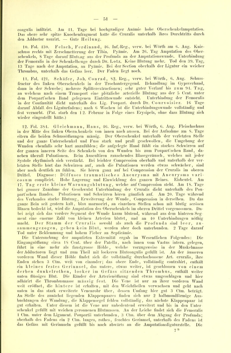 coagulis infiltrirt. Am 41. Tage boi liochgrailiger Anämie liolie Obersclioiikclampiitatioii. Das obere selir spitze Knochenfi-agmeiit liatte die Cniralis nnterhalb ilires Diirclitritts durch den Addnctor usurirt. — Gute Heil n n g. 10. Fol. 43U. Felsch, Ferdinand, Ki. Inf.-Reg., verw. bei AVörtli am ü. Aug. Knie- scliuss rechts mit Zersclimetterung der Tibia. Pyämie. Am 2(;. Tag Amputation des Ober- sclieiikels, 8 Tage darauf Blntr.iig ans der Profunda an der Amputationswunde. Unterbindung der P'emoralis in der Sclienkelbeuge durch ür. Lötz. Keine Blutung mehr. Tod den 3!). Tag, 13 Tage nach der Amputation, an Pyämie. Bei der Section oberhalb der Ligatur ein weicher Thrombus, unterhalb das Gefäss leer. Der Faden liegt noeli. 11. Fol. 421. Schäfer, Joh. Conrad, S2. Keg., verw. bei W(irth, 6. Aug. Sehuss- fractuv des linken Oberschenkels in der Trochautergegeud. Behandlung im Gypsverband, dann in der Schwebe; mehrere Splitterextractioiien; sehr guter Verlauf bis zum 94. Tag, au welchem nach einem Transport eine phitzliclie arterielle Blutung aus der 5 Cent, unter dem Poupart'schen Band gelegenen Eintrittswunde entsteht. Unterbindung der Femoralis in der Continuität dicht unterhalb des Lig. Poupart. durch Dr. Courvoisier. IG Tage darauf Abfall, des Ligaturfiidens; nach ü Wochen ist die Unterbiudungswunde vollständig und fest vernarbt. (Pat. starb den 1 2. Februar in Folge eines Erysipels, ohne dass Blutung sich wieder eingestellt hätte.) 12. Fol. 3S4. Gl eich mann, Hans, 4(1. lieg., verw. bei Wörth, G. Aug. Fleischschuss in der Mitte des linken Obersehenkels von innen nach aussen. Bei der Aufnahme am S. Tage eitern die beiden Schussüffnungen massig. Der Oberschenkel unterhalb der verletzten Stelle und der ganze Unterschenkel und Fuss stark und prall geschwollen, die Umgebung der Wunden ebenfalls sehr hart anzufühlen; die aufgelegte Hand fühlt ein starkes Schwirren auf der ganzen inneren Seite des Schenkels von den Wunden bis zum Poupart'schen Band, da- neben überall Pulsationen. Beim Auscultiren rauscliendes Blasegeräusch, welclies mit jeder Systole rhythmisch sich verstärkt. Bei leichter Compression oberhalb und unterhalb der ver- letzten Stelle hört das Schwirren auf, auch die Pulsationen werden etwas schwächer, sind aber noch deutlich zu fühlen. Sie liören ganz auf bei Compression der Cruralis im oberen Drittel. Diagnose: Diffuses traumatisches Aneurysma mit Aneurysma vari- cosum coraplicirt. Hohe Lagerung und Einwicklung des ganzen Beines. Eisbeutel. Am 17. Tag erste kleine War nun gsblu tun g, welche auf Compression steht. Am 18. Tage bei grosser Zunahme der Geschwulst Unterbimlung der Cruralis dicht unterhalb des Pou- part'schen Bandes. Pulsationen und Schwirren hören gänzlich auf. Am 20. Tage während des 'Verbandes starke Blutung, Erweiterung der Wunde, Compression in derselben. Da das g.anze Bein seit gestern kalt, blau marmorirt, an einzelnen Stellen schon mit blutig serösen Bl.asen bedeckt ist, wird die Amputation des Obersclienkels im oberen Drittel vorgenommen. Da- bei zeigt sich das vordere Segment der Wunde kaum blutend, während aus dem liintei'en Seg- ment eine enorme Zahl von kleinen Arterien blutet, und an 40 Unterbindungen nöthig macht. Der Stamm der Cruralis sowohl als auch die Profunda sind leer, zu- sammengezogen, geben kein Blut, werden aber doch unterbunden. 2 Tage darauf Tod unter Beklemmung und hohem Fiobei' an Septicämie. Die Untersuchung der amputirten Extremität ergab im Wesentlichen Folgendes: Die Eingangsüffnung circa IS Cent, über der Patella, nach innen vom 'Vastus intern, gelegen, führt in eine mehr als faustgrosse Höhle, welche vorzugsweise in der Muskelmasse der Adductoren liegt und zum Theil mit lockeren Blutcoagulis gefüllt ist. An der äusseren vorderen Wand dieser Hölile findet sich die vollständig durchschossene Art. cruralis, ihre Enden stehen 3 Ctm. weit von einander; das obere Ende, vollständig contrahirt, entliält ein kleines festes Gerinnsel, das untere, etwas weiter, ist geschlossen von einem derben dunkelrothen, locker im Gefäss sitzenden Thrombus, enthält Weiter unten flüssiges Blut. Die Ränder der ArterienfiffuTing sind etwas umgeschlagen und hier adhärirt die Thrombusmasse mässig fest. Die Vene ist nur an ihrer vorderen Wand weit eröfl'net, die hintere ist erlialteii, mit den Weichtlieilen verwachsen und geht nach unten in das stark erweiterte Venenrohr über, dessen Umfang hier gut 3 Ctm. beträgt. An Stelle des zunächst liegenden Klappenpaar(^s finden sich nur 2 halbmondförmige Aus- buchtungen der Wandung, die Klappensegel fehlen vollständig, das nächste Kl.appenpaar ist gut erhalten. Unter diesem ist die Vene nur unbedeutend erweitert und bis in den Unter Schenkel gefüllt mit weichen geronnenen Blntmassen. An der Leiche findet sich die Femoralis 1 Ctm. unter dem Ligament. Poupartii unterbuiulen, 3 Ctm. über dem Abgang der Profunda; oberhalb des Fadens ein 2 Ctm. langes, rothes, feuchtes Gerinnsel, unterhalb des Fadens ist das Gefäss mit Gerinnseln gefüllt bis nach abwärts an die Amputationsligaturstelle. Die 7*
