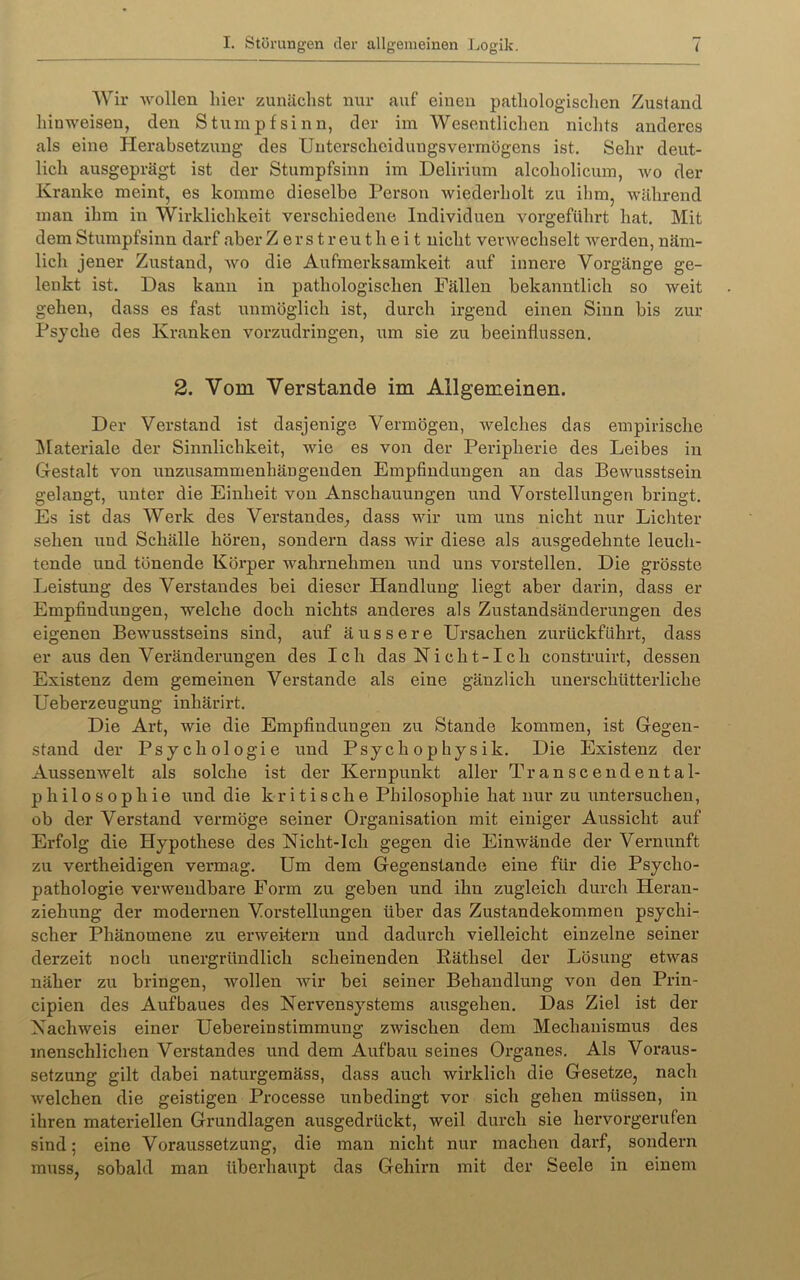 Wir Avollen hier zunächst nur auf einen pathologischen Zustand hinweisen, den Stumpfsinn, der im Wesentlichen nichts anderes als eine Herabsetzung des Unterscheidungsvermögens ist. Sehr deut- lich ausgeprägt ist der Stumpfsinn im Delirium alcoholicum, avo der Kranke meint, es komme dieselbe Person Aviederholt zu ihm, Avährend mau ihm in Wirklichkeit verschiedene Individuen Amrgeführt hat. Mit dem Stumpfsinn darf aber Zerstreutheit nicht vevAvechselt Averden, näm- lich jener Zustand, avo die Aufmerksamkeit auf innere Vorgänge ge- lenkt ist. Das kann in pathologischen Fällen bekanntlich so Aveit gehen, dass es fast unmöglich ist, durch irgend einen Sinn bis zur Psyche des Kranken vorzudringen, um sie zu beeinflussen. 2. Vom Verstände im Allgemeinen. Der Verstand ist dasjenige Vermögen, Avelches das empirische ]\Iateriale der Sinnlichkeit, Avie es von der Peripherie des Leibes in Gestalt von unzusammenhängenden Empfindungen an das BeAvusstsein gelangt, unter die Einheit von Anschauungen und Vorstellungen bringt. Es ist das Werk des Verstandes^ dass A\dr um uns nicht nur Lichter sehen und Schälle hören, sondern dass Avir diese als ausgedehnte leuch- tende und tönende Körper Avahrnehmen und uns vorstellen. Die grösste Leistung des Verstandes bei dieser Handlung liegt aber darin, dass er Empfindungen, Avelche doch nichts anderes als Zustandsänderungen des eigenen BeAvusstseins sind, auf äussere Ursachen zurückführt, dass er aus den Veränderungen des Ich das Nicht-Ich construirt, dessen Existenz dem gemeinen Verstände als eine gänzlich unerschütterliche Ueberzeugung inhärirt. Die Art, Avie die Empfindungen zu Stande kommen, ist Gegen- stand der Psychologie und Psychophysik. Die Existenz der AussenAvelt als solche ist der Kernpunkt aller T r a n s c e n d e n t a 1- philosophie iind die kritische Philosophie hat nur zu untersuchen, ob der Verstand vermöge seiner Organisation mit einiger Aussicht auf Erfolg die Hypothese des Nicht-Ich gegen die EinAvände der Vernunft zu vertheidigen vermag. Um dem Gegenstände eine für die Psycho- pathologie vei’Avendbare Form zu geben und ihn zugleich durch Heran- ziehung der modernen Vorstellungen über das Zustandekommen psychi- scher Phänomene zu ex’Aveitern und dadurch vielleicht einzelne seiner derzeit noch unergründlich scheinenden liäthsel der Lösung etAvas näher zu bringen, Avollen Avir bei seiner Behandlung von den Prin- cipien des Aufbaues des Nervensystems ausgehen. Das Ziel ist der NacliAveis einer UebereinStimmung zAvischen dem Mechanismus des menschlichen Verstandes und dem Aufbau seines Ox’ganes. Als Vox*aus- setzung gilt dabei naturgemäss, dass auch Avix*klich die Gesetze, nach Avelchen die geistigen Processe xxnbedingt vor sich gehexx müssen, iix ihren matex-iellen Grundlagen ausgedrückt, Aveil durch sie hervorgerufen sind 5 eine Voraussetzung, die xnan xxicht nur machexx darf, sondern muss, sobald man überhaupt das Gehirn mit der Seele in einem