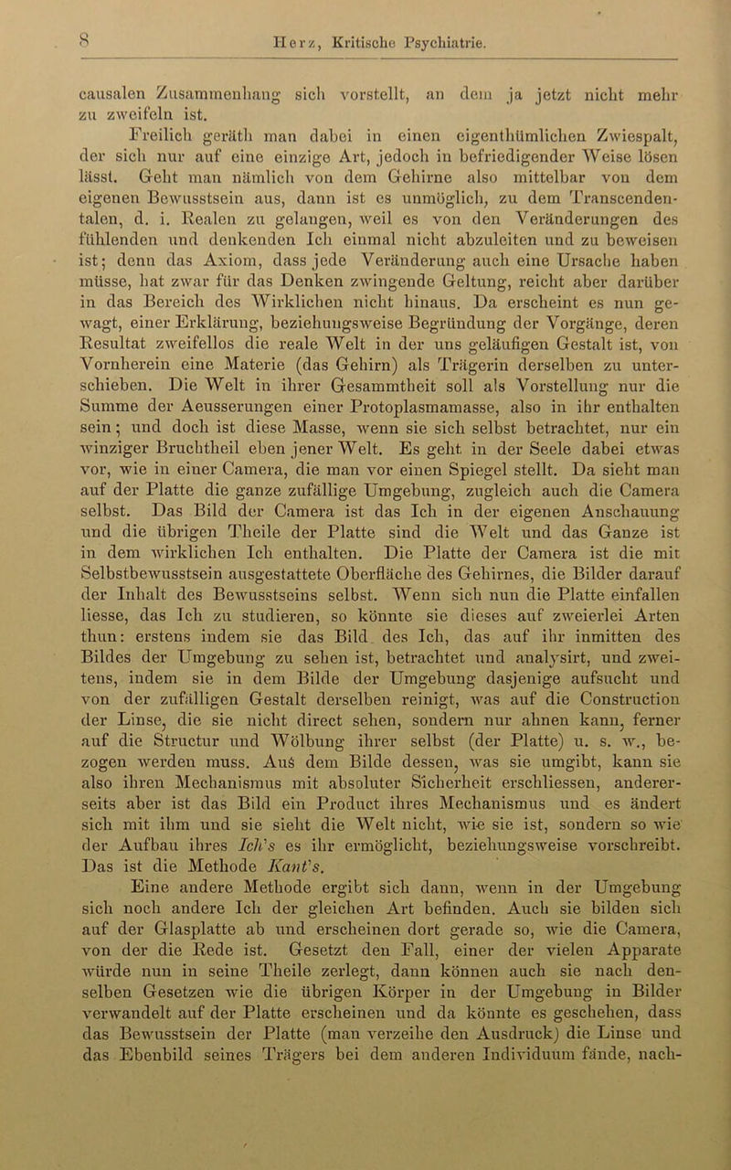 causalen Ziisammeuhaug sicli vorstellt, an dem ja jetzt nicht mehr zu zweifeln ist. Freilich geräth man dabei in einen cigenthUmlichen Zwiespalt, der sich nur auf eine einzige Art, jedoch in befriedigender Weise lösen lässt. Geht man nämlich von dem Gehirne also mittelbar von dem eigenen Bewusstsein aus, dann ist cs unmöglich, zu dem Transcenden- talen, d. i. Realen zu gelangen, weil es von den Veränderungen des fühlenden und denkenden Ich einmal nicht abzuleiten und zu beweisen ist; denn das Axiom, dass jede Veränderung auch eine Ursache haben müsse, hat zwar für das Denken zwingende Geltung, reicht aber darüber in das Bereich des Wirklichen nicht hinaus. Da erscheint es nun ge- wagt, einer Erklärung, beziehungsweise Begründung der Vox’gänge, deren Resultat zweifellos die reale Welt in der uns geläufigen Gestalt ist, von Vornherein eine Materie (das Gehirn) als Trägerin derselben zu unter- schieben. Die Welt in ihrer Gesammtheit soll als Vorstellung nur die Summe der Aeusserungen einer Protoplasmamasse, also in ihr enthalten sein; und doch ist diese Masse, wenn sie sich selbst betrachtet, nur ein winziger Bruchtheil eben jener Welt. Es geht in der Seele dabei etwas vor, wie in einer Camera, die man vor einen Spiegel stellt. Da sieht man auf der Platte die ganze zufällige Umgebung, zugleich auch die Camera selbst. Das Bild der Camera ist das Ich in der eigenen Anschauung und die übrigen Theile der Platte sind die Welt und das Ganze ist in dem Avirklichen Ich enthalten. Die Platte der Camera ist die mit Selbstbewusstsein ausgestattete Oberfläche des Gehirnes, die Bilder darauf der Inhalt des Bewusstseins selbst. Wenn sich nun die Platte einfallen Hesse, das Ich zu studieren, so könnte sie dieses auf zweierlei Arten thun: erstens indem sie das Bild des Ich, das auf ihr inmitten des Bildes der Umgebung zu sehen ist, betrachtet und analjsirt, und zwei- tens, indem sie in dem Bilde der Umgebung dasjenige aufsucht und von der zufälligen Gestalt derselben reinigt, Avas auf die Construction der Linse, die sie nicht direct sehen, sondern nur ahnen kann, ferner auf die Structur und Wölbung ihrer selbst (der Platte) u. s. av., be- zogen Averden muss. Auä dem Bilde dessen, was sie umgibt, kann sie also ihren Mechanismus mit absoluter Sicherheit erschliessen, anderer- seits aber ist das Bild ein Product ihres Mechanismus und es ändert sich mit ihm und sie sieht die Welt nicht, Avie sie ist, sondern so wie der Aufbau ihres Ich's es ihr ermöglicht, beziehungsweise vorschreibt. Das ist die Methode Kant's. Eine andere Methode ergibt sich dann, Avenn in der Umgebung sich noch andere Ich der gleichen Art befinden. Auch sie bilden sich auf der Glasplatte ab und erscheinen dort gerade so, Avie die Camera, von der die Rede ist. Gesetzt den Fall, einer der vielen Apparate Avürde nun in seine Theile zerlegt, dann können auch sie nach den- selben Gesetzen wie die übrigen Körper in der Umgebung in Bilder A'erwandelt auf der Platte erscheinen und da könnte es geschehen, dass das Bewusstsein der Platte (man verzeihe den Ausdruck) die Linse und das Ebenbild seines Trägers bei dem anderen Individuum fände, nach-