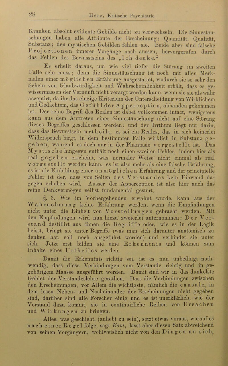 Kranken absolut evidente Gebilde nicht zu verwecliseln. Die Sinnestäu- schungen haben alle Attribute der Erscheinung: Quantität, Qualität, Substanz; den mystischen Gebilden fehlen sie. Beide aber sind falsche 1^ r 0j ec ti 0nen innerer Vorgänge nach aussen, hervorgerufen durch das Fehlen des Bewusstseins des „Ich denke.“ Es erhellt daraus, um wie viel tiefer die Störung im zweiten Falle sein muss; denn die Sinnestäuschung ist noch mit allen Merk- malen einer möglichen Erfahrung ausgestattet, wodurch sie so sehr den Schein von Glaubwürdigkeit und Wahrscheinlichkeit erhält, dass es ge- wissermassen der Vernunft nicht verargt werden kann, wenn sie sie als wahr acceptirtj da ihr das einzige Kriterium der Unterscheidung von Wirklichem und Gedachtem, das GefühlderApperception, abhanden gekommen ist. Der reine Begrifi des Eealen ist dabei vollkommen intact, wenigstens kann aus dem Auftreten einer Sinnestäuschung nicht auf eine Störung dieses Begriffes geschlossen werden; und der Irrthum liegt nur darin, dass das Bewusstsein urtheilt, es sei ein Keales, das in sich keinerlei Widerspruch birgt, in dem bestimmten Falle wirklich in Substanz ge- geben, während es doch nur in der Phantasie vorgestellt ist. Das Mystische hingegen enthält noch einen zweiten Fehler, indem hier als real gegeben erscheint, was normaler Weise nicht einmal als real vorgestellt werden kann, es ist also mehr als eine falsche Erfahrung, es ist die Einbildung einer unmöglichen Erfahrung und der principielle Fehler ist der, dass von Seiten des Verstandes kein Einwand da- gegen erhoben wird. Ausser der Apperception ist also hier auch das reine Denkvermögen selbst fundamental gestört. §. 3. Wie im Vorhergehenden erwähnt wurde, kann aus der Wahrnehmung keine Erfahrung werden, wenn die Empfindungen nicht unter die Einheit von Vorstellungen gebracht werden. Mit den EmjDfindungen wird nun hiezu zweierlei unternommen: Der Ver- stand destillirt aus ihnen die Begriffe oder, wie es in der Logik heisst, bringt sie unter Begriffe (was man sich darunter anatomisch zu denken hat, soll noch ausgeführt werden) und verbindet sie unter sich. Jetzt erst bilden sie eine Erkenntnis und können zum Inhalte eines Urtheiles werden. Damit die Erkenntnis richtig sei, ist es nun unbedingt noth- wendig, dass diese Verbindungen vom Verstände richtig und in ge- gehörigem Maasse ausgeführt werden. Damit sind wir in das dunkelste Gebiet der Verstandeslehre gerathen. Dass die Verbindungen zwischen den Erscheinungen, vor Allem die wichtigste, nämlich die c a u s a 1 e, in dem losen Neben- und Nacheinander der Erscheinungen nicht gegeben sind, darüber sind alle Forscher einig und es ist unerklärlich, wie der Verstand dazu kommt, sie in continuirliche Reihen von Ursachen und Wirkungen zu bringen. Alles, was geschieht, (anhebt zu sein), setzt etwas voraus, worauf es nach einer Regel folge, sagt Kant^ lässt aber diesen Satz abweichend von seinen Vorgängern, wohlweislich nicht von den Dingen an sich,