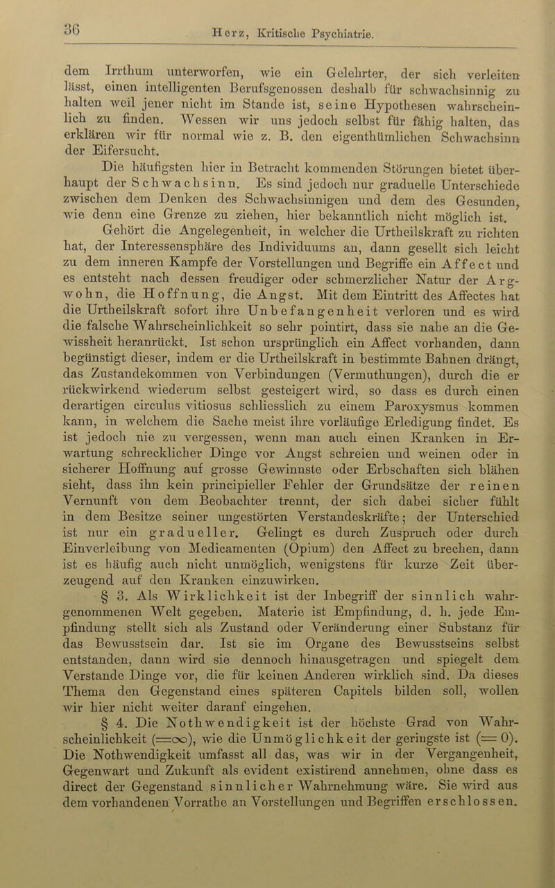 dem Irrtliuni unterworfen, wie ein Gelehrter, der sich verleiten lässt, einen intelligenten Berufsgenossen deshalb für schwachsinnig zu halten weil jener nicht im Stande ist, seine Hypothesen wahrschein- lich zu finden. Wessen wir uns jedoch selbst für fähig halten, das erklären wir für normal wie z. B. den eigenthümlichen Schwachsinn der Eifersucht. Die häufigsten hier in Betracht kommenden Störungen bietet über- haupt der S c h w a c h s i n n. Es sind jedoch nur graduelle Unterschiede zwischen dem Denken des Schwachsinnigen und dem des Gesunden^ wie denn eine Grenze zu ziehen, hier bekanntlich nicht möglich ist. Gehört die Angelegenheit, in welcher die Urtheilskraft zu richten hat, der Interessensphäre des Individuums an, dann gesellt sich leicht zu dem inneren Kampfe der Vorstellungen und Begriffe ein Affect und es entsteht nach dessen freudiger oder schmerzlicher Natur der Arg- wohn, die Hoffnung, die Angst. Mit dem Eintritt des Affectes hat die Urtheilskraft sofort ihre Unbefangenheit verloren und es wird die falsche Wahrscheinlichkeit so sehr pointirt, dass sie nahe an die Ge- wissheit heranrückt. Ist schon ursprünglich ein Affect vorhanden, dann begünstigt dieser, indem er die Urtheilskraft in bestimmte Bahnen drängt, das Zustandekommen von Verbindungen (Vermuthungen), durch die er rückwirkend wiederum selbst gesteigert wird, so dass es durch einen derartigen circulus vitiosus schliesslich zu einem Paroxysmus kommen kann, in welchem die Sache meist ihre vorläufige Erledigung findet. Es ist jedoch nie zu vergessen, wenn man auch einen Kranken in Er- wartung schrecklicher Dinge vor Angst schreien und weinen oder in sicherer Hoffnung auf grosse Gewinnste oder Erbschaften sich blähen sieht, dass ihn kein principieller Fehler der Grundsätze der reinen Vernunft von dem Beobachter trennt, der sich dabei sicher fühlt in dem Besitze seiner ungestörten Verstandeskräfte; der Unterschied ist nur ein graduelle!'. Gelingt es durch Zuspruch oder durch Einverleibung von Medicamenten (Opium) den Affect zu brechen, dann ist es häufig auch nicht unmöglich, wenigstens für kurze Zeit über- zeugend auf den Kranken einzuwirken. § 3. Als Wirklichkeit ist der Inbegriff der sinnlich wahr- genommenen Welt gegeben. Materie ist Empfindung, d. h. jede Em- pfindung stellt sich als Zustand oder Veränderung einer Substanz für das Bewusstsein dar. Ist sie im Organe des Bewusstseins selbst entstanden, dann wird sie dennoch hinausgeti'agen und spiegelt dem Verstände Dinge vor, die für keinen Anderen wirklich sind. Da dieses Thema den Gegenstand eines späteren Capitels bilden soll, wollen wir liier nicht weiter daranf eingehen. § 4. Die NothWendigkeit ist der höchste Grad von Wahr- scheinlichkeit (=oo), wie die Unmöglichkeit der geringste ist (= 0). Die Nothwendigkeit umfasst all das, was wir in der Vergangenheit, Gegenwart und Zukunft als evident existirend annehmen, ohne dass es direct der Gegenstand sinnlicher Wahrnehmung wäre. Sie wird aus dem vorhandenen Vorrathe an Vorstellungen und Begriffen erschlossen.