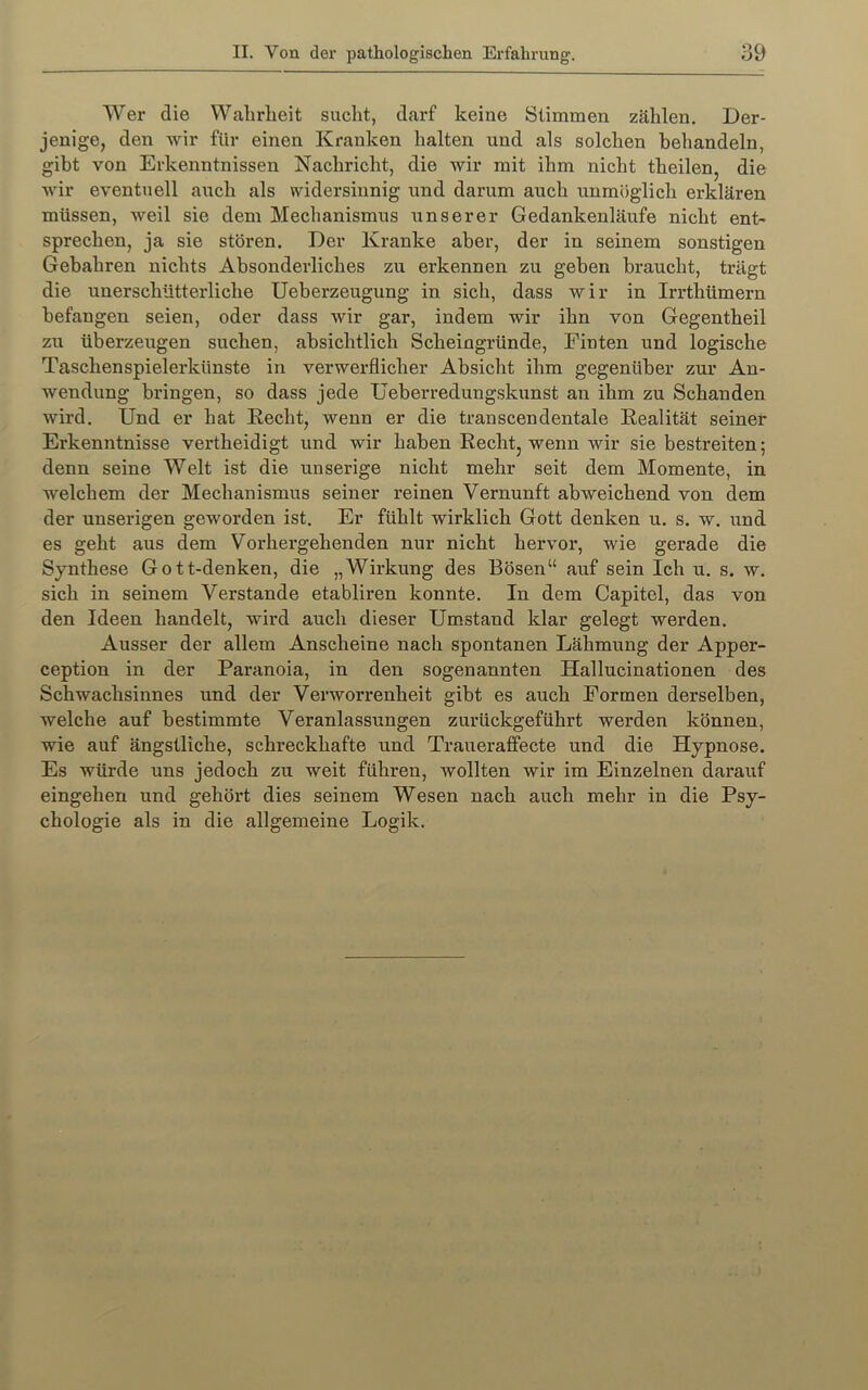 Wer die Wahrheit sucht, darf keine Stimmen zählen. Der- jenige, den wir für einen Kranken halten und als solchen behandeln, gibt von Erkenntnissen Nachricht, die wir mit ihm nicht theilen, die wir eventuell auch als widersinnig und darum auch unmöglich erklären müssen, weil sie dem Mechanismus unserer Gedankenläufe nicht ent^ sprechen, ja sie stören. Der Kranke aber, der in seinem sonstigen Gebühren nichts Absonderliches zu erkennen zu gehen braucht, trägt die unerschütterliche Ueberzeugung in sich, dass wir in Irrthümern befangen seien, oder dass wir gar, indem wir ihn von Gegentheil zu überzeugen suchen, absichtlich Scheingründe, Einten und logische Taschenspielerkünste in verwerflicher Absicht ihm gegenüber zur An- wendung bringen, so dass jede Ueberredungskunst an ihm zu Schanden wird. Und er hat Eecht, wenn er die transcendentale Eealität seiner Erkenntnisse vertheidigt und wir haben Eecht, wenn wir sie bestreiten; denn seine Welt ist die unserige nicht mehr seit dem Momente, in welchem der Mechanismus seiner reinen Vernunft abweichend von dem der unserigen geworden ist. Er fühlt wirklich Gott denken u. s. w. und es geht aus dem Vorhei’gehenden nur nicht hervor, wie gerade die Synthese Gott-denken, die „Wirkung des Bösen“ auf sein Ich u. s. w. sich in seinem Verstände etabliren konnte. In dem Capitel, das von den Ideen handelt, wird auch dieser Umstand klar gelegt werden. Ausser der allem Anscheine nach spontanen Lähmung der Apper- ception in der Paranoia, in den sogenannten Hallucinationen des Schwachsinnes und der Verworrenheit gibt es auch Formen derselben, welche auf bestimmte Veranlassungen zurückgeführt werden können, wie auf ängstliche, schreckhafte und Traueraffecte und die Hypnose. Es würde uns jedoch zu weit führen, wollten wir im Einzelnen darauf eingehen und gehört dies seinem Wesen nach auch mehr in die Psy- chologie als in die allgemeine Logik.