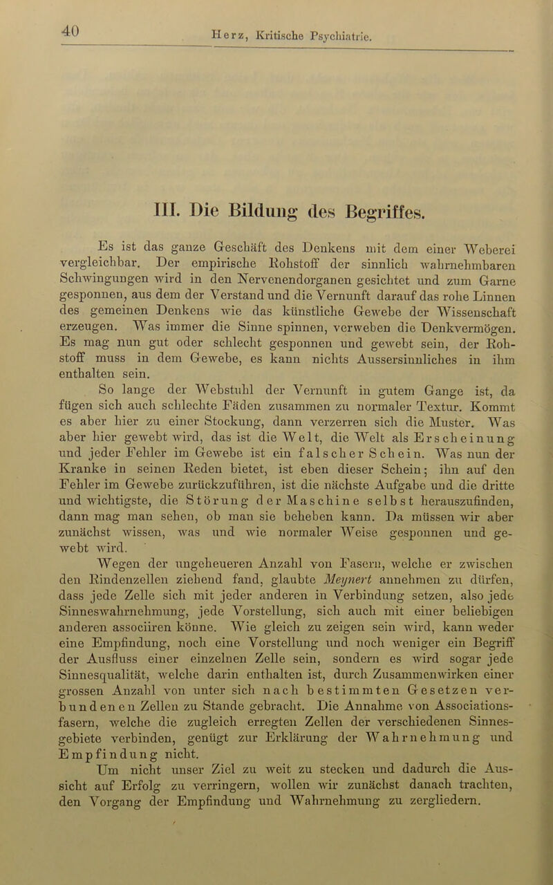 III. Die Bildung des Begriffes. Es ist das ganze Geschäft des Denkens mit dem einer Weberei vergleichbar. Der empirische Kohstoff der sinnlich wahrnehmbaren Schwingungen wird in den Nervenendorganen gesichtet und zum Game gesponnen, aus dem der Verstand und die Vernunft darauf das rohe Linnen des gemeinen Denkens vde das künstliche Gewebe der Wissenschaft erzeugen. V^as immer die Sinne spinnen, verweben die Denkvermögen. Es mag nun gut oder schlecht gesponnen und gewebt sein, der Roh- stoff muss in dem Gewebe, es kann nichts Aussersinuliches in ihm enthalten sein. So lange der Webstuhl der Vernunft in gutem Gange ist, da fügen sich auch schlechte Fäden zusammen zu normaler Textur. Kommt es aber hier zu einer Stockung, dann verzerren sich die Muster. Was aber hier gewebt wird, das ist die Welt, die Welt als Erscheinung und jeder Fehler im Gewebe ist ein falscher Schein. Was nun der Kranke in seinen Reden bietet, ist eben dieser Schein; ihn auf den Fehler im Gewebe zurückzuführen, ist die nächste Aufgabe und die dritte und wichtigste, die Störung der Maschine selbst herauszufinden, dann mag man sehen, ob man sie beheben kann. Da müssen wir aber zunächst wissen, was und wie normaler Weise gesponnen und ge- webt Avird. Wegen der ungeheueren Anzahl von Fasern, welche er zwischen den Rindenzellen ziehend fand, glaubte Meynert annehmen zu dürfen, dass jede Zelle sich mit jeder anderen in Verbindung setzen, also jede SinnesAvahrnehmung, jede Vorstellung, sich auch mit einer beliebigen anderen associiren könne. Wie gleich zu zeigen sein wird, kann weder eine Empfindung, noch eine Vorstellung und noch weniger ein Begriff der Ausfluss einer einzelnen Zelle sein, sondern es wird sogar jede Sinnesqualität, welche darin enthalten ist, durch ZusammenAvirken einer grossen Anzahl von unter sich nach bestimmten Gesetzen ver- bundenen Zellen zu Stande gebracht. Die Annahme von Associations- fasern, welche die zugleich erregten Zellen der verschiedenen Sinnes- gebiete A'erbinden, genügt zur Erklärung der Wahrnehmung und Empfindung nicht. Um nicht unser Ziel zu Aveit zu stecken und dadurch die Aus- sicht auf Erfolg zu verringern, Avollen Avir zunächst danach trachten, den Vorgang der Empfindung und Wahrnehmung zu zergliedern.