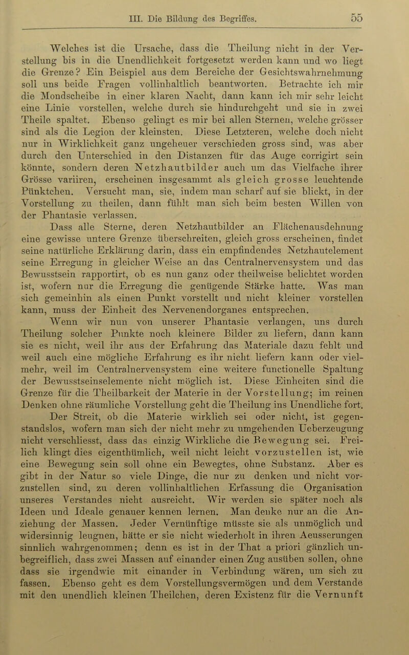 Welches ist die Ursache, dass die Theilung nicht in der Ver- stellung bis in die Unendlichkeit fortgesetzt werden kann und avo liegt die Grenze? Ein Beispiel aus dem Bereiche der Gesichtswahrnehmung soll uns beide Fx’agen vollinhaltlich heantAvorten. Betrachte ich mir die Mondscheibe in einer klaren Nacht, dann kann ich mir sehr leicht eine Linie Amrstellen, Avelche durch sie hindurchgeht und sie in zAvei Theile spaltet. Ebenso gelingt es mir bei allen Sternen, Avelche grösser sind als die Legion der kleinsten. Diese Letzteren, Avelche doch nicht nur in Wirklichkeit ganz ungeheuer verschieden gross sind, was aber durch den Unterschied in den Distanzen für das Auge corrigii't sein könnte, sondern deren Netzhautbilder auch um das Vielfache ihrer Grösse Amriirenj erscheinen insgesammt als gleich grosse leuchtende Pünktchen. Versucht man, sie, indem mau scharf auf sie blickt, in der Vorstellung zu theilen, dann fühlt man sich beim besten Willen von der Phantasie verlassen. Dass alle Sterne, deren Netzhautbilder an Flächenausdehnung eine gewisse untere Grenze überschreiten, gleich gross erscheinen, findet seine natürliche Erklärung darin, dass ein empfindendes Netzhautelement seine Erregung in gleicher Weise an das Centralnervensystem und das Bewusstsein rapportirt, ob es nun ganz oder theilweise belichtet worden ist, wofern nur die Erregung die genügende Stärke hatte. Was man sich gemeinhin als einen Punkt vorstellt und nicht kleiner vorstellen kann, muss der Einheit des Nervenendorganes entsprechen. Wenn wir nun von unserer Phantasie verlangen, uns durch Theilung solcher Punkte noch kleinere Bilder zu liefern, dann kann sie es nicht, Aveil ihr aus der Erfahrung das Materiale dazu fehlt und weil auch eine mögliche Erfahrung es ihr nicht liefern kann oder viel- mehr, weil im Centralnervensystem eine weitere functioneile Spaltung der Bewusstseinselemente nicht möglich ist. Diese Einheiten sind die Grenze für die Theilbarkeit der Materie in der Vorstellung; im reinen Denken ohne räumliche Vorstellung geht die Theilung ins Unendliche fort. Der Streit, ob die Materie wirklich sei oder nicht, ist gegen- standslos, wofex-n man sich der nicht mehr zu umgehenden Uebex’zeugung nicht verschliesst, dass das einzig Wirkliche die Bewegung sei. Frei- lich klingt dies eigenthümlich, weil nicht leicht vorzustellen ist, wie eine Bewegung sein soll ohne ein Bewegtes, ohne Substanz. Aber es gibt in der Natur so viele Dinge, die nur zu denken und nicht vor- zustellen sind, zu deren vollinhaltlichen Erfassung die Organisation ixnseres Verstandes nicht ausreicht. Wir werden sie später noch als Ideen und Ideale genauer kennen lernen. Man denke nur an die An- ziehung der Massen. Jeder Vernünftige müsste sie als unmöglich und widersinnig leugnen, hätte er sie nicht wiederholt in ihrexi Aeusserungen sinnlich wahrgenommen; denn es ist in der That a priori gänzlich ixxx- begreiflich, dass zAvei Massen auf einander einen Zug ausüben sollen, ohne dass sie irgendAvie mit einander in Verbindung wären, ixm sich zxx fassen. Ebenso geht es dem VorstellxxngSA'^ermögen und dem Verstände mit den unendlich kleinen Theilchen, dex’en Existenz für die Vernixnft