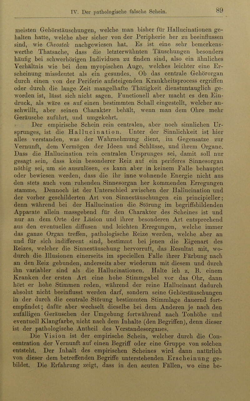 meisten Gehörstäusclmngen, welche man bisher für Hallucinationen ge- halten hatte, welche aber sicher von der Peripherie her zu beeinflussen sind, wie Chvostek nachgewiesen hat. Es ist eine sehr bemerkens- werthe Thatsache, dass die letzterwähnten Täuschungen besonders häufig bei schwerhörigen Individuen zu finden sind, also ein ähnliches Verhältnis wie bei dem myopischen Auge, Avelches leichter eine Er- scheinung missdeutet als ein gesundes. Ob das centrale Gehörorgan durch einen von der Periferie aufsteigenden Krankheitsprocess ergriffen oder durch die lange Zeit mangelhafte Thätigkeit dienstuntauglich ge- Avorden ist, lässt sich nicht sagen. Functioneil aber macht es den Ein- druck, als wäre es auf einen bestimmten Schall eingestellt, welcher an- schwillt, aber seinen Charakter behält, wenn man dem Ohre mehr Geräusche zuführt, und umgekehrt. i Der empirische Schein rein centralen, aber noch sinnlichen Ur- sprunges, ist die Hallucination. Unter der Sinnlichkeit ist hier alles verstanden, was der Wahrnehmung dient, im Gegensätze zur Vernunft, dem Vermögen der Ideen und Schlüsse, und ihrem Organe. Dass die Hallucination rein centralen Ursprunges sei, damit soll nur gesagt sein, dass kein besonderer Eeiz auf ein periferes Sinnesorgan nöthig sei, um sie auszulösen, es kann aber in keinem Falle behauptet oder bewiesen werden, dass die ihr inne wohnende Energie nicht aus den stets auch vom ruhenden Sinnesorgan her kommenden Erregungen stamme. Dennoch ist der Unterschied zwischen der Hallucination und der vorher geschilderten Art von Sinnestäuschungen ein principieller; denn während bei der Hallucination die Störung im begriffsbildenden Apparate allein massgebend für den Charakter des Scheines ist und nur an dem Orte der Läsion und ihrer besonderen Art entsprechend aus den eventuellen diffusen und leichten Erregungen, welche immer das ganze Organ treffen, pathologische Eeize werden, welche aber an und für sich indifferent sind, bestimmt bei jenen die Eigenart des Eeizes, welcher die Sinnestäuschung hervorruft, das Eesultat mit, avo- durch die Illusionen einerseits im speciellen Falle ihrer Färbung nach an den Eeiz gebunden, anderseits aber wiederum mit diesem und durch ihn variabler sind als die Hallucinationen. Halte ich z. B. einem Kranken der ersten Art eine hohe Stimmgabel vor das Ohr, dann hört er hohe Stimmen reden, während der reine Hallucinant dadurch absolut nicht beeinflusst werden darf, sondern seine Gehörstäuschungen in der durch die centrale Störung bestimmten Stimmlage dauernd fort- empfindet; dafür aber wechselt dieselbe bei dem Anderen je nach den zufälligen Geräuschen der Umgebung fortAvährend nach Tonhöhe und eventuell Klangfarbe, nicht nach dem Inhalte (den Begriffen), denn dieser ist der pathologische Antheil des Verstandesorganes. Die Vision ist der empirische Schein, welcher durch die Con- centration der Vernunft auf einen Begriff oder eine Gruppe von solchen entsteht. Der Inhalt des empirischen Scheines wird dann natürlich von dieser dem betreffenden Begriffe unterstehenden Erscheinung ge- bildet. Die Erfahrung zeigt, dass in den acuten Fällen, avo eine be-