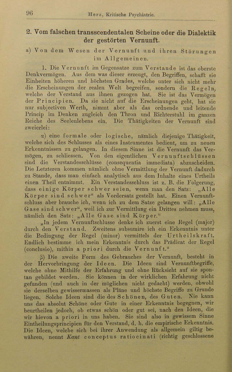 DG 2. Vom falschen transscendentalen Scheine oder die Dialektik der gestörten Vernunft. a) Von dem Wesen der Vernunft und ihren Störungen im Allgemeinen. 1. Die Vernunft im Gegensätze zum Verstände ist das oberste Denkvermögen. Aus dem was dieser erzeugt, den Begriffen, schafft sie Einheiten höheren und höchsten Grades, welche unter sich nicht mehr die Erscheinungen der realen Welt begreifen, sondern die Regeln, welche der Verstand aus ihnen gezogen hat. Sie ist das Vermögen der Principien. Da sie nicht auf die Erscheinungen geht, hat sie nur subjectiven Werth, nimmt aber als das ordnende und leitende Princip im Denken zugleich den Thron und Richterstuhl im ganzen Reiche des Seelenlebens ein. Die Thätigkeiten der Vernunft sind zweierlei: a) eine formale oder logische, nämlich diejenige Thätigkeit, welche sich des Schlusses als eines Instrumentes bedient, um zu neuen Erkenntnissen zu gelangen. In diesem Sinne ist die Vernunft das Ver- mögen, zu schliessen. Von den eigentlichen Vernunftschlüssen sind die Verstandesschlüsse (consequentia immediata) abzuscheiden. Die Letzteren kommen nämlich ohne Vermittlung der Vernunft dadurch zu Stande, dass man einfach analytisch aus dem Inhalte eines Urtheils einen Theil entnimmt. Ein Verstandesschluss ist z. B. die Folgerung, dass einige Körper schwer seien, wenn man den Satz; „Alle Körper sind schwer“ als Vordersatz gestellt hat. Einen Vernunft- schluss aber brauche ich, wenn ich zu dem Satze gelangen will: „Alle Gase sind schwer“, weil ich zur Vermittlung ein Drittes nehmen muss, nämlich den Satz: „Alle Gase sind Körper.“ „ln jedem Vernunftschlusse denke ich zuerst eine Regel (major) durch den Verstand. Zweitens subsumire ich ein Erkenntnis unter die Bedingung der Regel (minor) vermittels der Urtheilskraft. Endlich bestimme ich mein Erkenntnis durch das Prädicat der Regel (conclusio), mithin a priori durch die Vernunft.“ ß) Die zweite Form des Gebrauches der Vernunft, besteht in der Hervorbringung der Ideen. Die Ideen sind Vernunftbegriffe, welche ohne Mithilfe der Erfahrung und ohne Rücksicht auf sie spon- tan gebildet werden. Sie können in der wirklichen Erfahrung nicht gefunden (und auch in der möglichen nicht gedacht) werden, obwohl sie derselben gewissermassen als Pläne und höchste Begriffe zu Grunde liegen. Solche Ideen sind die des Schönen, des Guten. Nie kann uns das absolut Schöne oder Gute in einer Erkenntnis begegnen, wir beurtheilen jedoch, ob etwas schön oder gut sei, nach den Ideen, die wir hievon a priori in uns haben. Sie sind also in gewissem Sinne Eintheilungsprincipien für den Verstand, d. h. die empirische Erkenntnis. Die Ideen, welche sich bei ihrer Anwendung als allgemein gütig be- währen, nennt Kant conceptus ratiocinati (richtig geschlossene
