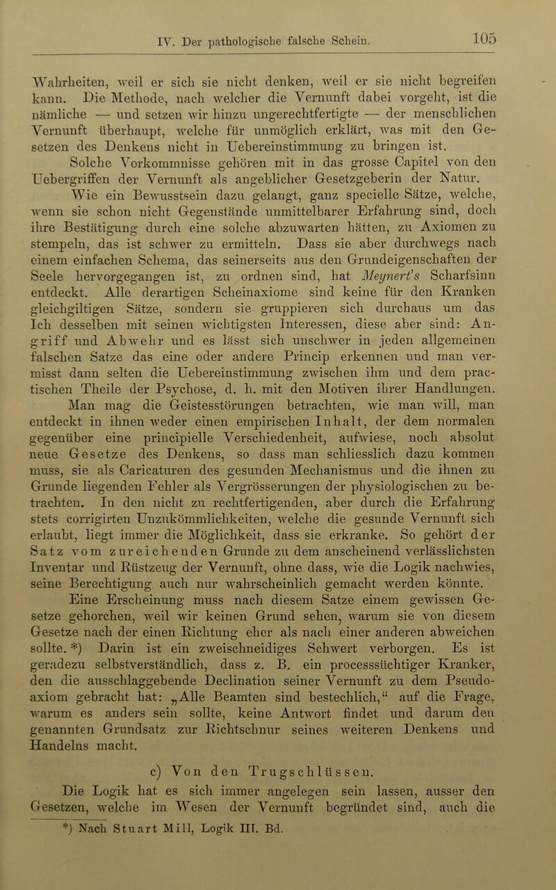 Wahrlieiten, weil er sich sie nicht denken, Aveil er sie nicht begreifen kann. Die Methode, nach AA’^elcher die Vernunft dabei vorgeht, ist die nämliche — nnd setzen Avir hinzu ungerechtfertigte — der menschlichen Vernunft überhaupt, Avelche für unmöglich erklärt, AAms mit den Ge- setzen des Denkens nicht in Uebereinstimmung zu bringen ist. Solche Vorkommnisse gehören mit in das grosse Capitel von den Uebergriffen der Vernunft als angeblicher Gesetzgeberin der Natur. Wie ein BeAvusstsein dazu gelangt, ganz specielle Sätze, Avelche, Avenn sie schon nicht Gegenstände unmittelbarer Erfahrung sind, doch ihre Bestätigung durch eine solche abzuAvarten hätten, zu Axiomen zu stempeln, das ist scliAA^er zu ermitteln. Dass sie aber durchAvegs nach einem einfachen Schema, das seinerseits aus den Grundeigenschaften der Seele hervorgegangen ist, zu ordnen sind, hat Meynert’s Scharfsinn entdeckt. Alle derartigen Scheinaxiome sind keine für den Kranken gleichgiltigen Sätze, sondern sie gruppieren sich durchaus um das Ich desselben mit seinen Avicbtigsten Interessen, diese aber sind: An- griff und AbAvehr und es lässt sich unscliAver in jeden allgemeinen falschen Satze das eine oder andere Princip erkennen und man ver- misst dann selten die Uebereinstimmung zAvischen ihm und dem prac- tischen Theile der Psychose, d. h. mit den Motiven ihrer Handlungen. Man mag die Geistesstörungen betrachten, Avie man Avill, man entdeckt in ihnen Aveder einen empirischen Inhalt, der dem normalen gegenüber eine principielle Verschiedenheit, aufAviese, noch absolut neue Gesetze des Denkens, so dass man schliesslich dazu kommen muss, sie als Caricaturen des gesunden Mechanismus und die ihnen zu Grunde liegenden Fehler als Vergrösserungen der physiologischen zu be- trachten. In den nicht zu rechtfertigenden, aber durch die Erfahrung stets corrigirten Unzukömmlichkeiten, Avelche die gesunde Vernunft sich erlaubt, liegt immer die Möglichkeit, dass sie erkranke. So gehört der Satz vom zureichenden Grunde zu dem anscheinend verlässlichsten InA'entar und Rüstzeug der Veimunft, ohne dass, Avie die Logik nacliAAues, seine Berechtigung auch nur Avahrscheinlich gemacht Averden könnte. Eine Erscheinung muss nach diesem Satze einem geAvissen Ge- setze gehorchen, AA'^eil Avir keinen Grund sehen, Avarum sie von diesem Gesetze nach der einen Richtung eher als nach einer anderen abAveichen sollte. *) Darin ist ein zAveischneidiges ScliAvert verborgen. Es ist geradezu selbstverständlich, dass z. B. ein processsüchtiger Kranker, den die ausschlaggebende Declination seiner Vernunft zu dem Pseudo- axiom gebracht hat: „Alle Beamten sind bestechlich,“ auf die Frage, Avarum es anders sein sollte, keine AntA\mrt findet und darum den genannten Grundsatz zur RichtschuAir seines Aveiteren Denkens und Handelns macht. c) Von den Trugschlüssen. Die Logik hat es sich immer angelegen sein lassen, ausser den Gesetzen, Avelche im Wesen der Vernunft begründet sind, auch die *) Nach Stuart MiII, Logik III. Bd.