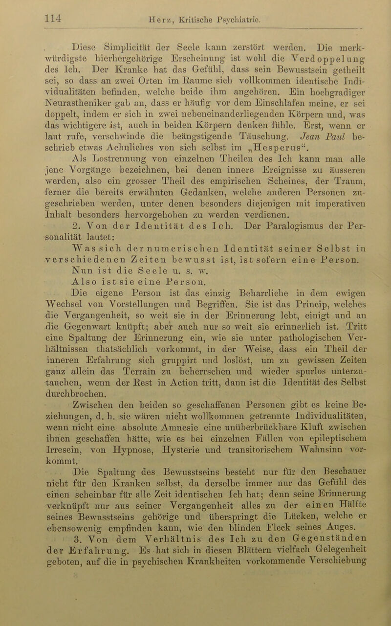 Diese Simplicität der Seele kann zerstört werden. Die merk- würdigste hierliergeliörige Ei’sclieinnng ist Avold die Verdoppelung des Ich. Der Kranke hat das Gefühl, dass sein Bewusstsein getheilt sei, so dass an zwei Orten im Baume sich vollkommen identische Indi- vidualitäten befinden, welche beide ihm angehören. Ein hochgradiger Neurastheniker gab an, dass er häufig vor dem Einschlafen meine, er sei doppelt, indem er sich in zwei nebeneinanderliegenden Körpern und, was das wichtigere ist, auch in beiden Körpern denken fühle. Erst, wenn er laut rufe, verschwinde die beängstigende Täuschung. Jean Paul be- schrieb etwas Aehnliches von sich selbst im „Hesperus“. Als Lostrennung von einzelnen Theilen des Ich kann man alle jene Vorgänge bezeichnen, bei denen innere Ereignisse zu äusseren werden, also ein grosser Theil des empirischen Scheines, der Traum, ferner die bereits erwähnten Gedanken, welche anderen Personen zu- geschrieben werden, unter denen besonders diejenigen mit imperativen Inhalt besonders hervorgehoben zu werden verdienen, 2. Von der Identität des Ich. Der Paralogismus der Per- sonalität lautet: Was sich der numerischen Identität seiner Selbst in verschiedenen Zeiten bewusst ist, ist sofern eine Person. Nun ist die Seele u. s. av. Also ist sie eine Person. Die eigene Person ist das einzig Beharrliche in dem ewigen Wechsel von Vorstellungen und Begriffen. Sie ist das Princip, welches die Vergangenheit, so Aveit sie in der Erinnerung lebt, einigt und an die Gegenwart knüpft; aber auch nur so weit sie erinnerlich ist. Tritt eine Spaltung der Erinnerung ein, Avie sie unter pathologischen Ver- hältnissen thatsächlich vorkommt, in der Weise, dass ein Theil der inneren Erfahrung sich gruppirt und loslöst, um zu gewissen Zeiten ganz allein das Terrain zu beherrschen und Avieder spurlos unterzu- tauchen, Avenn der Pest in Action tritt, dann ist die Identität des Selbst durchbrochen. Zwischen den beiden so geschaffenen Personen gibt es keine Be- ziehungen, d. h. sie wären nicht wollkommen getrennte Individualitäten, wenn nicht eine absolute Amnesie eine unüberbrückbare Kluft zwischen ihnen geschaffen hätte, wie es bei einzelnen Fällen von epileptischem Irresein, von Hypnose, Hysterie und transitorischem Wahnsinn A'or- kommt. Die Spaltung des BeAvusstseius besteht nur für den Beschauer nicht für den Kranken selbst, da derselbe immer nur das Gefühl des einen scheinbar für alle Zeit identischen Ich hat; denn seine Erinnerung verknüpft nur aus seiner Vergangenheit alles zu der einen Hälfte seines Bewusstseins gehörige und überspringt die Lücken, Avelche er ebensowenig empfinden kann, Avie den blinden Fleck seines Auges. 3. Von dem Verhältnis des Ich zu den Gegenständen der Erfahrung- Es hat sich in diesen Blättern a4eifach Gelegenheit geboten, auf die in psychischen Krankheiten A'orkoramende Verschiebung