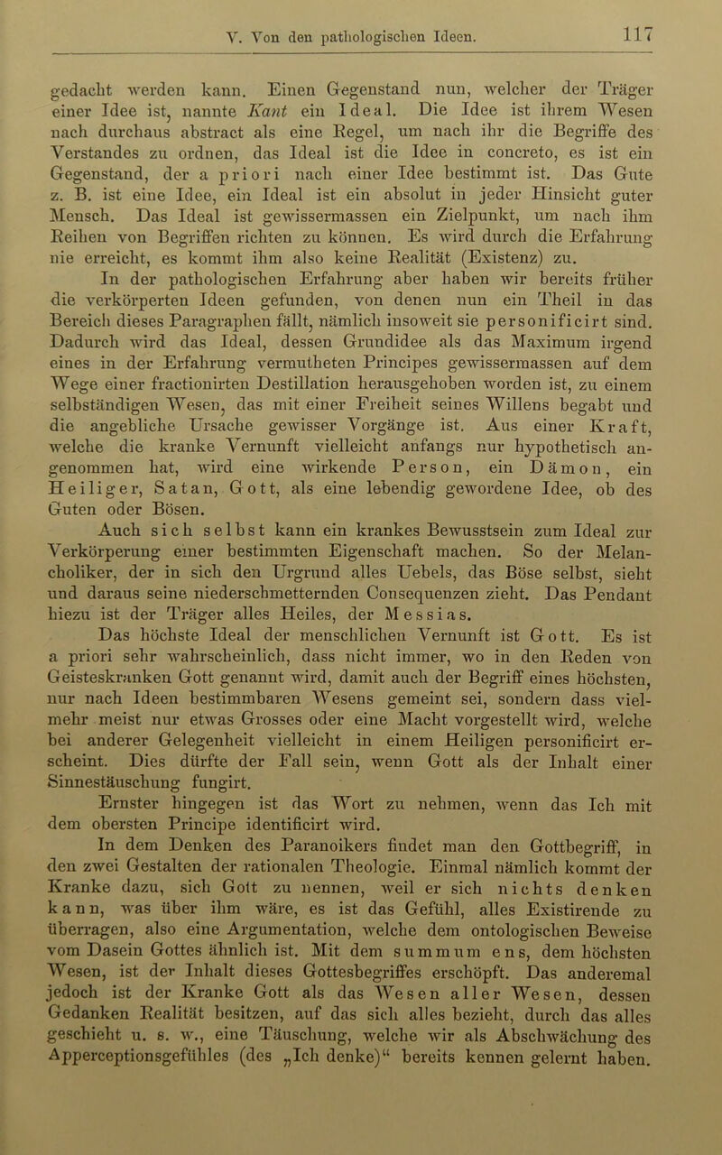 gedacht werden kann. Einen Gegenstand nun, welcher der Träger einer Idee istj nannte Kant ein Ideal. Die Idee ist ihrem Wesen nach durchaus ahstract als eine Regel, um nach ihr die Begriffe des Verstandes zu ordnen, das Ideal ist die Idee in concreto, es ist ein Gegenstand, der a priori nach einer Idee bestimmt ist. Das Gute z. B. ist eine Idee, ein Ideal ist ein absolut in jeder Hinsicht guter Mensch. Das Ideal ist gewissermassen ein Zielpunkt, um nach ihm Reihen von Begriffen richten zu können. Es Avird durch die Erfahrung nie erreicht, es kommt ihm also keine Realität (Existenz) zu. In der pathologischen Erfahrung aber haben Avir bereits früher die A’erkörperten Ideen gefunden, von denen nun ein Theil in das Bereich dieses Paragraphen fällt, nämlich insoweit sie personificirt sind. Dadurch wird das Ideal, dessen Grundidee als das Maximum irgend eines in der Erfahrung verrautheten Principes gewissermassen auf dem Wege einer fractionirten Destillation herausgehoben worden ist, zu einem selbständigen Wesen, das mit einer Freiheit seines Willens begabt und die angebliche Ursache gewisser Vorgänge ist. Aus einer Kraft, AA^elche die kranke A^ernunft vielleicht anfangs nur hypothetisch an- genommen hat, wird eine wirkende Person, ein Dämon, ein Heiliger, Satan, Gott, als eine lebendig gewordene Idee, ob des Guten oder Bösen. Auch sich selbst kann ein krankes BcAvusstsein zum Ideal zur A'erkörperung einer bestimmten Eigenschaft machen. So der Melan- choliker, der in sich den Urgrund alles Uebels, das Böse selbst, sieht und daraus seine niederschmetternden Consequenzen zieht. Das Pendant hiezu ist der Träger alles Heiles, der Messias. Das höchste Ideal der menschlichen Vernunft ist Gott. Es ist a priori sehr wahrscheinlich, dass nicht immer, wo in den Reden von Geisteskranken Gott genannt wird, damit auch der Begriff eines höchsten, nur nach Ideen bestimmbaren AVesens gemeint sei, sondern dass viel- mehr meist nur etwas Grosses oder eine Macht vorgestellt Av^ird, welche bei anderer Gelegenheit vielleicht in einem Heiligen personificirt er- scheint. Dies dürfte der Fall sein, wenn Gott als der Inhalt einer Sinnestäuschung fungirt. Ernster hingegen ist das Wort zu nehmen, AA^enn das Ich mit dem obersten Principe identificirt wird. In dem Denken des Paranoikers findet man den Gottbegriff, in den zwei Gestalten der rationalen Theologie. Einmal nämlich kommt der Kranke dazu, sich Golt zu nennen, Aveil er sich nichts denken kann, was über ihm wäre, es ist das Gefühl, alles Existirende zu überragen, also eine Argumentation, Avelche dem ontologischen Beweise vom Dasein Gottes ähnlich ist. Mit dem s u m m u m e n s, dem höchsten Wesen, ist der Inhalt dieses Gottesbegriffes erschöpft. Das anderemal jedoch ist der Kranke Gott als das AVesen aller Wesen, dessen Gedanken Realität besitzen, auf das sich alles bezieht, durch das alles geschieht u. s. AA^, eine Täuschung, welche Avir als AbscliAvächung des Apperceptionsgefühles (des „Ich denke)“ bereits kennen gelernt haben.