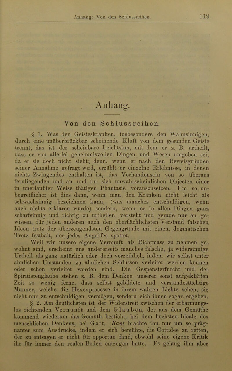 Anhang. Von den Schlussreihen. § 1. Was den Geisteskranken, insbesondere den Wahnsinnigen, dnrcli eine nnüberbrückbar scheinende Kluft von dem gesunden Geiste trennt, das ist der scheinbare Leichtsinn, mit dem er z, B. urtheilt, dass er von allerlei geheimnisvollen Dingen und Wesen umgeben sei, da er sie doch nicht sieht* denn, wenn er nach den Beweisgründen seiner Annahme gefragt wird, erzählt er einzelne Erlebnisse, in denen nichts Zwingendes enthalten ist, das Vorhandensein von so überaus fernliegenden und an und für sich unwahrscheinlichen Objecten einer in unerlaubter Weise thätigen Phantasie vorauszusetzen. Um so un- begreiflicher ist dies dann, wenn man den Kranken nicht leicht als schwachsinnig bezeichnen kann, (was manches entschuldigen, wenn auch nichts erklären wüi’de) sondern, wenn er in allen Dingen ganz scharfsinnig und richtig zu urtheilen versteht und gerade nur an ge- wissen, für jeden anderen auch den oberflächlichsten Verstand falschen Ideen trotz der überzeugendsten Gegengründe mit einem dogmatischeu Trotz festhält, der jedes Angriffes spottet. Weil wir unsere eigene Vernunft als Richtmass zu nehmen ge- wohnt sind, erscheint uns andererseits manches falsche, ja widersinnige Urtheil als ganz natürlich oder doch verzeihlich, indem wir selbst unter ähnlichen Umständen zu ähnlichen Schlüssen verleitet werden können oder schon verleitet worden sind. Die Gespensterfurcht und der Spiritistenglaube stehen z. B. dem Denken unserer sonst aufgeklärten Zeit so wenig ferne, dass selbst gebildete und verstandestüchtige Männer, welche die Hexenprocesse in ihrem wahren Lichte sehen, sie nicht nur zu entschuldigen vermögen, sondern sich ihnen sogar ergeben. § 2. Am deutlichsten ist der Widerstreit zwischen der erbarmungs- los richtenden Vernunft und dem Glauben, der aus dem Geinüthe kommend wiederum das Gemüth besticht, bei dem höchsten Ideale des menschlichen Denkens, bei Gott. Kant brachte ihn nur um so präg- nanter zum Ausdrucke, indem er sich bemühte, die Gottidee zu retten, der zu entsagen er nicht für opportun fand, obwohl seine eigene Kritik ihr für immer den realen Boden entzogen hatte. Es gelang ihm aber