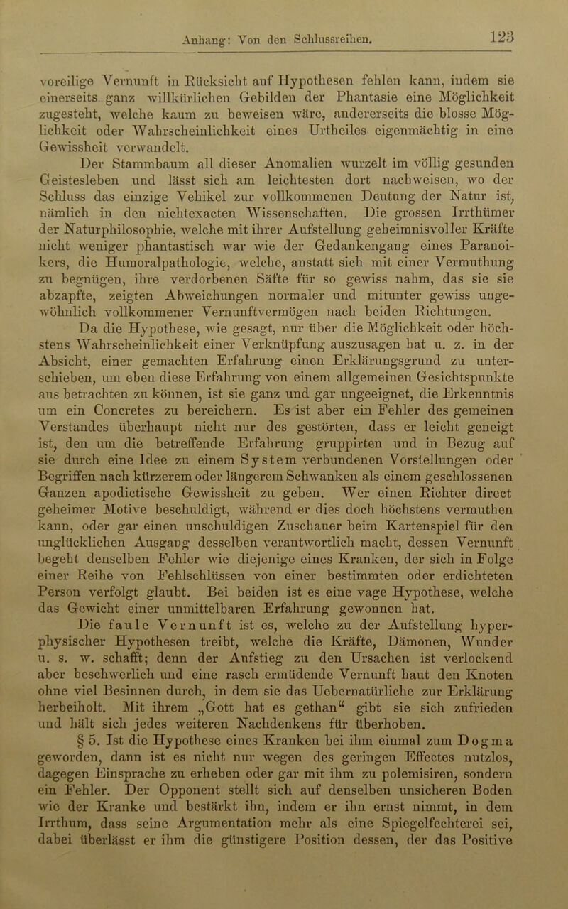 O voreilige Vernunft in Eilcksicht auf Hypothesen fehlen kann, indem sie einerseits. ganz -willkürlichen Gebilden der Phantasie eine Möglichkeit zugesteht, -welche kaum zu beweisen wäre, andererseits die blosse Mög- lichkeit oder Wahrscheinlichkeit eines Urtheiles eigenmächtig in eine Ge-wissheit verwandelt. Der Stammbaum all dieser Anomalien wurzelt im völlig gesunden Geistesleben und lässt sich am leichtesten dort nach weisen, wo der Schluss das einzige Vehikel zur vollkommenen Deutung der Natur ist, nämlich in den nichtexacten Wissenschaften. Die grossen Irrthümer der Naturphilosophie, welche mit ihrer Aufstellung geheimnisvoller Kräfte nicht weniger phantastisch war wie der Gedankengang eines Paranoi- kers, die Humoralpathologie, welche, anstatt sich mit einer Vermuthung zu begnügen, ihre verdorbenen Säfte für so gewiss nahm, das sie sie abzapfte, zeigten Abweichungen normaler rind mitunter gewiss unge- wöhnlich vollkommener Vernunftvermögen nach beiden Richtungen. Da die Hypothese, wie gesagt, nur über die Möglichkeit oder höch- stens Wahrscheinlichkeit einer Verknüpfung auszusagen hat u. z. in der Absicht, einer gemachten Erfahrung einen Erklärungsgrund zu unter- schieben, um eben diese Erfahrung von einem allgemeinen Gesichtspunkte aus betrachten zu können, ist sie ganz und gar ungeeignet, die Erkenntnis um ein Concretes zu bereichern. Es ist aber ein Fehler des gemeinen Verstandes überhaupt nicht nur des gestörten, dass er leicht geneigt ist, den um die betreffende Erfahrung gruppirten und in Bezug auf sie durch eine Idee zu einem System verbundenen Vorstellungen oder Begriffen nach kürzerem oder längerem Schwanken als einem geschlossenen Ganzen apodictische Gewissheit zu geben. Wer einen Richter direct geheimer Motive beschuldigt, während er dies doch höchstens vermuthen kann, oder gar einen unschuldigen Zuschauer beim Kartenspiel für den unglücklichen Ausgang desselben verantwortlich macht, dessen Veimunft begeht denselben Fehler wie diejenige eines Kranken, der sich in Folge einer Reihe von Fehlschlüssen von einer bestimmten oder erdichteten Person verfolgt glaubt. Bei beiden ist es eine vage Hypothese, welche das Gewicht einer unmittelbaren Erfahrung gewonnen hat. Die faule Vernunft ist es, welche zu der Aufstellung hyper- physischer Hypothesen treibt, welche die Kräfte, Dämonen, Wunder u. s. w. schafft; denn der Aufstieg zu den Ursachen ist verlockend aber beschwerlich und eine rasch ermüdende Vernunft haut den Knoten ohne viel Besinnen durch, in dem sie das Uebernatürliche zur Erklärung herbeiholt. Mit ihrem „Gott hat es gethan“ gibt sie sich zufrieden und hält sich jedes weiteren Nachdenkens für überhoben. § 5. Ist die Hypothese eines Kranken bei ihm einmal zum Dogma geworden, dann ist es nicht nur wegen des geringen Effectes nutzlos, dagegen Einsprache zu erheben oder gar mit ihm zu polemisiren, sondern ein Fehler. Der Opponent stellt sich auf denselben unsicheren Boden wie der Kranke und bestärkt ihn, indem er ihn ernst nimmt, in dem Irrthum, dass seine Argumentation mehr als eine Spiegelfechterei sei, dabei überlässt er ihm die günstigere Position dessen, der das Positive