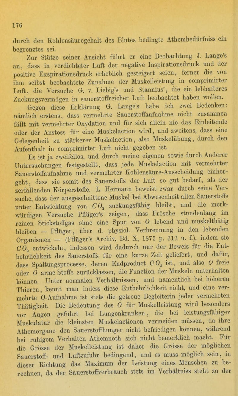 durch deii Kohlensäuregehalt des Blutes bedingte Athembedürfniss ein begrenztes sei. Zur Stütze seiner Ansicht führt er eine Beobachtung J. Lange's an, dass in verdichteter Luft der negative Inspirationsdruck und der positive Exspirationsdruck erheblich gesteigert seien, ferner die von ihm selbst beobachtete Zunahme der Muskelleistung in comprimirter Luft, die Versuche G. v. Liebig's und Stannius', die ein lebhafteres Zuckungsvermögen in sauerstoffreicher Luft beobachtet haben wollen. Gegen diese Erklärung G. Lange's habe ich zwei Bedenken: nämlich erstens, dass vermehrte Sauerstoffaufnahme nicht zusammen fällt mit vermehrter Oxydation und für sich allein nie das Einleitende oder der Anstoss für eine Muskelaction wird, und zweitens, dass eine Gelegenheit zu stärkerer Muskelaction, also Muskelübung, durch den Aufenthalt in comprimirter Luft nicht gegeben ist. Es ist ja zweifellos, und durch meine eigenen sowie durch Anderer Untersuchungen festgestellt, dass jede Muskelaction mit vermehrter Sauerstoffaufnahme und vermehrter Kohlensäure-Ausscheidung einher- geht, dass sie somit des Sauerstoffs der Luft so gut bedarf, als der zerfallenden Körperstoffe. L. Hermann beweist zwar durch seine Ver- suche, dass der ausgeschnittene Muskel bei Abwesenheit allen Sauerstoffs unter' Entwicklung von C02 zuckungsfähig bleibt, und die merk- würdigen Versuche Pflüger's zeigen, dass Frösche stundenlang im reinen Stickstoffgas ohne eine Spur von 0 lebend und muskelthätig bleiben — Pflüger, über d. physiol. Verbrennung in den lebenden Organismen - (Pflüger's Archiv, Bd. X, 1875 p. 313 u. f.), indem sie C02 entwickeln, indessen wird dadurch nur der Beweis für die Ent- behrlichkeit des Sauerstoffs für eine kurze Zeit geliefert, und dafür, dass Spaltungsprocesse, deren Endproduct 002 ist, und also 0 freie oder 0 arme Stoffe zurücklassen, die Function der Muskeln unterhalten können. Unter normalen Verhältnissen, und namentlich bei höheren Thieren, kennt man indess diese Entbehrlichkeit nicht, und eine ver- mehrte O-Aufnahme ist stets die getreue Begleiterin jeder vermehrten Thätigkeit. Die Bedeutung des 0 für Muskelleistung wird besonders vor Augen geführt bei Lungenkranken, die bei leistungsfähiger Muskulatur die kleinsten Muskelactionen vermeiden müssen, da ihre Athemorgane den Sauerstoffhunger nicht befriedigen können, während bei ruhigem Verhalten Athemnoth sich nicht bemerklich macht. Für die Grösse der Muskelleistung ist daher die Grösse der möglichen Sauerstoff- und Luftzufuhr bedingend, und es muss möglich sein, in dieser Richtung das Maximum der Leistung eines Menschen zu be- rechnen, da der Sauerstoffverbrauch stets im Verhältniss steht zu der