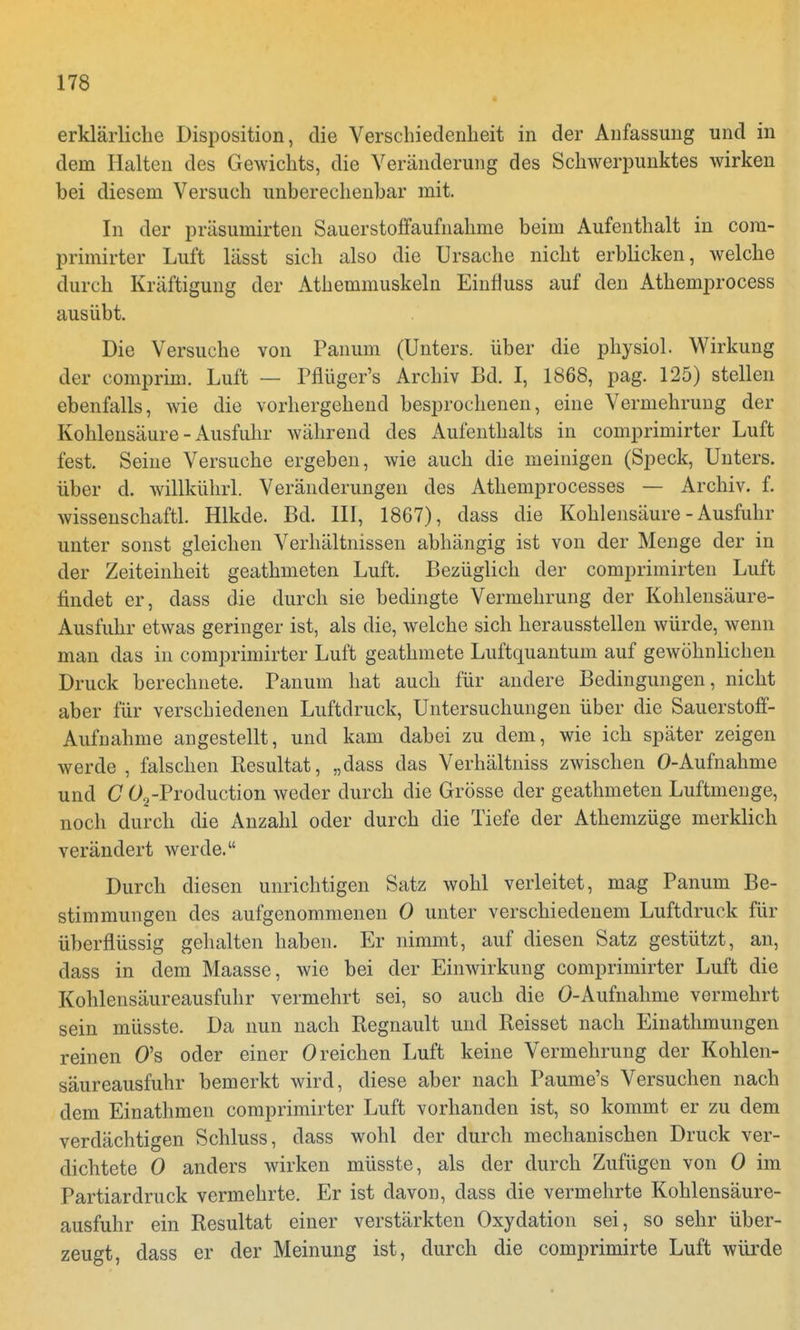 erklärliche Disposition, die Verschiedenheit in der Anfassung und in dem Halten des Gewichts, die Veränderung des Schwerpunktes wirken bei diesem Versuch unberechenbar mit. In der präsumirten Sauerstoffaufnahme beim Aufenthalt in cora- primirter Luft lässt sich also die Ursache nicht erblicken, welche durch Kräftigung der Athemmuskeln Einfluss auf den Athemprocess ausübt. Die Versuche von Panum (Unters, über die physiol. Wirkung der comprim. Luft — Pflüger's Archiv Bd. I, 1868, pag. 125) stellen ebenfalls, wie die vorhergehend besprochenen, eine Vermehrung der Kohlensäure - Ausfuhr während des Aufenthalts in comprimirter Luft fest. Seine Versuche ergeben, wie auch die meinigen (Speck, Unters, über d. willkührl. Veränderungen des Athemprocesses — Archiv, f. wissenschaftl. Hlkde. Bd. III, 1867), dass die Kohlensäure-Ausfuhr unter sonst gleichen Verhältnissen abhängig ist von der Menge der in der Zeiteinheit geathmeten Luft. Bezüglich der comprimirten Luft findet er, dass die durch sie bedingte Vermehrung der Kohlensäure- Ausfuhr etwas geringer ist, als die, welche sich herausstellen würde, wenn man das in comprimirter Luft geathmete Luftquantum auf gewöhnlichen Druck berechnete. Panum hat auch für andere Bedingungen, nicht aber für verschiedenen Luftdruck, Untersuchungen über die Sauerstoff- Aufuahme angestellt, und kam dabei zu dem, wie ich später zeigen werde , falschen Resultat, „dass das Verhältniss zwischen 0-Aufnahme und C 02-Production weder durch die Grösse der geathmeten Luftmenge, noch durch die Anzahl oder durch die Tiefe der Athemzüge merklich verändert werde. Durch diesen unrichtigen Satz wohl verleitet, mag Panum Be- stimmungen des aufgenommenen 0 unter verschiedenem Luftdruck für überflüssig gehalten haben. Er nimmt, auf diesen Satz gestützt, an, dass in dem Maasse, wie bei der Einwirkung comprimirter Luft die Kohlensäureausfuhr vermehrt sei, so auch die Ö-Aufnahme vermehrt sein müsste. Da nun nach Regnault und Reisset nach Einathmungen reinen O's oder einer 0 reichen Luft keine Vermehrung der Kohlen- säureausfuhr bemerkt wird, diese aber nach Paume's Versuchen nach dem Einathmen comprimirter Luft vorhanden ist, so kommt er zu dem verdächtigen Schluss, dass wohl der durch mechanischen Druck ver- dichtete 0 anders wirken müsste, als der durch Zufügen von 0 im Partiardruck vermehrte. Er ist davon, dass die vermehrte Kohlensäure- ausfuhr ein Resultat einer verstärkten Oxydation sei, so sehr über- zeugt, dass er der Meinung ist, durch die comprimirte Luft würde