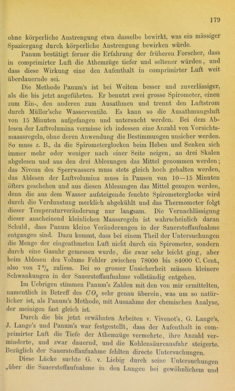 ohne körperliche Anstrengung etwa dasselbe bewirkt, was ein massiger Spaziergang durch körperliche Anstrengung bewirken würde. Panuin bestätigt ferner die Erfahrung der früheren Forscher, dass in comprimirter Luft die Athemzüge tiefer und seltener würden, und dass diese Wirkung eine den Aufenthalt in comprimirter Luft weit überdauernde sei. Die Methode Panum's ist bei Weitem besser und zuverlässiger, als die bis jetzt angeführten. Er benutzt zwei grosse Spirometer, einen zum Ein-, den anderen zum Ausathmen und trennt den Luftstrom durch Müller'sche Wasserventile. Es kann so die Ausathmungsluft von 15 Minuten aufgefangen und untersucht werden. Bei dem Ab- lesen der Luftvolumina vermisse ich indessen eine Anzahl von Vorsichts- maassregeln, ohne deren Anwendung die Bestimmungen unsicher werden. So muss z. B., da die Spirometerglocken beim Heben und Senken sich immer mehr oder weniger nach einer Seite neigen, an drei Skalen abgelesen und aus den drei Ablesungen das Mittel genommen werden; das Niveau des Sperrwassers muss stets gleich hoch gehalten werden, das Ablesen der Luftvolumina muss in Pausen von 10—15 Minuten öfters geschehen und aus diesen Ablesungen das Mittel gezogen werden, denn die aus dem Wasser aufsteigende feuchte Spirometerglocke wird durch die Verdunstung merklich abgekühlt und das Thermometer folgt dieser Temperaturveränderung nur langsam. Die Vernachlässigung dieser anscheinend kleinlichen Maassregeln ist wahrscheinlich daran Schuld, dass Panum kleine Veränderungen in der SauerstofFaufnahme entgangen sind. Dazu kommt, dass bei einem Theil der Untersuchungen die Menge der eingeathmeten Luft nicht durch ein Spirometer, sondern durch eine Gasuhr gemessen wurde, die zwar sehr leicht ging, aber beim Ablesen des Volums Fehler zwischen 78000 bis 84000 C. Cent., also von 7% zuliess. Bei so grosser Unsicherheit müssen kleinere Schwankungen in der SauerstofFaufnahme vollständig entgehen. Im Uebrigen stimmen Panum's Zahlen mit den von mir ermittelten, namentlich in Betreff des GO.l sehr genau überein, was um so natür- licher ist, als Panum's Methode, mit Ausnahme der chemischen Analyse, der meinigen fast gleich ist. Durch die bis jetzt erwähnten Arbeiten v. Vivenot's, G. Lange's, J. Lange's und Panum's war festgestellt, dass der Aufenthalt in com- primirter Luft die Tiefe der Athemzüge vermehrte, ihre Anzahl ver- minderte, und zwar dauernd, und die Kohlensäureausfuhr steigerte. Bezüglich der Sauerstoffaufnahme fehlten directe Untersuchungen. Diese Lücke suchte G. v. Liebig durch seine Untersuchungen „über die Sauerstoffaufnahme in den Lungen bei gewöhnlichem und