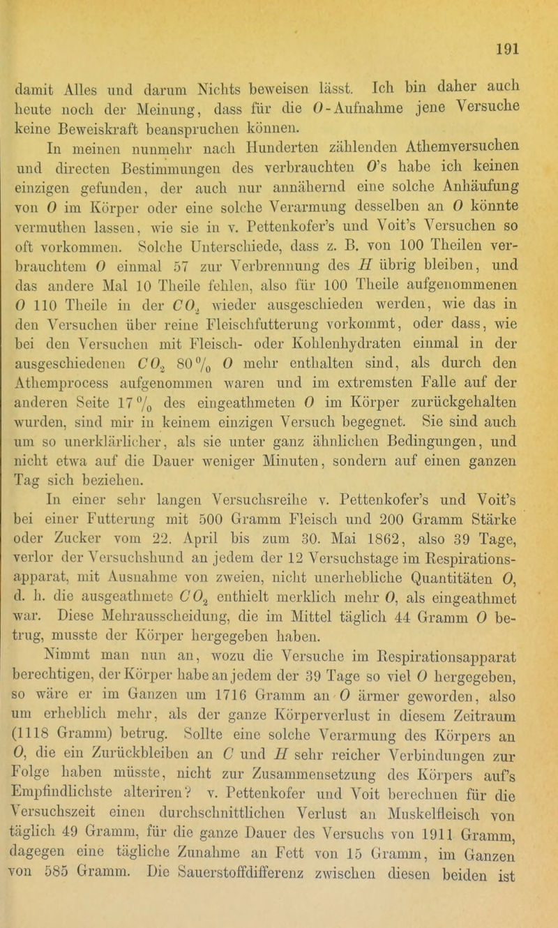 damit Alles und darum Nichts beweisen lässt. Ich bin daher auch heute noch der Meinung, dass für die 0-Aufnahme jene Versuche keine Beweiskraft beanspruchen können. In meinen nunmehr nach Hunderten zählenden Athemversuchen und directen Bestimmungen des verbrauchten O's habe ich keinen einzigen gefunden, der auch nur annähernd eine solche Anhäufung von 0 im Körper oder eine solche Verarmung desselben an 0 könnte vermuthen lassen, wie sie in v. Pettenkofer's und Voit's Versuchen so oft vorkommen. Solche Unterschiede, dass z. B. von 100 Theilen ver- brauchtem 0 einmal 57 zur Verbrennung des H übrig bleiben, und das andere Mal 10 Theile fehlen, also für 100 Theile aufgenommenen 0 110 Theile in der CO, wieder ausgeschieden werden, wie das in den Versuchen über reine Fleischfutterimg vorkommt, oder dass, wie bei den Versuchen mit Fleisch- oder Kohlenhydraten einmal in der ausgeschiedenen CO.z 80% 0 mehr enthalten sind, als durch den Athemprocess aufgenommen waren und im extremsten Falle auf der anderen Seite 17% des eingeathmeten 0 im Körper zurückgehalten wurden, sind mir in keinem einzigen Versuch begegnet. Sie sind auch um so unerklärlicher, als sie unter ganz ähnlichen Bedingungen, und nicht etwa auf die Dauer weniger Minuten, sondern auf einen ganzen Tag sich beziehen. In einer sehr langen Versuchsreihe v. Pettenkofer's und Voit's bei einer Fütterung mit 500 Gramm Fleisch und 200 Gramm Stärke oder Zucker vom 22. April bis zum 30. Mai 1862, also 39 Tage, verlor der Versuchshund an jedem der 12 Versuchstage im Respirations- apparat, mit Ausnahme von zweien, nicht unerhebliche Quantitäten O, d. h. die ausgeathmete CO% enthielt merklich mehr 0, als eingeathmet war. Diese Mehrausscheidung, die im Mittel täglich 44 Gramm 0 be- trug, musste der Körper hergegeben haben. Nimmt man nun an, wozu die Versuche im Respirationsapparat berechtigen, der Körper habe an jedem der 39 Tage so viel 0 hergegeben, so wäre er im Ganzen um 1716 Gramm an 0 ärmer geworden, also um erheblich mehr, als der ganze Körpervcrlust in diesem Zeitraum (1118 Gramm) betrug. Sollte eine solche Verarmung des Körpers an 0, die ein Zurückbleiben an C und II sehr reicher Verbindungen zur Folge haben müsste, nicht zur Zusammensetzung des Körpers auf's Empfindlichste alteriren? v. Pettenkofer und Voit berechnen für die Versuchszeit einen durchschnittlichen Verlust an Muskelfleisch von täglich 49 Gramm, für die ganze Dauer des Versuchs von 1911 Gramm, dagegen eine tägliche Zunahme an Fett von 15 Gramm, im Ganzen von 585 Gramm. Die Sauerstoffdifferenz zwischen diesen beiden ist