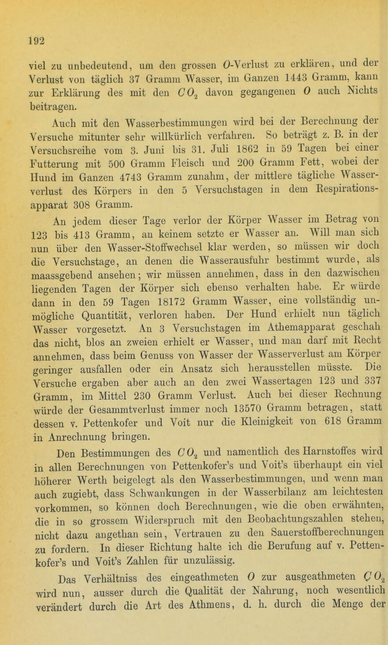 viel zu unbedeutend, um den grossen Ö-Verlust zu erklären, und der Verlust von täglich 37 Gramm Wasser, im Ganzen 1443 Gramm, kann zur Erklärung des mit den C02 davon gegangenen 0 auch Nichts beitragen. Auch mit den Wasserbestimmungen wird bei der Berechnung der Versuche mitunter sehr willkürlich verfahren. So beträgt z. B. in der Versuchsreihe vom 3. Juni bis 31. Juli 1862 in 59 Tagen bei einer Futterung mit 500 Gramm Fleisch und 200 Gramm Fett, wobei der Hund im Ganzen 4743 Gramm zunahm, der mittlere tägliche Wasser- verlust des Körpers in den 5 Versuchstagen in dem Respirations- apparat 308 Gramm. An jedem dieser Tage verlor der Körper Wasser im Betrag von 123 bis 413 Gramm, an keinem setzte er Wasser an. Will man sich nun über den Wasser-Stoffwechsel klar werden, so müssen wir doch die Versuchstage, an denen die Wasserausfuhr bestimmt wurde, als maassgebend ansehen; wir müssen annehmen, dass in den dazwischen liegenden Tagen der Körper sich ebenso verhalten habe. Er würde dann in den 59 Tagen 18172 Gramm Wasser, eine vollständig un- mögliche Quantität, verloren haben. Der Hund erhielt nun täglich Wasser vorgesetzt. An 3 Versuchstagen im Athemapparat geschah das nicht, blos an zweien erhielt er Wasser, und man darf mit Recht annehmen, dass beim Genuss von Wasser der Wasserverlust am Körper geringer ausfallen oder ein Ansatz sich herausstellen müsste. Die Versuche ergaben aber auch an den zwei Wassertagen 123 und 337 Gramm, im Mittel 230 Gramm Verlust. Auch bei dieser Rechnung würde der Gesammtverlust immer noch 13570 Gramm betragen, statt dessen v. Pettenkofer und Voit nur die Kleinigkeit von 618 Gramm in Anrechnung bringen. Den Bestimmungen des C 0% und namentlich des Harnstoffes wird in allen Berechnungen von Pettenkofer's und Voit's überhaupt ein viel höherer Werth beigelegt als den Wasserbestimmungen, und wenn man auch zugiebt, dass Schwankungen in der Wasserbilanz am leichtesten vorkommen, so können doch Berechnungen, wie die oben erwähnten, die in so grossem Widerspruch mit den Beobachtungszahlen stehen, nicht dazu angethan sein, Vertrauen zu den Sauerstoffberechnungen zu fordern. In dieser Richtung halte ich die Berufung auf v. Petten- kofer's und Voit's Zahlen für unzulässig. Das Verhältniss des eingeathmeten 0 zur ausgeathmeten Q 02 wird nun, ausser durch die Qualität der Nahrung, noch wesentlich verändert durch die Art des Athmens, d. h. durch die Menge der